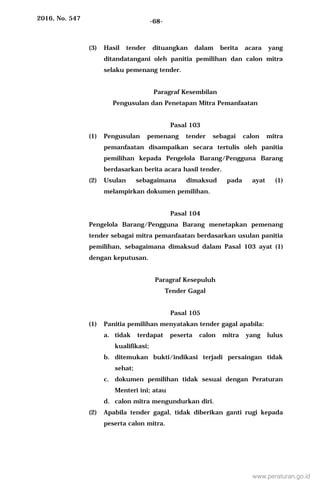 2016, No. 547 -68-
(3) Hasil tender dituangkan dalam berita acara yang
ditandatangani oleh panitia pemilihan dan calon mitra
selaku pemenang tender.
Paragraf Kesembilan
Pengusulan dan Penetapan Mitra Pemanfaatan
Pasal 103
(1) Pengusulan pemenang tender sebagai calon mitra
pemanfaatan disampaikan secara tertulis oleh panitia
pemilihan kepada Pengelola Barang/Pengguna Barang
berdasarkan berita acara hasil tender.
(2) Usulan sebagaimana dimaksud pada ayat (1)
melampirkan dokumen pemilihan.
Pasal 104
Pengelola Barang/Pengguna Barang menetapkan pemenang
tender sebagai mitra pemanfaatan berdasarkan usulan panitia
pemilihan, sebagaimana dimaksud dalam Pasal 103 ayat (1)
dengan keputusan.
Paragraf Kesepuluh
Tender Gagal
Pasal 105
(1) Panitia pemilihan menyatakan tender gagal apabila:
a. tidak terdapat peserta calon mitra yang lulus
kualifikasi;
b. ditemukan bukti/indikasi terjadi persaingan tidak
sehat;
c. dokumen pemilihan tidak sesuai dengan Peraturan
Menteri ini; atau
d. calon mitra mengundurkan diri.
(2) Apabila tender gagal, tidak diberikan ganti rugi kepada
peserta calon mitra.
www.peraturan.go.id
 