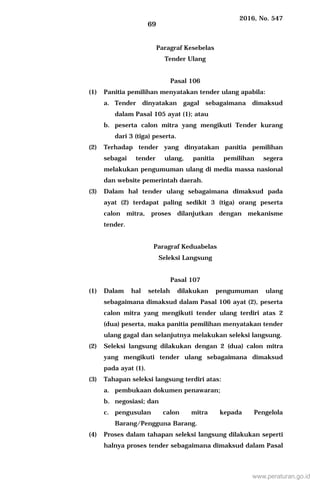 2016, No. 547
69
Paragraf Kesebelas
Tender Ulang
Pasal 106
(1) Panitia pemilihan menyatakan tender ulang apabila:
a. Tender dinyatakan gagal sebagaimana dimaksud
dalam Pasal 105 ayat (1); atau
b. peserta calon mitra yang mengikuti Tender kurang
dari 3 (tiga) peserta.
(2) Terhadap tender yang dinyatakan panitia pemilihan
sebagai tender ulang, panitia pemilihan segera
melakukan pengumuman ulang di media massa nasional
dan website pemerintah daerah.
(3) Dalam hal tender ulang sebagaimana dimaksud pada
ayat (2) terdapat paling sedikit 3 (tiga) orang peserta
calon mitra, proses dilanjutkan dengan mekanisme
tender.
Paragraf Keduabelas
Seleksi Langsung
Pasal 107
(1) Dalam hal setelah dilakukan pengumuman ulang
sebagaimana dimaksud dalam Pasal 106 ayat (2), peserta
calon mitra yang mengikuti tender ulang terdiri atas 2
(dua) peserta, maka panitia pemilihan menyatakan tender
ulang gagal dan selanjutnya melakukan seleksi langsung.
(2) Seleksi langsung dilakukan dengan 2 (dua) calon mitra
yang mengikuti tender ulang sebagaimana dimaksud
pada ayat (1).
(3) Tahapan seleksi langsung terdiri atas:
a. pembukaan dokumen penawaran;
b. negosiasi; dan
c. pengusulan calon mitra kepada Pengelola
Barang/Pengguna Barang.
(4) Proses dalam tahapan seleksi langsung dilakukan seperti
halnya proses tender sebagaimana dimaksud dalam Pasal
www.peraturan.go.id
 