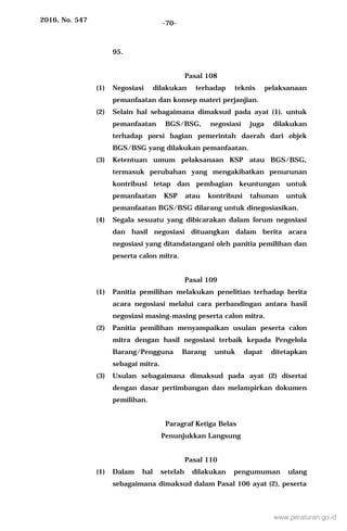 2016, No. 547 -70-
95.
Pasal 108
(1) Negosiasi dilakukan terhadap teknis pelaksanaan
pemanfaatan dan konsep materi perjanjian.
(2) Selain hal sebagaimana dimaksud pada ayat (1), untuk
pemanfaatan BGS/BSG, negosiasi juga dilakukan
terhadap porsi bagian pemerintah daerah dari objek
BGS/BSG yang dilakukan pemanfaatan.
(3) Ketentuan umum pelaksanaan KSP atau BGS/BSG,
termasuk perubahan yang mengakibatkan penurunan
kontribusi tetap dan pembagian keuntungan untuk
pemanfaatan KSP atau kontribusi tahunan untuk
pemanfaatan BGS/BSG dilarang untuk dinegosiasikan.
(4) Segala sesuatu yang dibicarakan dalam forum negosiasi
dan hasil negosiasi dituangkan dalam berita acara
negosiasi yang ditandatangani oleh panitia pemilihan dan
peserta calon mitra.
Pasal 109
(1) Panitia pemilihan melakukan penelitian terhadap berita
acara negosiasi melalui cara perbandingan antara hasil
negosiasi masing-masing peserta calon mitra.
(2) Panitia pemilihan menyampaikan usulan peserta calon
mitra dengan hasil negosiasi terbaik kepada Pengelola
Barang/Pengguna Barang untuk dapat ditetapkan
sebagai mitra.
(3) Usulan sebagaimana dimaksud pada ayat (2) disertai
dengan dasar pertimbangan dan melampirkan dokumen
pemilihan.
Paragraf Ketiga Belas
Penunjukkan Langsung
Pasal 110
(1) Dalam hal setelah dilakukan pengumuman ulang
sebagaimana dimaksud dalam Pasal 106 ayat (2), peserta
www.peraturan.go.id
 