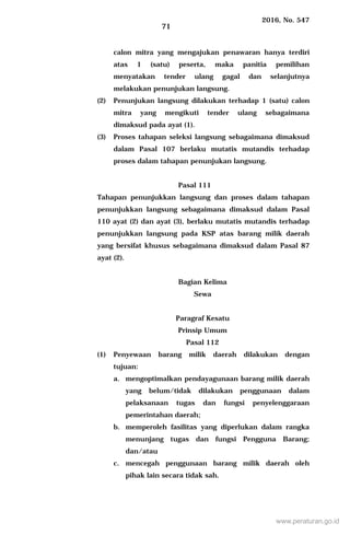 2016, No. 547
71
calon mitra yang mengajukan penawaran hanya terdiri
atas 1 (satu) peserta, maka panitia pemilihan
menyatakan tender ulang gagal dan selanjutnya
melakukan penunjukan langsung.
(2) Penunjukan langsung dilakukan terhadap 1 (satu) calon
mitra yang mengikuti tender ulang sebagaimana
dimaksud pada ayat (1).
(3) Proses tahapan seleksi langsung sebagaimana dimaksud
dalam Pasal 107 berlaku mutatis mutandis terhadap
proses dalam tahapan penunjukan langsung.
Pasal 111
Tahapan penunjukkan langsung dan proses dalam tahapan
penunjukkan langsung sebagaimana dimaksud dalam Pasal
110 ayat (2) dan ayat (3), berlaku mutatis mutandis terhadap
penunjukkan langsung pada KSP atas barang milik daerah
yang bersifat khusus sebagaimana dimaksud dalam Pasal 87
ayat (2).
Bagian Kelima
Sewa
Paragraf Kesatu
Prinsip Umum
Pasal 112
(1) Penyewaan barang milik daerah dilakukan dengan
tujuan:
a. mengoptimalkan pendayagunaan barang milik daerah
yang belum/tidak dilakukan penggunaan dalam
pelaksanaan tugas dan fungsi penyelenggaraan
pemerintahan daerah;
b. memperoleh fasilitas yang diperlukan dalam rangka
menunjang tugas dan fungsi Pengguna Barang;
dan/atau
c. mencegah penggunaan barang milik daerah oleh
pihak lain secara tidak sah.
www.peraturan.go.id
 