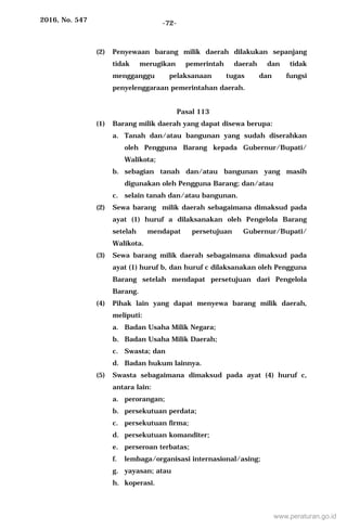 2016, No. 547 -72-
(2) Penyewaan barang milik daerah dilakukan sepanjang
tidak merugikan pemerintah daerah dan tidak
mengganggu pelaksanaan tugas dan fungsi
penyelenggaraan pemerintahan daerah.
Pasal 113
(1) Barang milik daerah yang dapat disewa berupa:
a. Tanah dan/atau bangunan yang sudah diserahkan
oleh Pengguna Barang kepada Gubernur/Bupati/
Walikota;
b. sebagian tanah dan/atau bangunan yang masih
digunakan oleh Pengguna Barang; dan/atau
c. selain tanah dan/atau bangunan.
(2) Sewa barang milik daerah sebagaimana dimaksud pada
ayat (1) huruf a dilaksanakan oleh Pengelola Barang
setelah mendapat persetujuan Gubernur/Bupati/
Walikota.
(3) Sewa barang milik daerah sebagaimana dimaksud pada
ayat (1) huruf b, dan huruf c dilaksanakan oleh Pengguna
Barang setelah mendapat persetujuan dari Pengelola
Barang.
(4) Pihak lain yang dapat menyewa barang milik daerah,
meliputi:
a. Badan Usaha Milik Negara;
b. Badan Usaha Milik Daerah;
c. Swasta; dan
d. Badan hukum lainnya.
(5) Swasta sebagaimana dimaksud pada ayat (4) huruf c,
antara lain:
a. perorangan;
b. persekutuan perdata;
c. persekutuan firma;
d. persekutuan komanditer;
e. perseroan terbatas;
f. lembaga/organisasi internasional/asing;
g. yayasan; atau
h. koperasi.
www.peraturan.go.id
 