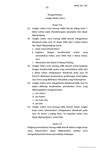 2016, No. 547
73
Paragraf Kedua
Jangka Waktu Sewa
Pasal 114
(1) Jangka waktu sewa barang milik daerah paling lama 5
(lima) tahun sejak ditandatangani perjanjian dan dapat
diperpanjang.
(2) Jangka waktu sewa barang milik daerah sebagaimana
dimaksud pada ayat (1) dapat lebih dari 5 (lima) tahun
dan dapat diperpanjang untuk:
a. kerja sama infrastruktur;
b. kegiatan dengan karakteristik usaha yang
memerlukan waktu sewa lebih dari 5 (lima) tahun;
atau
c. ditentukan lain dalam Undang-Undang.
(3) Jangka waktu sewa barang milik daerah untuk kegiatan
dengan karakteristik usaha yang memerlukan lebih dari
5 (lima) tahun sebagaimana dimaksud pada ayat (2)
huruf b dilakukan berdasarkan perhitungan hasil kajian
atas Sewa yang dilakukan oleh pihak yang berkompeten.
(4) Jangka waktu sewa sebagaimana dimaksud pada ayat (1)
dapat dihitung berdasarkan periodesitas Sewa yang
dikelompokkan sebagai berikut:
a. per tahun;
b. per bulan;
c. per hari; dan
d. per jam.
(5) Jangka waktu sewa barang milik daerah dalam rangka
kerja sama infrastruktur sebagaimana dimaksud pada
ayat (2) huruf a paling lama 10 (sepuluh) tahun dan
dapat diperpanjang 1 (satu) kali.
Pasal 115
Lingkup pemanfaatan barang milik daerah dalam rangka kerja
sama infrastruktur dapat dilaksanakan melalui sewa
mempedomani ketentuan perundang-undangan.
www.peraturan.go.id
 