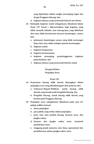2016, No. 547
79
yang diperlukan dalam rangka menunjang tugas dan
fungsi Pengguna Barang; dan
d. kegiatan lainnya yang memenuhi kriteria non bisnis.
(3) Kelompok kegiatan sosial sebagaimana dimaksud dalam
Pasal 127 huruf c diperuntukkan bagi kegiatan yang
tidak menarik imbalan atas barang/jasa yang diberikan
dan/atau tidak berorientasi mencari keuntungan, antara
lain:
a. pelayanan kepentingan umum yang tidak memungut
biaya dan/atau tidak terdapat potensi keuntungan;
b. kegiatan sosial;
c. kegiatan keagamaan;
d. kegiatan kemanusiaan;
e. kegiatan penunjang penyelenggaraan kegiatan
pemerintahan; dan
f. kegiatan lainnya yang memenuhi kriteria sosial.
Paragraf Kelima
Perjanjian Sewa
Pasal 129
(1) Penyewaan barang milik daerah dituangkan dalam
perjanjian sewa yang ditandatangani oleh penyewa dan:
a. Gubernur/Bupati/Walikota, untuk barang milik
daerah yang berada pada Pengelola Barang; dan
b. Pengelola Barang, untuk barang milik daerah yang
berada pada Pengguna Barang.
(2) Perjanjian sewa sebagaimana dimaksud pada ayat (1),
paling sedikit memuat:
a. dasar perjanjian;
b. para pihak yang terikat dalam perjanjian;
c. jenis, luas atau jumlah barang, besaran sewa, dan
jangka waktu;
d. besaran dan jangka waktu sewa, termasuk
periodesitas sewa;
e. tanggung jawab penyewa atas biaya operasional dan
pemeliharaan selama jangka waktu sewa;
www.peraturan.go.id
 