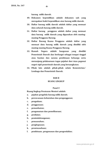 2016, No. 547 -8-
barang milik daerah.
49. Dokumen kepemilikan adalah dokumen sah yang
merupakan bukti kepemilikan atas barang milik daerah.
50. Daftar barang milik daerah adalah daftar yang memuat
data seluruh barang milik daerah.
51. Daftar barang pengguna adalah daftar yang memuat
data barang milik daerah yang digunakan oleh masing-
masing Pengguna Barang.
52. Daftar Barang Kuasa Pengguna adalah daftar yang
memuat data barang milik daerah yang dimiliki oleh
masing-masing Kuasa Pengguna Barang.
53. Rumah Negara adalah bangunan yang dimiliki
Pemerintah Daerah dan berfungsi sebagai tempat tinggal
atau hunian dan sarana pembinaan keluarga serta
menunjang pelaksanaan tugas pejabat dan/atau pegawai
negeri sipil pemerintah daerah yang bersangkutan.
54. Pihak lain adalah pihak-pihak selain Kementerian/
Lembaga dan Pemerintah Daerah.
BAB II
RUANG LINGKUP
Pasal 2
Ruang lingkup Peraturan Menteri adalah:
a. pejabat pengelola barang milik daerah;
b. perencanaan kebutuhan dan penganggaran;
c. pengadaan;
d. penggunaan;
e. pemanfaatan;
f. pengamanan dan pemeliharaan;
g. penilaian;
h. pemindahtanganan;
i. pemusnahan;
j. penghapusan;
k. penatausahaan;
l. pembinaan, pengawasan dan pengendalian;
www.peraturan.go.id
 