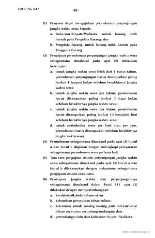 2016, No. 547 -82-
(2) Penyewa dapat mengajukan permohonan perpanjangan
jangka waktu sewa kepada:
a. Gubernur/Bupati/Walikota, untuk barang milik
daerah pada Pengelola Barang; dan
b. Pengelola Barang, untuk barang milik daerah pada
Pengguna Barang.
(3) Pengajuan permohonan perpanjangan jangka waktu sewa
sebagaimana dimaksud pada ayat (2) dilakukan
ketentuan:
a. untuk jangka waktu sewa lebih dari 1 (satu) tahun,
permohonan perpanjangan harus disampaikan paling
lambat 4 (empat) bulan sebelum berakhirnya jangka
waktu sewa;
b. untuk jangka waktu sewa per tahun, permohonan
harus disampaikan paling lambat 3 (tiga) bulan
sebelum berakhirnya jangka waktu sewa;
c. untuk jangka waktu sewa per bulan, permohonan
harus disampaikan paling lambat 10 (sepuluh) hari
sebelum berakhirnya jangka waktu sewa;
d. untuk periodesitas sewa per hari atau per jam,
permohonan harus disampaikan sebelum berakhirnya
jangka waktu sewa.
(4) Permohonan sebagaimana dimaksud pada ayat (3) huruf
a dan huruf b diajukan dengan melengkapi persyaratan
sebagaimana permohonan sewa pertama kali.
(5) Tata cara pengajuan usulan perpanjangan jangka waktu
sewa sebagaimana dimaksud pada ayat (3) huruf a dan
huruf b dilaksanakan dengan mekanisme sebagaimana
pengajuan usulan sewa baru.
(6) Penetapan jangka waktu dan perpanjangannya
sebagaimana dimaksud dalam Pasal 114 ayat (5)
dilakukan dengan mempertimbangkan:
a. karakteristik jenis infrastruktur;
b. kebutuhan penyediaan infrastruktur;
c. ketentuan untuk masing-masing jenis infrastruktur
dalam peraturan perundang-undangan; dan
d. pertimbangan lain dari Gubernur/Bupati/Walikota.
www.peraturan.go.id
 