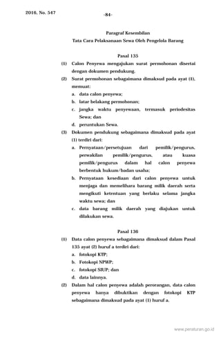 2016, No. 547 -84-
Paragraf Kesembilan
Tata Cara Pelaksanaan Sewa Oleh Pengelola Barang
Pasal 135
(1) Calon Penyewa mengajukan surat permohonan disertai
dengan dokumen pendukung.
(2) Surat permohonan sebagaimana dimaksud pada ayat (1),
memuat:
a. data calon penyewa;
b. latar belakang permohonan;
c. jangka waktu penyewaan, termasuk periodesitas
Sewa; dan
d. peruntukan Sewa.
(3) Dokumen pendukung sebagaimana dimaksud pada ayat
(1) terdiri dari:
a. Pernyataan/persetujuan dari pemilik/pengurus,
perwakilan pemilik/pengurus, atau kuasa
pemilik/pengurus dalam hal calon penyewa
berbentuk hukum/badan usaha;
b. Pernyataan kesediaan dari calon penyewa untuk
menjaga dan memelihara barang milik daerah serta
mengikuti ketentuan yang berlaku selama jangka
waktu sewa; dan
c. data barang milik daerah yang diajukan untuk
dilakukan sewa.
Pasal 136
(1) Data calon penyewa sebagaimana dimaksud dalam Pasal
135 ayat (2) huruf a terdiri dari:
a. fotokopi KTP;
b. Fotokopi NPWP;
c. fotokopi SIUP; dan
d. data lainnya.
(2) Dalam hal calon penyewa adalah perorangan, data calon
penyewa hanya dibuktikan dengan fotokopi KTP
sebagaimana dimaksud pada ayat (1) huruf a.
www.peraturan.go.id
 