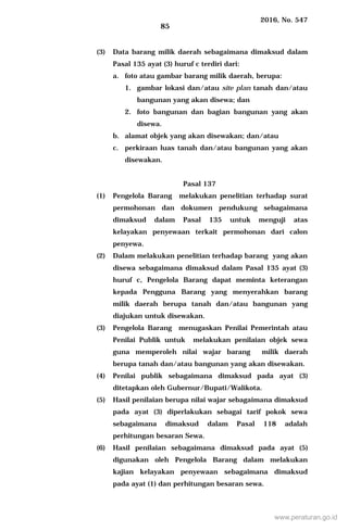 2016, No. 547
85
(3) Data barang milik daerah sebagaimana dimaksud dalam
Pasal 135 ayat (3) huruf c terdiri dari:
a. foto atau gambar barang milik daerah, berupa:
1. gambar lokasi dan/atau site plan tanah dan/atau
bangunan yang akan disewa; dan
2. foto bangunan dan bagian bangunan yang akan
disewa.
b. alamat objek yang akan disewakan; dan/atau
c. perkiraan luas tanah dan/atau bangunan yang akan
disewakan.
Pasal 137
(1) Pengelola Barang melakukan penelitian terhadap surat
permohonan dan dokumen pendukung sebagaimana
dimaksud dalam Pasal 135 untuk menguji atas
kelayakan penyewaan terkait permohonan dari calon
penyewa.
(2) Dalam melakukan penelitian terhadap barang yang akan
disewa sebagaimana dimaksud dalam Pasal 135 ayat (3)
huruf c, Pengelola Barang dapat meminta keterangan
kepada Pengguna Barang yang menyerahkan barang
milik daerah berupa tanah dan/atau bangunan yang
diajukan untuk disewakan.
(3) Pengelola Barang menugaskan Penilai Pemerintah atau
Penilai Publik untuk melakukan penilaian objek sewa
guna memperoleh nilai wajar barang milik daerah
berupa tanah dan/atau bangunan yang akan disewakan.
(4) Penilai publik sebagaimana dimaksud pada ayat (3)
ditetapkan oleh Gubernur/Bupati/Walikota.
(5) Hasil penilaian berupa nilai wajar sebagaimana dimaksud
pada ayat (3) diperlakukan sebagai tarif pokok sewa
sebagaimana dimaksud dalam Pasal 118 adalah
perhitungan besaran Sewa.
(6) Hasil penilaian sebagaimana dimaksud pada ayat (5)
digunakan oleh Pengelola Barang dalam melakukan
kajian kelayakan penyewaan sebagaimana dimaksud
pada ayat (1) dan perhitungan besaran sewa.
www.peraturan.go.id
 