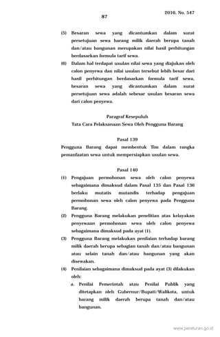 2016, No. 547
87
(5) Besaran sewa yang dicantumkan dalam surat
persetujuan sewa barang milik daerah berupa tanah
dan/atau bangunan merupakan nilai hasil perhitungan
berdasarkan formula tarif sewa.
(6) Dalam hal terdapat usulan nilai sewa yang diajukan oleh
calon penyewa dan nilai usulan tersebut lebih besar dari
hasil perhitungan berdasarkan formula tarif sewa,
besaran sewa yang dicantumkan dalam surat
persetujuan sewa adalah sebesar usulan besaran sewa
dari calon penyewa.
Paragraf Kesepuluh
Tata Cara Pelaksanaan Sewa Oleh Pengguna Barang
Pasal 139
Pengguna Barang dapat membentuk Tim dalam rangka
pemanfaatan sewa untuk mempersiapkan usulan sewa.
Pasal 140
(1) Pengajuan permohonan sewa oleh calon penyewa
sebagaimana dimaksud dalam Pasal 135 dan Pasal 136
berlaku mutatis mutandis terhadap pengajuan
permohonan sewa oleh calon penyewa pada Pengguna
Barang.
(2) Pengguna Barang melakukan penelitian atas kelayakan
penyewaan permohonan sewa oleh calon penyewa
sebagaimana dimaksud pada ayat (1).
(3) Pengguna Barang melakukan penilaian terhadap barang
milik daerah berupa sebagian tanah dan/atau bangunan
atau selain tanah dan/atau bangunan yang akan
disewakan.
(4) Penilaian sebagaimana dimaksud pada ayat (3) dilakukan
oleh:
a. Penilai Pemerintah atau Penilai Publik yang
ditetapkan oleh Gubernur/Bupati/Walikota, untuk
barang milik daerah berupa tanah dan/atau
bangunan.
www.peraturan.go.id
 