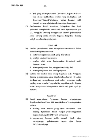 2016, No. 547 -88-
b. Tim yang ditetapkan oleh Gubernur/Bupati/Walikota
dan dapat melibatkan penilai yang ditetapkan oleh
Gubernur/Bupati/Walikota, untuk barang milik
daerah berupa selain tanah dan/atau bangunan.
(5) Berdasarkan hasil penelitian kelayakan dan hasil
penilaian sebagaimana dimaksud pada ayat (2) dan ayat
(3), Pengguna Barang mengajukan usulan permohonan
sewa barang milik daerah kepada Pengelola Barang
untuk mendapat persetujuan.
Pasal 141
(1) Usulan permohonan sewa sebagaimana dimaksud dalam
Pasal 140 ayat (5) disertai:
a. data barang milik daerah yang diusulkan;
b. usulan jangka waktu sewa;
c. usulan nilai sewa berdasarkan formulasi tarif/
besaran sewa;
d. surat pernyataan dari Pengguna Barang; dan
e. surat pernyataan dari calon penyewa.
(2) Dalam hal usulan sewa yang diajukan oleh Pengguna
Barang sebagaimana yang dimaksud pada ayat (1) bukan
berdasarkan permohonan dari calon penyewa, maka
usulan sewa kepada Pengelola Barang tidak perlu disertai
surat pernyataan sebagaimana dimaksud pada ayat (1)
huruf e.
Pasal 142
(1) Surat pernyataan Pengguna Barang sebagaimana
dimaksud dalam Pasal 141 ayat (1) huruf d, menyatakan
bahwa:
a. Barang milik daerah yang akan disewakan tidak
sedang digunakan dalam rangka penyelenggaraan
tugas dan fungsi SKPD/unit kerja; dan
b. penyewaan barang milik daerah tidak akan
mengganggu pelaksanaan tugas dan fungsi
SKPD/unit kerja.
www.peraturan.go.id
 