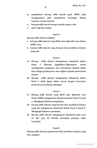 2016, No. 547
9
m. pengelolaan barang milik daerah pada SKPD yang
menggunakan pola pengelolaan keuangan Badan
Layanan Umum Daerah:
n. barang milik daerah berupa rumah negara; dan
o. ganti rugi dan sanksi.
Pasal 3
Barang milik daerah meliputi:
a. barang milik daerah yang dibeli atau diperoleh atas beban
APBD; atau
b. barang milik daerah yang berasal dari perolehan lainnya
yang sah.
Pasal 4
(1) Barang milik daerah sebagaimana dimaksud dalam
Pasal 3 dilarang digadaikan/dijaminkan untuk
mendapatkan pinjaman atau diserahkan kepada pihak
lain sebagai pembayaran atas tagihan kepada pemerintah
daerah.
(2) Barang milik daerah sebagaimana dimaksud dalam
Pasal 3 tidak dapat disita sesuai dengan ketentuan
peraturan perundang-undangan.
Pasal 5
(1) Barang milik daerah yang dibeli atau diperoleh atas
beban APBD sebagaimana dimaksud dalam Pasal 3 huruf
a, dilengkapi dokumen pengadaan.
(2) barang milik daerah yang berasal dari perolehan lainnya
yang sah sebagaimana dimaksud dalam Pasal 3 huruf b,
dilengkapi dokumen perolehan.
(3) Barang milik daerah sebagaimana dimaksud pada ayat
(1) dan ayat (2) bersifat berwujud maupun tidak
berwujud.
Pasal 6
Barang milik daerah yang berasal dari perolehan lainnya yang
sah, meliputi:
www.peraturan.go.id
 