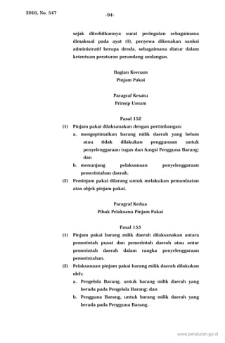 2016, No. 547 -94-
sejak diterbitkannya surat peringatan sebagaimana
dimaksud pada ayat (1), penyewa dikenakan sanksi
administratif berupa denda, sebagaimana diatur dalam
ketentuan peraturan perundang-undangan.
Bagian Keenam
Pinjam Pakai
Paragraf Kesatu
Prinsip Umum
Pasal 152
(1) Pinjam pakai dilaksanakan dengan pertimbangan:
a. mengoptimalkan barang milik daerah yang belum
atau tidak dilakukan penggunaan untuk
penyelenggaraan tugas dan fungsi Pengguna Barang;
dan
b. menunjang pelaksanaan penyelenggaraan
pemerintahan daerah.
(2) Peminjam pakai dilarang untuk melakukan pemanfaatan
atas objek pinjam pakai.
Paragraf Kedua
Pihak Pelaksana Pinjam Pakai
Pasal 153
(1) Pinjam pakai barang milik daerah dilaksanakan antara
pemerintah pusat dan pemerintah daerah atau antar
pemerintah daerah dalam rangka penyelenggaraan
pemerintahan.
(2) Pelaksanaan pinjam pakai barang milik daerah dilakukan
oleh:
a. Pengelola Barang, untuk barang milik daerah yang
berada pada Pengelola Barang; dan
b. Pengguna Barang, untuk barang milik daerah yang
berada pada Pengguna Barang.
www.peraturan.go.id
 