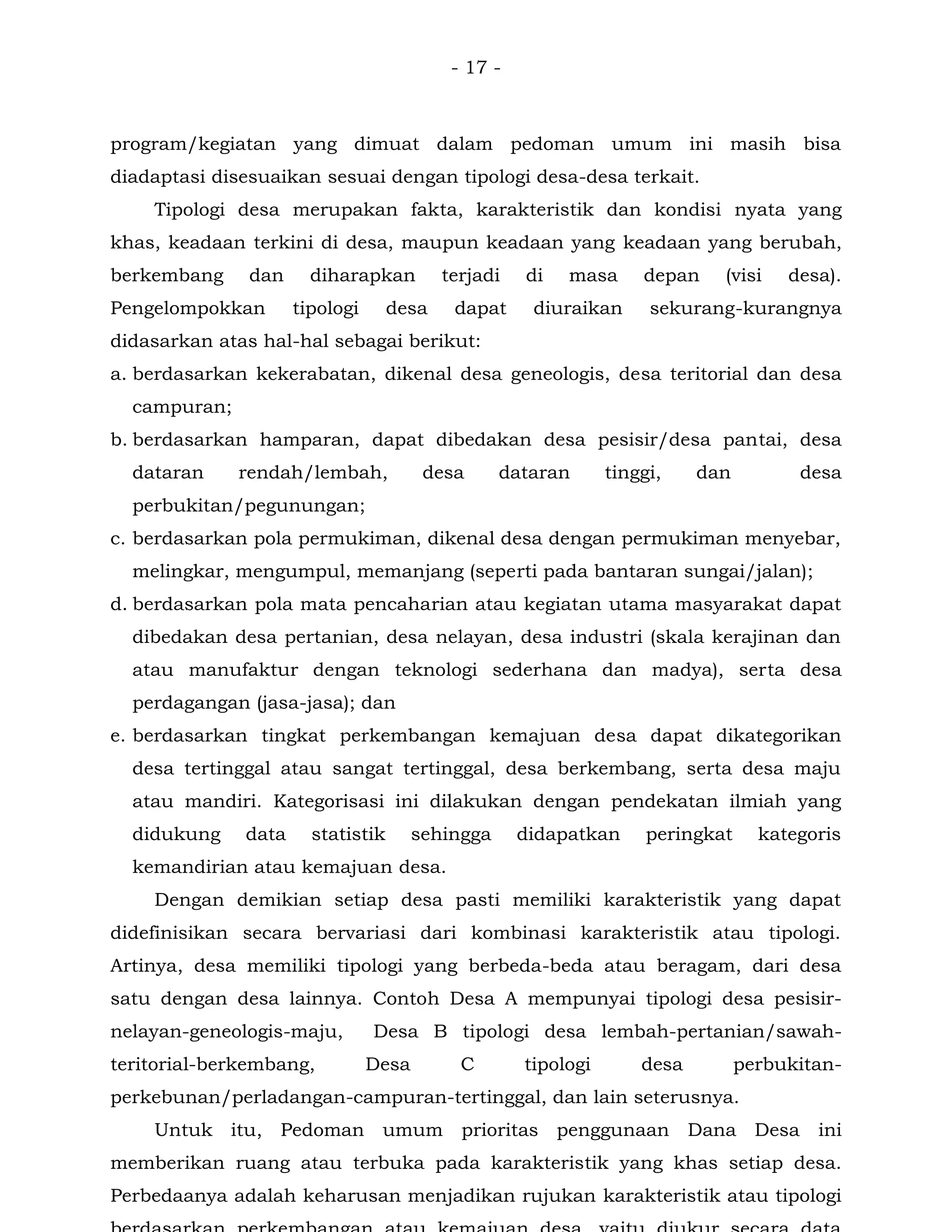 - 17 -
program/kegiatan yang dimuat dalam pedoman umum ini masih bisa
diadaptasi disesuaikan sesuai dengan tipologi desa-desa terkait.
Tipologi desa merupakan fakta, karakteristik dan kondisi nyata yang
khas, keadaan terkini di desa, maupun keadaan yang keadaan yang berubah,
berkembang dan diharapkan terjadi di masa depan (visi desa).
Pengelompokkan tipologi desa dapat diuraikan sekurang-kurangnya
didasarkan atas hal-hal sebagai berikut:
a. berdasarkan kekerabatan, dikenal desa geneologis, desa teritorial dan desa
campuran;
b. berdasarkan hamparan, dapat dibedakan desa pesisir/desa pantai, desa
dataran rendah/lembah, desa dataran tinggi, dan desa
perbukitan/pegunungan;
c. berdasarkan pola permukiman, dikenal desa dengan permukiman menyebar,
melingkar, mengumpul, memanjang (seperti pada bantaran sungai/jalan);
d. berdasarkan pola mata pencaharian atau kegiatan utama masyarakat dapat
dibedakan desa pertanian, desa nelayan, desa industri (skala kerajinan dan
atau manufaktur dengan teknologi sederhana dan madya), serta desa
perdagangan (jasa-jasa); dan
e. berdasarkan tingkat perkembangan kemajuan desa dapat dikategorikan
desa tertinggal atau sangat tertinggal, desa berkembang, serta desa maju
atau mandiri. Kategorisasi ini dilakukan dengan pendekatan ilmiah yang
didukung data statistik sehingga didapatkan peringkat kategoris
kemandirian atau kemajuan desa.
Dengan demikian setiap desa pasti memiliki karakteristik yang dapat
didefinisikan secara bervariasi dari kombinasi karakteristik atau tipologi.
Artinya, desa memiliki tipologi yang berbeda-beda atau beragam, dari desa
satu dengan desa lainnya. Contoh Desa A mempunyai tipologi desa pesisir-
nelayan-geneologis-maju, Desa B tipologi desa lembah-pertanian/sawah-
teritorial-berkembang, Desa C tipologi desa perbukitan-
perkebunan/perladangan-campuran-tertinggal, dan lain seterusnya.
Untuk itu, Pedoman umum prioritas penggunaan Dana Desa ini
memberikan ruang atau terbuka pada karakteristik yang khas setiap desa.
Perbedaanya adalah keharusan menjadikan rujukan karakteristik atau tipologi
 