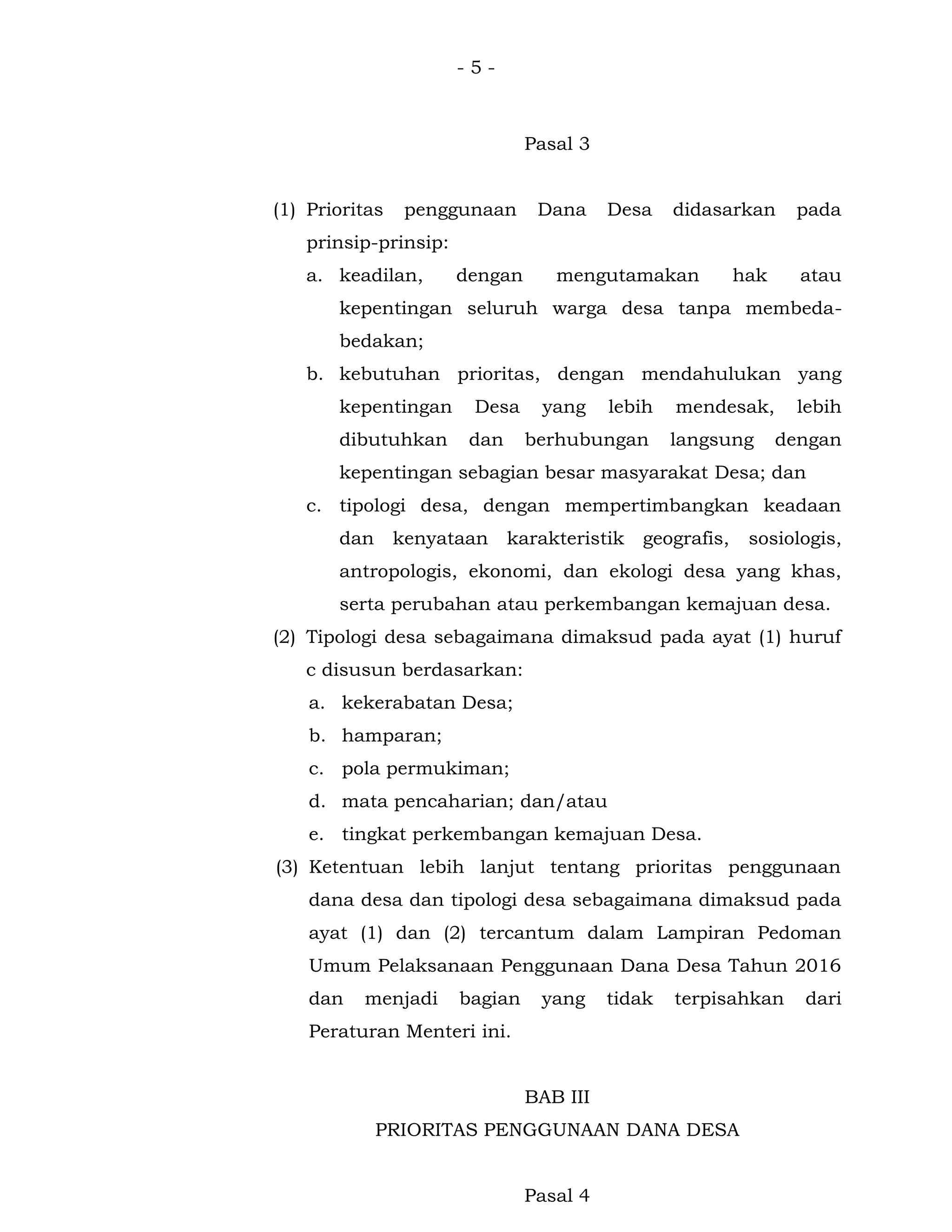 - 5 -
Pasal 3
(1) Prioritas penggunaan Dana Desa didasarkan pada
prinsip-prinsip:
a. keadilan, dengan mengutamakan hak atau
kepentingan seluruh warga desa tanpa membeda-
bedakan;
b. kebutuhan prioritas, dengan mendahulukan yang
kepentingan Desa yang lebih mendesak, lebih
dibutuhkan dan berhubungan langsung dengan
kepentingan sebagian besar masyarakat Desa; dan
c. tipologi desa, dengan mempertimbangkan keadaan
dan kenyataan karakteristik geografis, sosiologis,
antropologis, ekonomi, dan ekologi desa yang khas,
serta perubahan atau perkembangan kemajuan desa.
(2) Tipologi desa sebagaimana dimaksud pada ayat (1) huruf
c disusun berdasarkan:
a. kekerabatan Desa;
b. hamparan;
c. pola permukiman;
d. mata pencaharian; dan/atau
e. tingkat perkembangan kemajuan Desa.
(3) Ketentuan lebih lanjut tentang prioritas penggunaan
dana desa dan tipologi desa sebagaimana dimaksud pada
ayat (1) dan (2) tercantum dalam Lampiran Pedoman
Umum Pelaksanaan Penggunaan Dana Desa Tahun 2016
dan menjadi bagian yang tidak terpisahkan dari
Peraturan Menteri ini.
BAB III
PRIORITAS PENGGUNAAN DANA DESA
Pasal 4
 