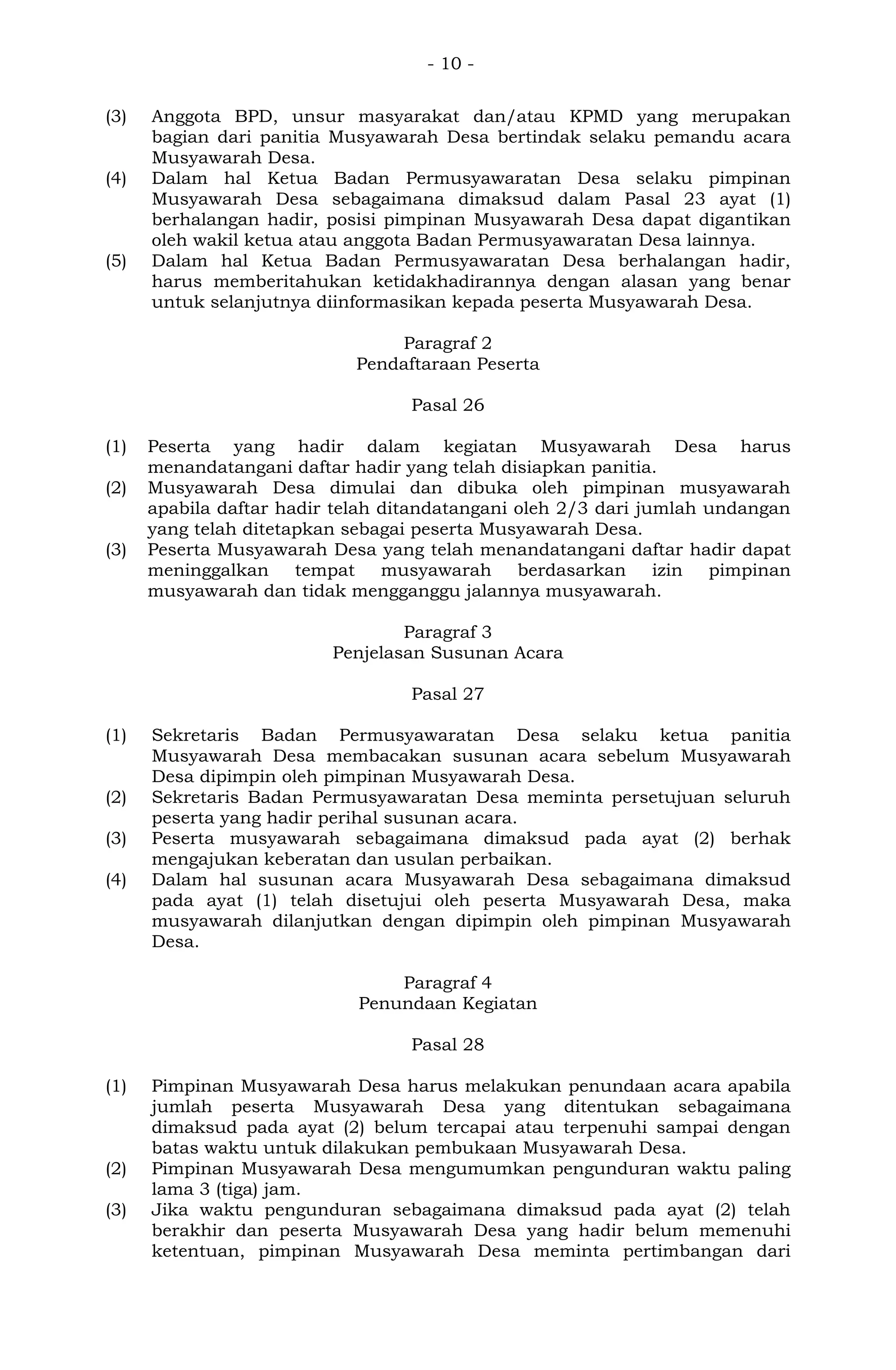 - 10 -
(3) Anggota BPD, unsur masyarakat dan/atau KPMD yang merupakan
bagian dari panitia Musyawarah Desa bertindak selaku pemandu acara
Musyawarah Desa.
(4) Dalam hal Ketua Badan Permusyawaratan Desa selaku pimpinan
Musyawarah Desa sebagaimana dimaksud dalam Pasal 23 ayat (1)
berhalangan hadir, posisi pimpinan Musyawarah Desa dapat digantikan
oleh wakil ketua atau anggota Badan Permusyawaratan Desa lainnya.
(5) Dalam hal Ketua Badan Permusyawaratan Desa berhalangan hadir,
harus memberitahukan ketidakhadirannya dengan alasan yang benar
untuk selanjutnya diinformasikan kepada peserta Musyawarah Desa.
Paragraf 2
Pendaftaraan Peserta
Pasal 26
(1) Peserta yang hadir dalam kegiatan Musyawarah Desa harus
menandatangani daftar hadir yang telah disiapkan panitia.
(2) Musyawarah Desa dimulai dan dibuka oleh pimpinan musyawarah
apabila daftar hadir telah ditandatangani oleh 2/3 dari jumlah undangan
yang telah ditetapkan sebagai peserta Musyawarah Desa.
(3) Peserta Musyawarah Desa yang telah menandatangani daftar hadir dapat
meninggalkan tempat musyawarah berdasarkan izin pimpinan
musyawarah dan tidak mengganggu jalannya musyawarah.
Paragraf 3
Penjelasan Susunan Acara
Pasal 27
(1) Sekretaris Badan Permusyawaratan Desa selaku ketua panitia
Musyawarah Desa membacakan susunan acara sebelum Musyawarah
Desa dipimpin oleh pimpinan Musyawarah Desa.
(2) Sekretaris Badan Permusyawaratan Desa meminta persetujuan seluruh
peserta yang hadir perihal susunan acara.
(3) Peserta musyawarah sebagaimana dimaksud pada ayat (2) berhak
mengajukan keberatan dan usulan perbaikan.
(4) Dalam hal susunan acara Musyawarah Desa sebagaimana dimaksud
pada ayat (1) telah disetujui oleh peserta Musyawarah Desa, maka
musyawarah dilanjutkan dengan dipimpin oleh pimpinan Musyawarah
Desa.
Paragraf 4
Penundaan Kegiatan
Pasal 28
(1) Pimpinan Musyawarah Desa harus melakukan penundaan acara apabila
jumlah peserta Musyawarah Desa yang ditentukan sebagaimana
dimaksud pada ayat (2) belum tercapai atau terpenuhi sampai dengan
batas waktu untuk dilakukan pembukaan Musyawarah Desa.
(2) Pimpinan Musyawarah Desa mengumumkan pengunduran waktu paling
lama 3 (tiga) jam.
(3) Jika waktu pengunduran sebagaimana dimaksud pada ayat (2) telah
berakhir dan peserta Musyawarah Desa yang hadir belum memenuhi
ketentuan, pimpinan Musyawarah Desa meminta pertimbangan dari
 