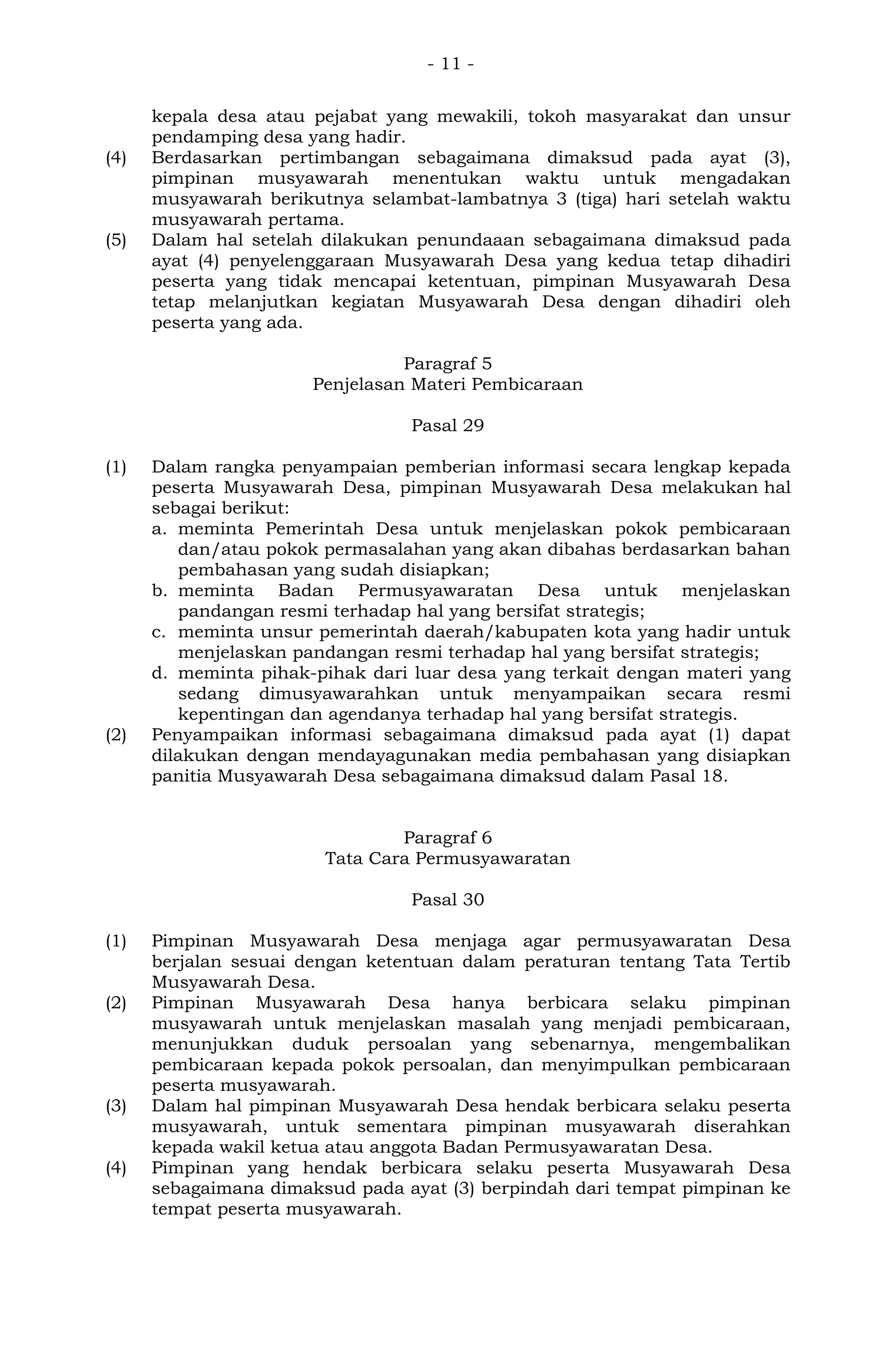 - 11 -
kepala desa atau pejabat yang mewakili, tokoh masyarakat dan unsur
pendamping desa yang hadir.
(4) Berdasarkan pertimbangan sebagaimana dimaksud pada ayat (3),
pimpinan musyawarah menentukan waktu untuk mengadakan
musyawarah berikutnya selambat-lambatnya 3 (tiga) hari setelah waktu
musyawarah pertama.
(5) Dalam hal setelah dilakukan penundaaan sebagaimana dimaksud pada
ayat (4) penyelenggaraan Musyawarah Desa yang kedua tetap dihadiri
peserta yang tidak mencapai ketentuan, pimpinan Musyawarah Desa
tetap melanjutkan kegiatan Musyawarah Desa dengan dihadiri oleh
peserta yang ada.
Paragraf 5
Penjelasan Materi Pembicaraan
Pasal 29
(1) Dalam rangka penyampaian pemberian informasi secara lengkap kepada
peserta Musyawarah Desa, pimpinan Musyawarah Desa melakukan hal
sebagai berikut:
a. meminta Pemerintah Desa untuk menjelaskan pokok pembicaraan
dan/atau pokok permasalahan yang akan dibahas berdasarkan bahan
pembahasan yang sudah disiapkan;
b. meminta Badan Permusyawaratan Desa untuk menjelaskan
pandangan resmi terhadap hal yang bersifat strategis;
c. meminta unsur pemerintah daerah/kabupaten kota yang hadir untuk
menjelaskan pandangan resmi terhadap hal yang bersifat strategis;
d. meminta pihak-pihak dari luar desa yang terkait dengan materi yang
sedang dimusyawarahkan untuk menyampaikan secara resmi
kepentingan dan agendanya terhadap hal yang bersifat strategis.
(2) Penyampaikan informasi sebagaimana dimaksud pada ayat (1) dapat
dilakukan dengan mendayagunakan media pembahasan yang disiapkan
panitia Musyawarah Desa sebagaimana dimaksud dalam Pasal 18.
Paragraf 6
Tata Cara Permusyawaratan
Pasal 30
(1) Pimpinan Musyawarah Desa menjaga agar permusyawaratan Desa
berjalan sesuai dengan ketentuan dalam peraturan tentang Tata Tertib
Musyawarah Desa.
(2) Pimpinan Musyawarah Desa hanya berbicara selaku pimpinan
musyawarah untuk menjelaskan masalah yang menjadi pembicaraan,
menunjukkan duduk persoalan yang sebenarnya, mengembalikan
pembicaraan kepada pokok persoalan, dan menyimpulkan pembicaraan
peserta musyawarah.
(3) Dalam hal pimpinan Musyawarah Desa hendak berbicara selaku peserta
musyawarah, untuk sementara pimpinan musyawarah diserahkan
kepada wakil ketua atau anggota Badan Permusyawaratan Desa.
(4) Pimpinan yang hendak berbicara selaku peserta Musyawarah Desa
sebagaimana dimaksud pada ayat (3) berpindah dari tempat pimpinan ke
tempat peserta musyawarah.
 