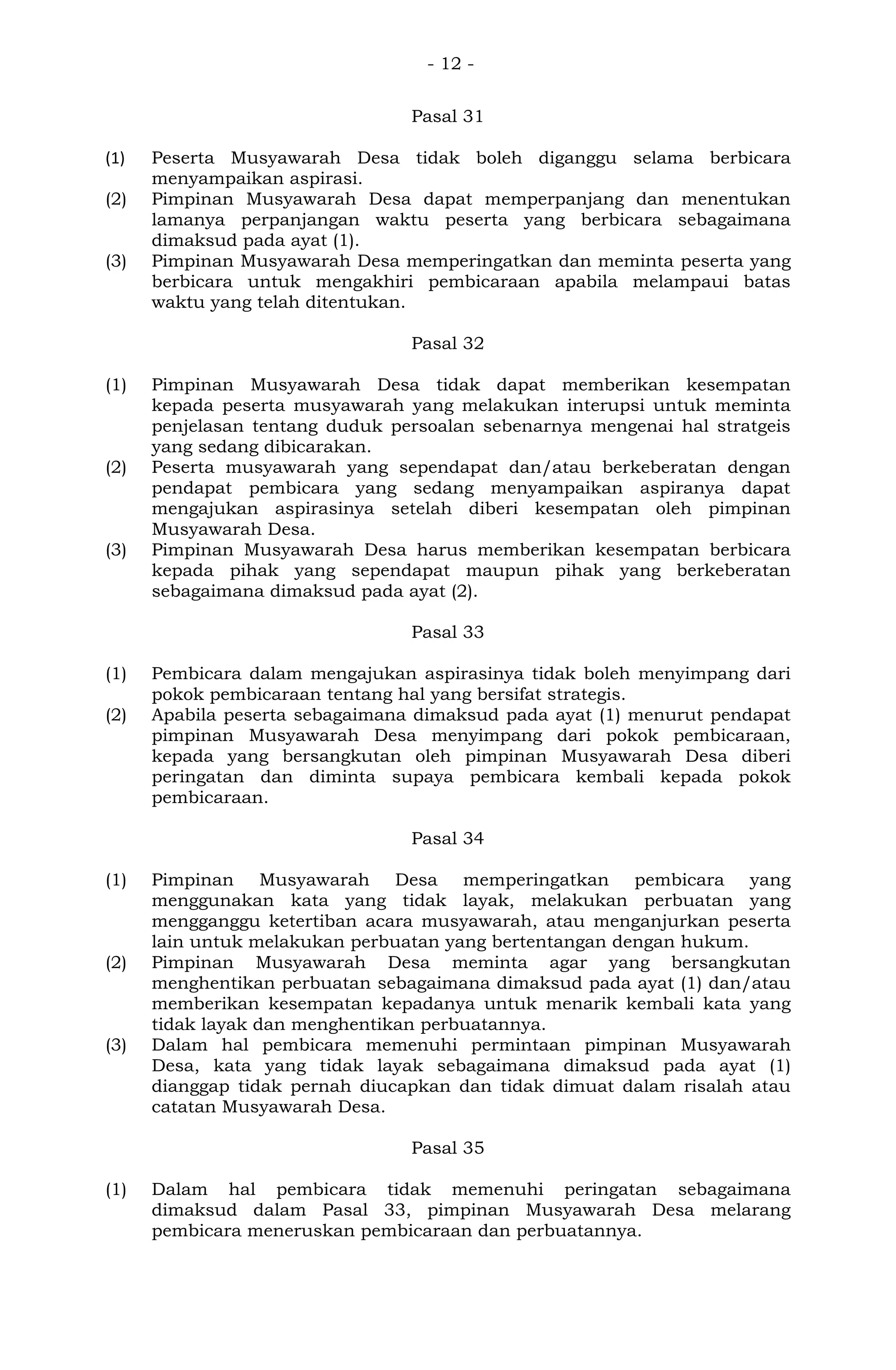 - 12 -
Pasal 31
(1) Peserta Musyawarah Desa tidak boleh diganggu selama berbicara
menyampaikan aspirasi.
(2) Pimpinan Musyawarah Desa dapat memperpanjang dan menentukan
lamanya perpanjangan waktu peserta yang berbicara sebagaimana
dimaksud pada ayat (1).
(3) Pimpinan Musyawarah Desa memperingatkan dan meminta peserta yang
berbicara untuk mengakhiri pembicaraan apabila melampaui batas
waktu yang telah ditentukan.
Pasal 32
(1) Pimpinan Musyawarah Desa tidak dapat memberikan kesempatan
kepada peserta musyawarah yang melakukan interupsi untuk meminta
penjelasan tentang duduk persoalan sebenarnya mengenai hal stratgeis
yang sedang dibicarakan.
(2) Peserta musyawarah yang sependapat dan/atau berkeberatan dengan
pendapat pembicara yang sedang menyampaikan aspiranya dapat
mengajukan aspirasinya setelah diberi kesempatan oleh pimpinan
Musyawarah Desa.
(3) Pimpinan Musyawarah Desa harus memberikan kesempatan berbicara
kepada pihak yang sependapat maupun pihak yang berkeberatan
sebagaimana dimaksud pada ayat (2).
Pasal 33
(1) Pembicara dalam mengajukan aspirasinya tidak boleh menyimpang dari
pokok pembicaraan tentang hal yang bersifat strategis.
(2) Apabila peserta sebagaimana dimaksud pada ayat (1) menurut pendapat
pimpinan Musyawarah Desa menyimpang dari pokok pembicaraan,
kepada yang bersangkutan oleh pimpinan Musyawarah Desa diberi
peringatan dan diminta supaya pembicara kembali kepada pokok
pembicaraan.
Pasal 34
(1) Pimpinan Musyawarah Desa memperingatkan pembicara yang
menggunakan kata yang tidak layak, melakukan perbuatan yang
mengganggu ketertiban acara musyawarah, atau menganjurkan peserta
lain untuk melakukan perbuatan yang bertentangan dengan hukum.
(2) Pimpinan Musyawarah Desa meminta agar yang bersangkutan
menghentikan perbuatan sebagaimana dimaksud pada ayat (1) dan/atau
memberikan kesempatan kepadanya untuk menarik kembali kata yang
tidak layak dan menghentikan perbuatannya.
(3) Dalam hal pembicara memenuhi permintaan pimpinan Musyawarah
Desa, kata yang tidak layak sebagaimana dimaksud pada ayat (1)
dianggap tidak pernah diucapkan dan tidak dimuat dalam risalah atau
catatan Musyawarah Desa.
Pasal 35
(1) Dalam hal pembicara tidak memenuhi peringatan sebagaimana
dimaksud dalam Pasal 33, pimpinan Musyawarah Desa melarang
pembicara meneruskan pembicaraan dan perbuatannya.
 