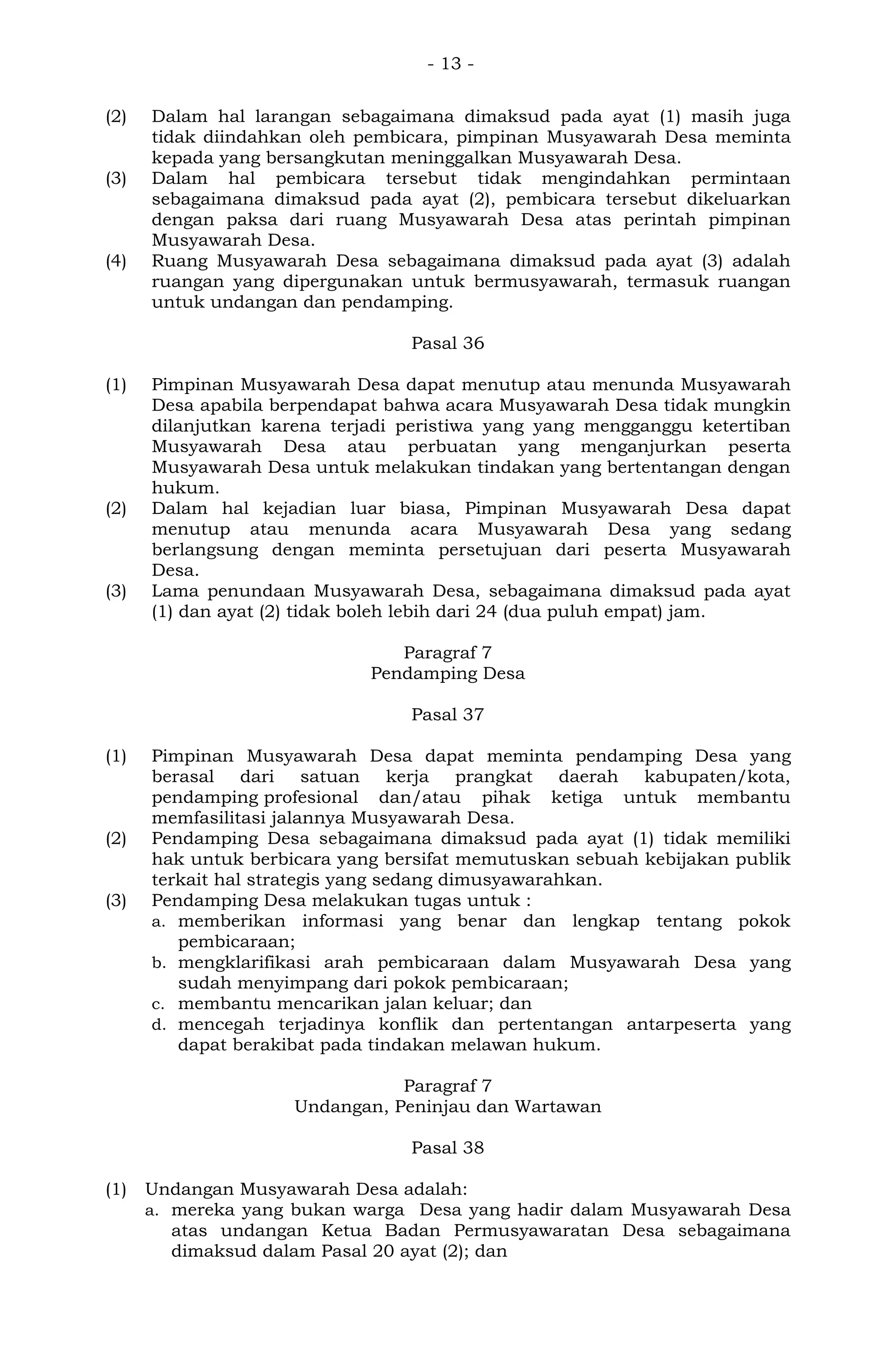 - 13 -
(2) Dalam hal larangan sebagaimana dimaksud pada ayat (1) masih juga
tidak diindahkan oleh pembicara, pimpinan Musyawarah Desa meminta
kepada yang bersangkutan meninggalkan Musyawarah Desa.
(3) Dalam hal pembicara tersebut tidak mengindahkan permintaan
sebagaimana dimaksud pada ayat (2), pembicara tersebut dikeluarkan
dengan paksa dari ruang Musyawarah Desa atas perintah pimpinan
Musyawarah Desa.
(4) Ruang Musyawarah Desa sebagaimana dimaksud pada ayat (3) adalah
ruangan yang dipergunakan untuk bermusyawarah, termasuk ruangan
untuk undangan dan pendamping.
Pasal 36
(1) Pimpinan Musyawarah Desa dapat menutup atau menunda Musyawarah
Desa apabila berpendapat bahwa acara Musyawarah Desa tidak mungkin
dilanjutkan karena terjadi peristiwa yang yang mengganggu ketertiban
Musyawarah Desa atau perbuatan yang menganjurkan peserta
Musyawarah Desa untuk melakukan tindakan yang bertentangan dengan
hukum.
(2) Dalam hal kejadian luar biasa, Pimpinan Musyawarah Desa dapat
menutup atau menunda acara Musyawarah Desa yang sedang
berlangsung dengan meminta persetujuan dari peserta Musyawarah
Desa.
(3) Lama penundaan Musyawarah Desa, sebagaimana dimaksud pada ayat
(1) dan ayat (2) tidak boleh lebih dari 24 (dua puluh empat) jam.
Paragraf 7
Pendamping Desa
Pasal 37
(1) Pimpinan Musyawarah Desa dapat meminta pendamping Desa yang
berasal dari satuan kerja prangkat daerah kabupaten/kota,
pendamping profesional dan/atau pihak ketiga untuk membantu
memfasilitasi jalannya Musyawarah Desa.
(2) Pendamping Desa sebagaimana dimaksud pada ayat (1) tidak memiliki
hak untuk berbicara yang bersifat memutuskan sebuah kebijakan publik
terkait hal strategis yang sedang dimusyawarahkan.
(3) Pendamping Desa melakukan tugas untuk :
a. memberikan informasi yang benar dan lengkap tentang pokok
pembicaraan;
b. mengklarifikasi arah pembicaraan dalam Musyawarah Desa yang
sudah menyimpang dari pokok pembicaraan;
c. membantu mencarikan jalan keluar; dan
d. mencegah terjadinya konflik dan pertentangan antarpeserta yang
dapat berakibat pada tindakan melawan hukum.
Paragraf 7
Undangan, Peninjau dan Wartawan
Pasal 38
(1) Undangan Musyawarah Desa adalah:
a. mereka yang bukan warga Desa yang hadir dalam Musyawarah Desa
atas undangan Ketua Badan Permusyawaratan Desa sebagaimana
dimaksud dalam Pasal 20 ayat (2); dan
 