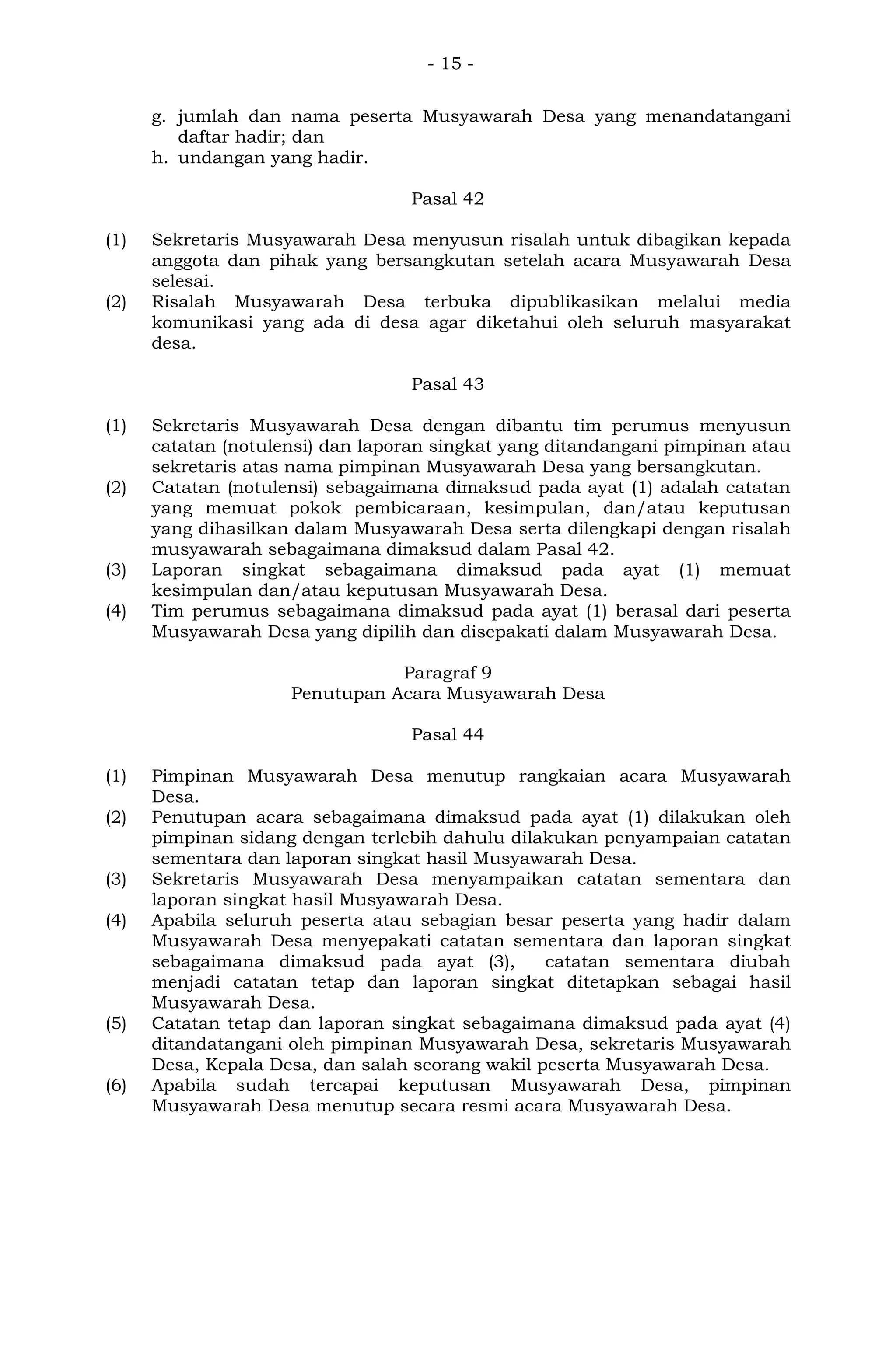 - 15 -
g. jumlah dan nama peserta Musyawarah Desa yang menandatangani
daftar hadir; dan
h. undangan yang hadir.
Pasal 42
(1) Sekretaris Musyawarah Desa menyusun risalah untuk dibagikan kepada
anggota dan pihak yang bersangkutan setelah acara Musyawarah Desa
selesai.
(2) Risalah Musyawarah Desa terbuka dipublikasikan melalui media
komunikasi yang ada di desa agar diketahui oleh seluruh masyarakat
desa.
Pasal 43
(1) Sekretaris Musyawarah Desa dengan dibantu tim perumus menyusun
catatan (notulensi) dan laporan singkat yang ditandangani pimpinan atau
sekretaris atas nama pimpinan Musyawarah Desa yang bersangkutan.
(2) Catatan (notulensi) sebagaimana dimaksud pada ayat (1) adalah catatan
yang memuat pokok pembicaraan, kesimpulan, dan/atau keputusan
yang dihasilkan dalam Musyawarah Desa serta dilengkapi dengan risalah
musyawarah sebagaimana dimaksud dalam Pasal 42.
(3) Laporan singkat sebagaimana dimaksud pada ayat (1) memuat
kesimpulan dan/atau keputusan Musyawarah Desa.
(4) Tim perumus sebagaimana dimaksud pada ayat (1) berasal dari peserta
Musyawarah Desa yang dipilih dan disepakati dalam Musyawarah Desa.
Paragraf 9
Penutupan Acara Musyawarah Desa
Pasal 44
(1) Pimpinan Musyawarah Desa menutup rangkaian acara Musyawarah
Desa.
(2) Penutupan acara sebagaimana dimaksud pada ayat (1) dilakukan oleh
pimpinan sidang dengan terlebih dahulu dilakukan penyampaian catatan
sementara dan laporan singkat hasil Musyawarah Desa.
(3) Sekretaris Musyawarah Desa menyampaikan catatan sementara dan
laporan singkat hasil Musyawarah Desa.
(4) Apabila seluruh peserta atau sebagian besar peserta yang hadir dalam
Musyawarah Desa menyepakati catatan sementara dan laporan singkat
sebagaimana dimaksud pada ayat (3), catatan sementara diubah
menjadi catatan tetap dan laporan singkat ditetapkan sebagai hasil
Musyawarah Desa.
(5) Catatan tetap dan laporan singkat sebagaimana dimaksud pada ayat (4)
ditandatangani oleh pimpinan Musyawarah Desa, sekretaris Musyawarah
Desa, Kepala Desa, dan salah seorang wakil peserta Musyawarah Desa.
(6) Apabila sudah tercapai keputusan Musyawarah Desa, pimpinan
Musyawarah Desa menutup secara resmi acara Musyawarah Desa.
 