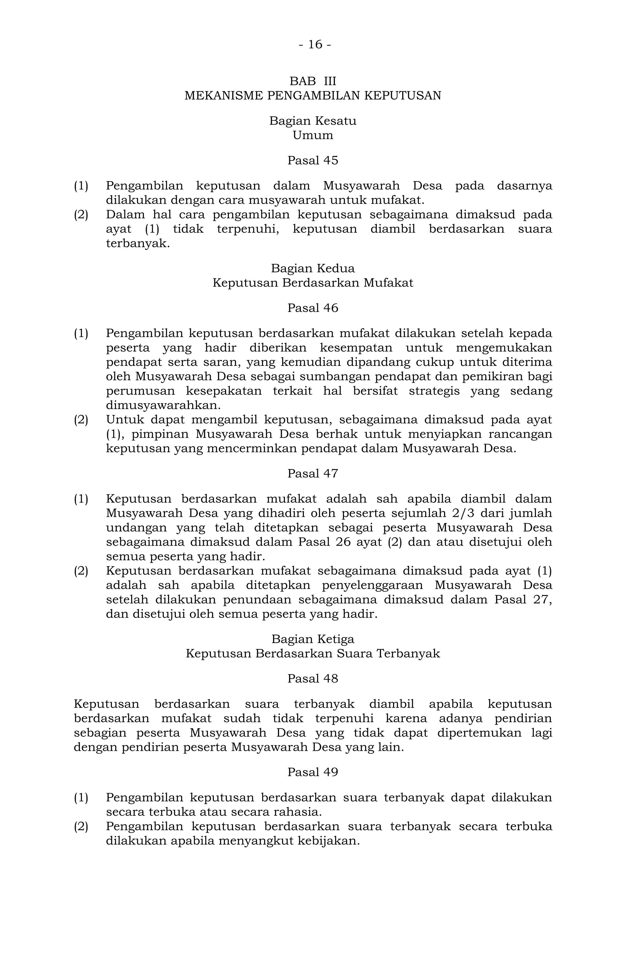 - 16 -
BAB III
MEKANISME PENGAMBILAN KEPUTUSAN
Bagian Kesatu
Umum
Pasal 45
(1) Pengambilan keputusan dalam Musyawarah Desa pada dasarnya
dilakukan dengan cara musyawarah untuk mufakat.
(2) Dalam hal cara pengambilan keputusan sebagaimana dimaksud pada
ayat (1) tidak terpenuhi, keputusan diambil berdasarkan suara
terbanyak.
Bagian Kedua
Keputusan Berdasarkan Mufakat
Pasal 46
(1) Pengambilan keputusan berdasarkan mufakat dilakukan setelah kepada
peserta yang hadir diberikan kesempatan untuk mengemukakan
pendapat serta saran, yang kemudian dipandang cukup untuk diterima
oleh Musyawarah Desa sebagai sumbangan pendapat dan pemikiran bagi
perumusan kesepakatan terkait hal bersifat strategis yang sedang
dimusyawarahkan.
(2) Untuk dapat mengambil keputusan, sebagaimana dimaksud pada ayat
(1), pimpinan Musyawarah Desa berhak untuk menyiapkan rancangan
keputusan yang mencerminkan pendapat dalam Musyawarah Desa.
Pasal 47
(1) Keputusan berdasarkan mufakat adalah sah apabila diambil dalam
Musyawarah Desa yang dihadiri oleh peserta sejumlah 2/3 dari jumlah
undangan yang telah ditetapkan sebagai peserta Musyawarah Desa
sebagaimana dimaksud dalam Pasal 26 ayat (2) dan atau disetujui oleh
semua peserta yang hadir.
(2) Keputusan berdasarkan mufakat sebagaimana dimaksud pada ayat (1)
adalah sah apabila ditetapkan penyelenggaraan Musyawarah Desa
setelah dilakukan penundaan sebagaimana dimaksud dalam Pasal 27,
dan disetujui oleh semua peserta yang hadir.
Bagian Ketiga
Keputusan Berdasarkan Suara Terbanyak
Pasal 48
Keputusan berdasarkan suara terbanyak diambil apabila keputusan
berdasarkan mufakat sudah tidak terpenuhi karena adanya pendirian
sebagian peserta Musyawarah Desa yang tidak dapat dipertemukan lagi
dengan pendirian peserta Musyawarah Desa yang lain.
Pasal 49
(1) Pengambilan keputusan berdasarkan suara terbanyak dapat dilakukan
secara terbuka atau secara rahasia.
(2) Pengambilan keputusan berdasarkan suara terbanyak secara terbuka
dilakukan apabila menyangkut kebijakan.
 