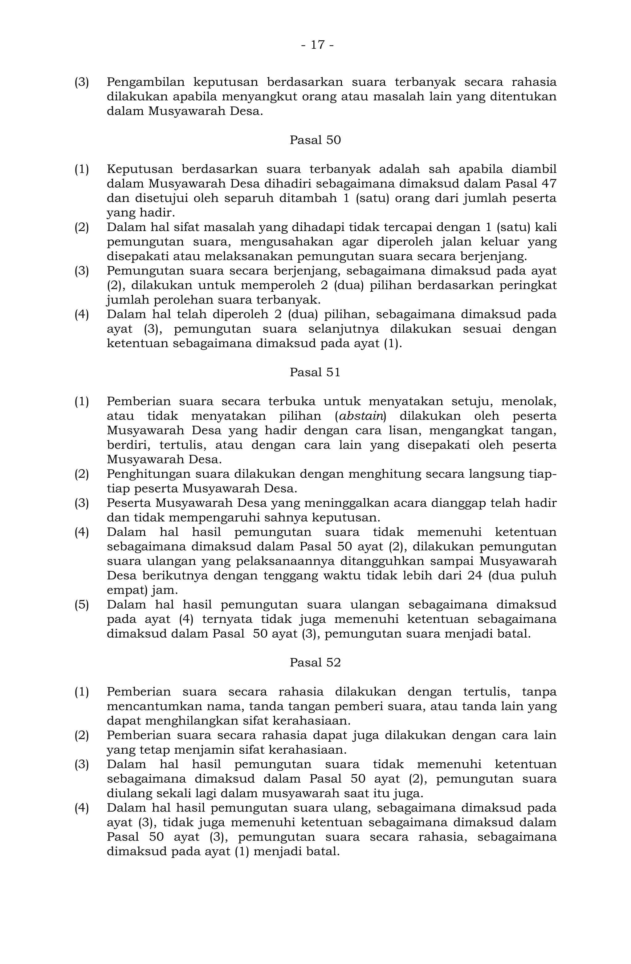 - 17 -
(3) Pengambilan keputusan berdasarkan suara terbanyak secara rahasia
dilakukan apabila menyangkut orang atau masalah lain yang ditentukan
dalam Musyawarah Desa.
Pasal 50
(1) Keputusan berdasarkan suara terbanyak adalah sah apabila diambil
dalam Musyawarah Desa dihadiri sebagaimana dimaksud dalam Pasal 47
dan disetujui oleh separuh ditambah 1 (satu) orang dari jumlah peserta
yang hadir.
(2) Dalam hal sifat masalah yang dihadapi tidak tercapai dengan 1 (satu) kali
pemungutan suara, mengusahakan agar diperoleh jalan keluar yang
disepakati atau melaksanakan pemungutan suara secara berjenjang.
(3) Pemungutan suara secara berjenjang, sebagaimana dimaksud pada ayat
(2), dilakukan untuk memperoleh 2 (dua) pilihan berdasarkan peringkat
jumlah perolehan suara terbanyak.
(4) Dalam hal telah diperoleh 2 (dua) pilihan, sebagaimana dimaksud pada
ayat (3), pemungutan suara selanjutnya dilakukan sesuai dengan
ketentuan sebagaimana dimaksud pada ayat (1).
Pasal 51
(1) Pemberian suara secara terbuka untuk menyatakan setuju, menolak,
atau tidak menyatakan pilihan (abstain) dilakukan oleh peserta
Musyawarah Desa yang hadir dengan cara lisan, mengangkat tangan,
berdiri, tertulis, atau dengan cara lain yang disepakati oleh peserta
Musyawarah Desa.
(2) Penghitungan suara dilakukan dengan menghitung secara langsung tiap-
tiap peserta Musyawarah Desa.
(3) Peserta Musyawarah Desa yang meninggalkan acara dianggap telah hadir
dan tidak mempengaruhi sahnya keputusan.
(4) Dalam hal hasil pemungutan suara tidak memenuhi ketentuan
sebagaimana dimaksud dalam Pasal 50 ayat (2), dilakukan pemungutan
suara ulangan yang pelaksanaannya ditangguhkan sampai Musyawarah
Desa berikutnya dengan tenggang waktu tidak lebih dari 24 (dua puluh
empat) jam.
(5) Dalam hal hasil pemungutan suara ulangan sebagaimana dimaksud
pada ayat (4) ternyata tidak juga memenuhi ketentuan sebagaimana
dimaksud dalam Pasal 50 ayat (3), pemungutan suara menjadi batal.
Pasal 52
(1) Pemberian suara secara rahasia dilakukan dengan tertulis, tanpa
mencantumkan nama, tanda tangan pemberi suara, atau tanda lain yang
dapat menghilangkan sifat kerahasiaan.
(2) Pemberian suara secara rahasia dapat juga dilakukan dengan cara lain
yang tetap menjamin sifat kerahasiaan.
(3) Dalam hal hasil pemungutan suara tidak memenuhi ketentuan
sebagaimana dimaksud dalam Pasal 50 ayat (2), pemungutan suara
diulang sekali lagi dalam musyawarah saat itu juga.
(4) Dalam hal hasil pemungutan suara ulang, sebagaimana dimaksud pada
ayat (3), tidak juga memenuhi ketentuan sebagaimana dimaksud dalam
Pasal 50 ayat (3), pemungutan suara secara rahasia, sebagaimana
dimaksud pada ayat (1) menjadi batal.
 