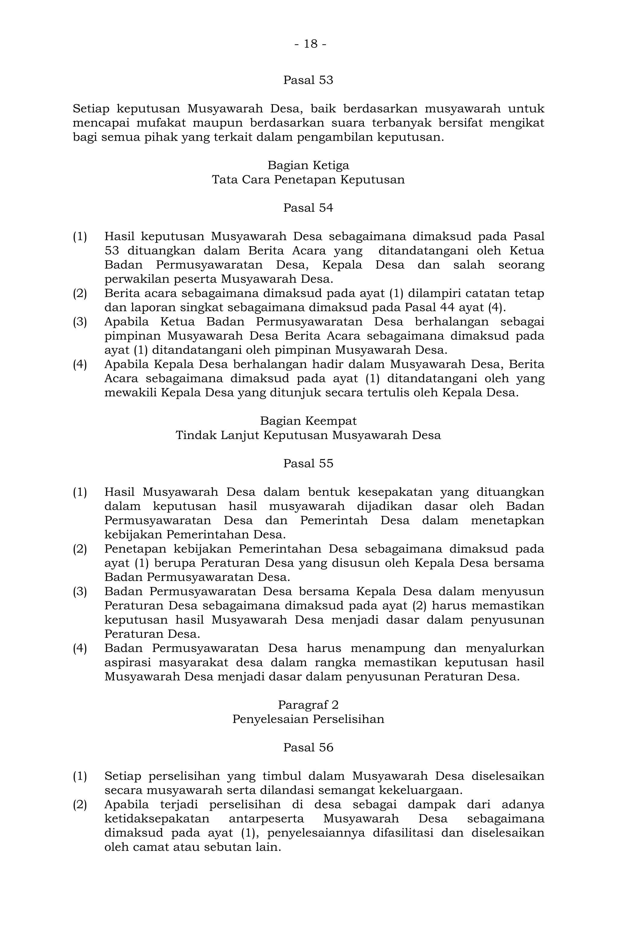 - 18 -
Pasal 53
Setiap keputusan Musyawarah Desa, baik berdasarkan musyawarah untuk
mencapai mufakat maupun berdasarkan suara terbanyak bersifat mengikat
bagi semua pihak yang terkait dalam pengambilan keputusan.
Bagian Ketiga
Tata Cara Penetapan Keputusan
Pasal 54
(1) Hasil keputusan Musyawarah Desa sebagaimana dimaksud pada Pasal
53 dituangkan dalam Berita Acara yang ditandatangani oleh Ketua
Badan Permusyawaratan Desa, Kepala Desa dan salah seorang
perwakilan peserta Musyawarah Desa.
(2) Berita acara sebagaimana dimaksud pada ayat (1) dilampiri catatan tetap
dan laporan singkat sebagaimana dimaksud pada Pasal 44 ayat (4).
(3) Apabila Ketua Badan Permusyawaratan Desa berhalangan sebagai
pimpinan Musyawarah Desa Berita Acara sebagaimana dimaksud pada
ayat (1) ditandatangani oleh pimpinan Musyawarah Desa.
(4) Apabila Kepala Desa berhalangan hadir dalam Musyawarah Desa, Berita
Acara sebagaimana dimaksud pada ayat (1) ditandatangani oleh yang
mewakili Kepala Desa yang ditunjuk secara tertulis oleh Kepala Desa.
Bagian Keempat
Tindak Lanjut Keputusan Musyawarah Desa
Pasal 55
(1) Hasil Musyawarah Desa dalam bentuk kesepakatan yang dituangkan
dalam keputusan hasil musyawarah dijadikan dasar oleh Badan
Permusyawaratan Desa dan Pemerintah Desa dalam menetapkan
kebijakan Pemerintahan Desa.
(2) Penetapan kebijakan Pemerintahan Desa sebagaimana dimaksud pada
ayat (1) berupa Peraturan Desa yang disusun oleh Kepala Desa bersama
Badan Permusyawaratan Desa.
(3) Badan Permusyawaratan Desa bersama Kepala Desa dalam menyusun
Peraturan Desa sebagaimana dimaksud pada ayat (2) harus memastikan
keputusan hasil Musyawarah Desa menjadi dasar dalam penyusunan
Peraturan Desa.
(4) Badan Permusyawaratan Desa harus menampung dan menyalurkan
aspirasi masyarakat desa dalam rangka memastikan keputusan hasil
Musyawarah Desa menjadi dasar dalam penyusunan Peraturan Desa.
Paragraf 2
Penyelesaian Perselisihan
Pasal 56
(1) Setiap perselisihan yang timbul dalam Musyawarah Desa diselesaikan
secara musyawarah serta dilandasi semangat kekeluargaan.
(2) Apabila terjadi perselisihan di desa sebagai dampak dari adanya
ketidaksepakatan antarpeserta Musyawarah Desa sebagaimana
dimaksud pada ayat (1), penyelesaiannya difasilitasi dan diselesaikan
oleh camat atau sebutan lain.
 