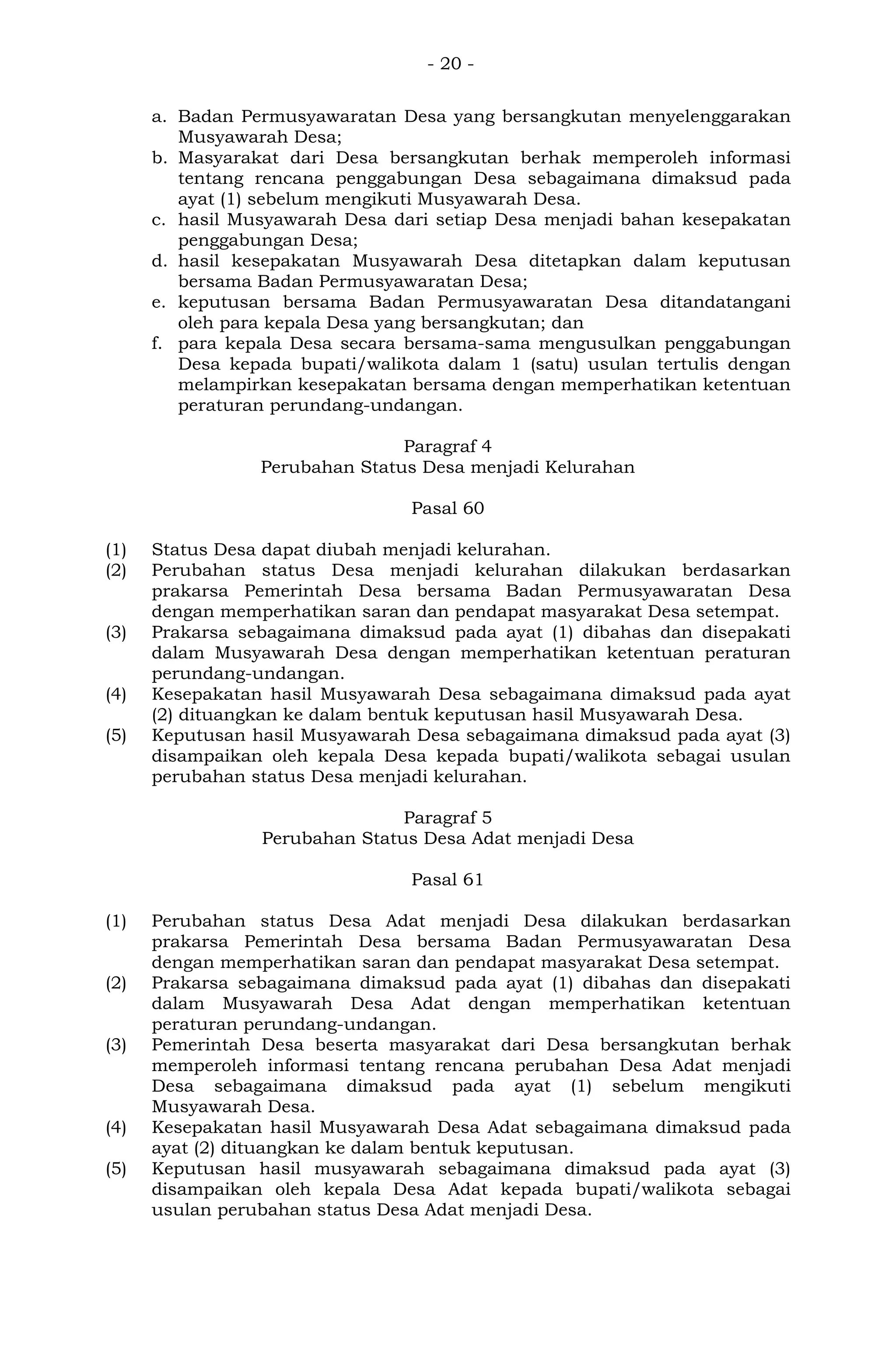 - 20 -
a. Badan Permusyawaratan Desa yang bersangkutan menyelenggarakan
Musyawarah Desa;
b. Masyarakat dari Desa bersangkutan berhak memperoleh informasi
tentang rencana penggabungan Desa sebagaimana dimaksud pada
ayat (1) sebelum mengikuti Musyawarah Desa.
c. hasil Musyawarah Desa dari setiap Desa menjadi bahan kesepakatan
penggabungan Desa;
d. hasil kesepakatan Musyawarah Desa ditetapkan dalam keputusan
bersama Badan Permusyawaratan Desa;
e. keputusan bersama Badan Permusyawaratan Desa ditandatangani
oleh para kepala Desa yang bersangkutan; dan
f. para kepala Desa secara bersama-sama mengusulkan penggabungan
Desa kepada bupati/walikota dalam 1 (satu) usulan tertulis dengan
melampirkan kesepakatan bersama dengan memperhatikan ketentuan
peraturan perundang-undangan.
Paragraf 4
Perubahan Status Desa menjadi Kelurahan
Pasal 60
(1) Status Desa dapat diubah menjadi kelurahan.
(2) Perubahan status Desa menjadi kelurahan dilakukan berdasarkan
prakarsa Pemerintah Desa bersama Badan Permusyawaratan Desa
dengan memperhatikan saran dan pendapat masyarakat Desa setempat.
(3) Prakarsa sebagaimana dimaksud pada ayat (1) dibahas dan disepakati
dalam Musyawarah Desa dengan memperhatikan ketentuan peraturan
perundang-undangan.
(4) Kesepakatan hasil Musyawarah Desa sebagaimana dimaksud pada ayat
(2) dituangkan ke dalam bentuk keputusan hasil Musyawarah Desa.
(5) Keputusan hasil Musyawarah Desa sebagaimana dimaksud pada ayat (3)
disampaikan oleh kepala Desa kepada bupati/walikota sebagai usulan
perubahan status Desa menjadi kelurahan.
Paragraf 5
Perubahan Status Desa Adat menjadi Desa
Pasal 61
(1) Perubahan status Desa Adat menjadi Desa dilakukan berdasarkan
prakarsa Pemerintah Desa bersama Badan Permusyawaratan Desa
dengan memperhatikan saran dan pendapat masyarakat Desa setempat.
(2) Prakarsa sebagaimana dimaksud pada ayat (1) dibahas dan disepakati
dalam Musyawarah Desa Adat dengan memperhatikan ketentuan
peraturan perundang-undangan.
(3) Pemerintah Desa beserta masyarakat dari Desa bersangkutan berhak
memperoleh informasi tentang rencana perubahan Desa Adat menjadi
Desa sebagaimana dimaksud pada ayat (1) sebelum mengikuti
Musyawarah Desa.
(4) Kesepakatan hasil Musyawarah Desa Adat sebagaimana dimaksud pada
ayat (2) dituangkan ke dalam bentuk keputusan.
(5) Keputusan hasil musyawarah sebagaimana dimaksud pada ayat (3)
disampaikan oleh kepala Desa Adat kepada bupati/walikota sebagai
usulan perubahan status Desa Adat menjadi Desa.
 