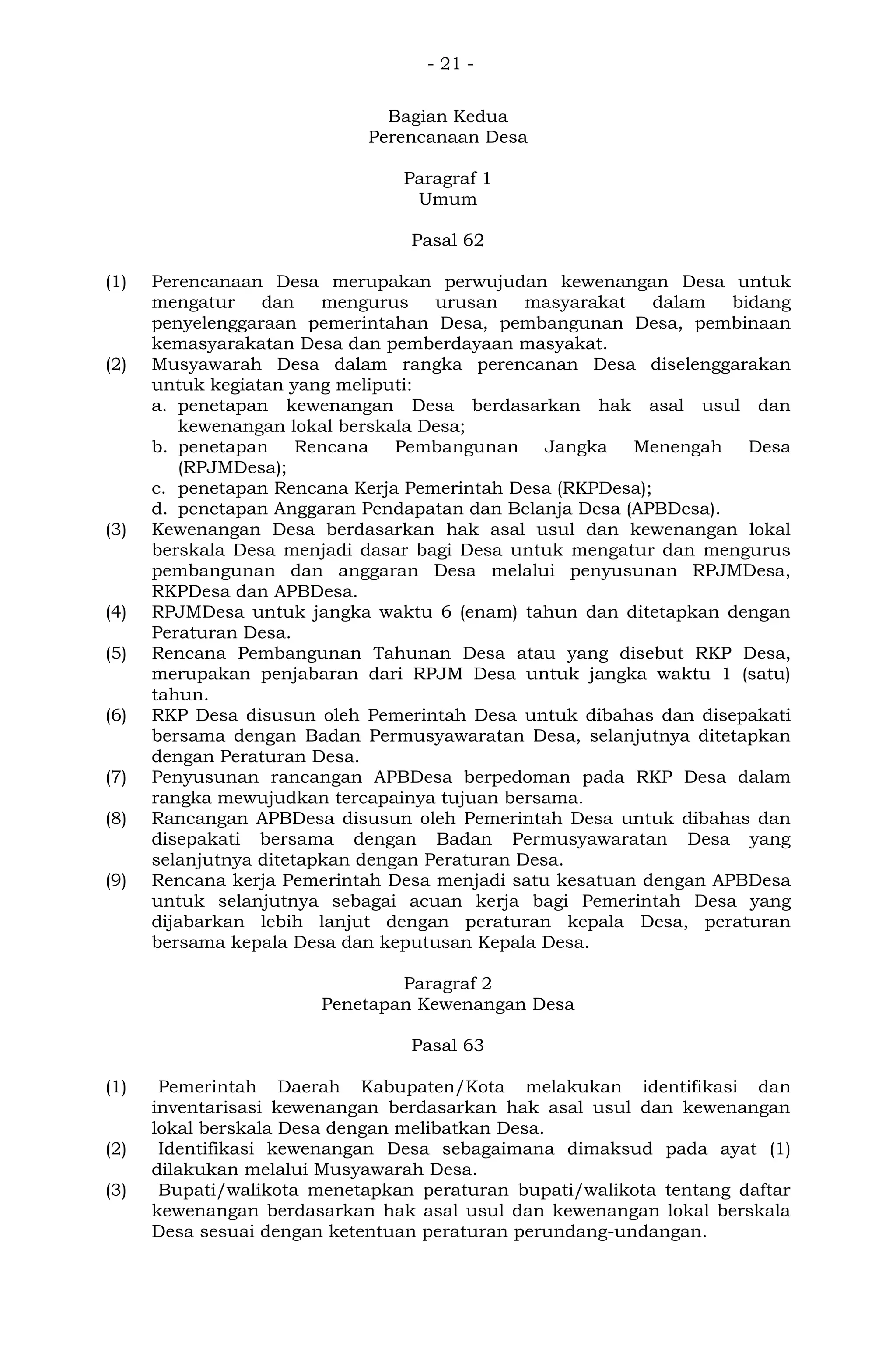 - 21 -
Bagian Kedua
Perencanaan Desa
Paragraf 1
Umum
Pasal 62
(1) Perencanaan Desa merupakan perwujudan kewenangan Desa untuk
mengatur dan mengurus urusan masyarakat dalam bidang
penyelenggaraan pemerintahan Desa, pembangunan Desa, pembinaan
kemasyarakatan Desa dan pemberdayaan masyakat.
(2) Musyawarah Desa dalam rangka perencanan Desa diselenggarakan
untuk kegiatan yang meliputi:
a. penetapan kewenangan Desa berdasarkan hak asal usul dan
kewenangan lokal berskala Desa;
b. penetapan Rencana Pembangunan Jangka Menengah Desa
(RPJMDesa);
c. penetapan Rencana Kerja Pemerintah Desa (RKPDesa);
d. penetapan Anggaran Pendapatan dan Belanja Desa (APBDesa).
(3) Kewenangan Desa berdasarkan hak asal usul dan kewenangan lokal
berskala Desa menjadi dasar bagi Desa untuk mengatur dan mengurus
pembangunan dan anggaran Desa melalui penyusunan RPJMDesa,
RKPDesa dan APBDesa.
(4) RPJMDesa untuk jangka waktu 6 (enam) tahun dan ditetapkan dengan
Peraturan Desa.
(5) Rencana Pembangunan Tahunan Desa atau yang disebut RKP Desa,
merupakan penjabaran dari RPJM Desa untuk jangka waktu 1 (satu)
tahun.
(6) RKP Desa disusun oleh Pemerintah Desa untuk dibahas dan disepakati
bersama dengan Badan Permusyawaratan Desa, selanjutnya ditetapkan
dengan Peraturan Desa.
(7) Penyusunan rancangan APBDesa berpedoman pada RKP Desa dalam
rangka mewujudkan tercapainya tujuan bersama.
(8) Rancangan APBDesa disusun oleh Pemerintah Desa untuk dibahas dan
disepakati bersama dengan Badan Permusyawaratan Desa yang
selanjutnya ditetapkan dengan Peraturan Desa.
(9) Rencana kerja Pemerintah Desa menjadi satu kesatuan dengan APBDesa
untuk selanjutnya sebagai acuan kerja bagi Pemerintah Desa yang
dijabarkan lebih lanjut dengan peraturan kepala Desa, peraturan
bersama kepala Desa dan keputusan Kepala Desa.
Paragraf 2
Penetapan Kewenangan Desa
Pasal 63
(1) Pemerintah Daerah Kabupaten/Kota melakukan identifikasi dan
inventarisasi kewenangan berdasarkan hak asal usul dan kewenangan
lokal berskala Desa dengan melibatkan Desa.
(2) Identifikasi kewenangan Desa sebagaimana dimaksud pada ayat (1)
dilakukan melalui Musyawarah Desa.
(3) Bupati/walikota menetapkan peraturan bupati/walikota tentang daftar
kewenangan berdasarkan hak asal usul dan kewenangan lokal berskala
Desa sesuai dengan ketentuan peraturan perundang-undangan.
 