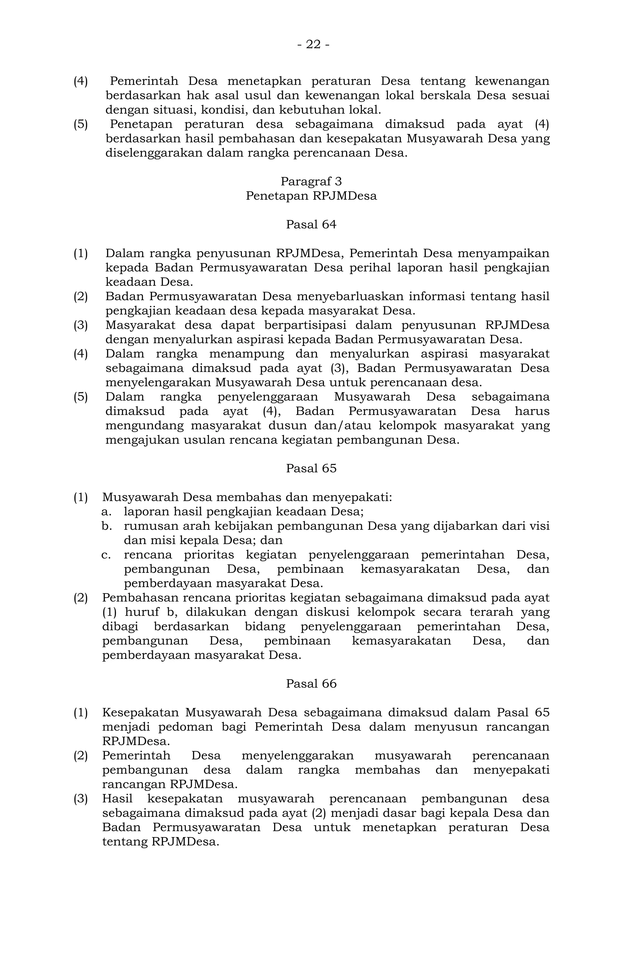 - 22 -
(4) Pemerintah Desa menetapkan peraturan Desa tentang kewenangan
berdasarkan hak asal usul dan kewenangan lokal berskala Desa sesuai
dengan situasi, kondisi, dan kebutuhan lokal.
(5) Penetapan peraturan desa sebagaimana dimaksud pada ayat (4)
berdasarkan hasil pembahasan dan kesepakatan Musyawarah Desa yang
diselenggarakan dalam rangka perencanaan Desa.
Paragraf 3
Penetapan RPJMDesa
Pasal 64
(1) Dalam rangka penyusunan RPJMDesa, Pemerintah Desa menyampaikan
kepada Badan Permusyawaratan Desa perihal laporan hasil pengkajian
keadaan Desa.
(2) Badan Permusyawaratan Desa menyebarluaskan informasi tentang hasil
pengkajian keadaan desa kepada masyarakat Desa.
(3) Masyarakat desa dapat berpartisipasi dalam penyusunan RPJMDesa
dengan menyalurkan aspirasi kepada Badan Permusyawaratan Desa.
(4) Dalam rangka menampung dan menyalurkan aspirasi masyarakat
sebagaimana dimaksud pada ayat (3), Badan Permusyawaratan Desa
menyelengarakan Musyawarah Desa untuk perencanaan desa.
(5) Dalam rangka penyelenggaraan Musyawarah Desa sebagaimana
dimaksud pada ayat (4), Badan Permusyawaratan Desa harus
mengundang masyarakat dusun dan/atau kelompok masyarakat yang
mengajukan usulan rencana kegiatan pembangunan Desa.
Pasal 65
(1) Musyawarah Desa membahas dan menyepakati:
a. laporan hasil pengkajian keadaan Desa;
b. rumusan arah kebijakan pembangunan Desa yang dijabarkan dari visi
dan misi kepala Desa; dan
c. rencana prioritas kegiatan penyelenggaraan pemerintahan Desa,
pembangunan Desa, pembinaan kemasyarakatan Desa, dan
pemberdayaan masyarakat Desa.
(2) Pembahasan rencana prioritas kegiatan sebagaimana dimaksud pada ayat
(1) huruf b, dilakukan dengan diskusi kelompok secara terarah yang
dibagi berdasarkan bidang penyelenggaraan pemerintahan Desa,
pembangunan Desa, pembinaan kemasyarakatan Desa, dan
pemberdayaan masyarakat Desa.
Pasal 66
(1) Kesepakatan Musyawarah Desa sebagaimana dimaksud dalam Pasal 65
menjadi pedoman bagi Pemerintah Desa dalam menyusun rancangan
RPJMDesa.
(2) Pemerintah Desa menyelenggarakan musyawarah perencanaan
pembangunan desa dalam rangka membahas dan menyepakati
rancangan RPJMDesa.
(3) Hasil kesepakatan musyawarah perencanaan pembangunan desa
sebagaimana dimaksud pada ayat (2) menjadi dasar bagi kepala Desa dan
Badan Permusyawaratan Desa untuk menetapkan peraturan Desa
tentang RPJMDesa.
 