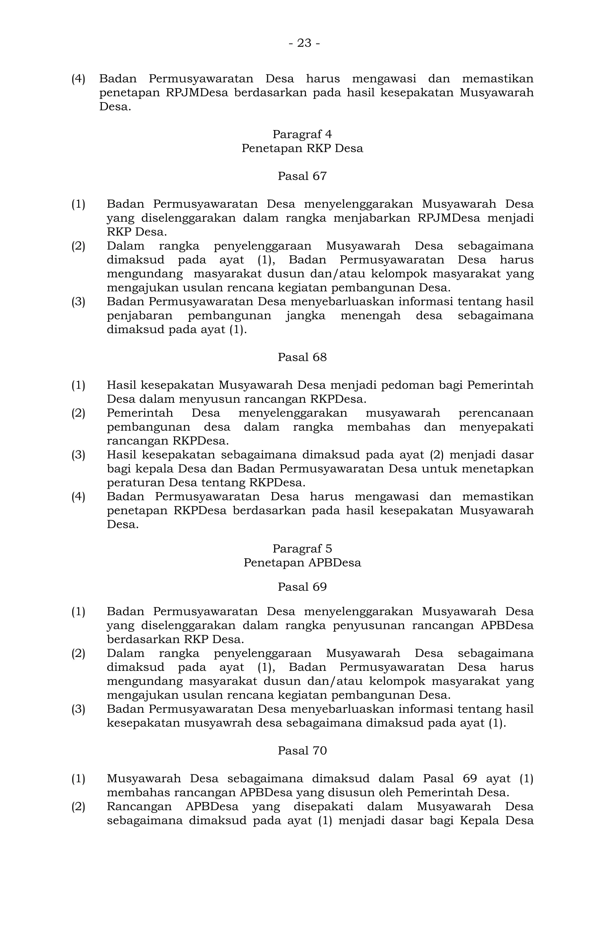 - 23 -
(4) Badan Permusyawaratan Desa harus mengawasi dan memastikan
penetapan RPJMDesa berdasarkan pada hasil kesepakatan Musyawarah
Desa.
Paragraf 4
Penetapan RKP Desa
Pasal 67
(1) Badan Permusyawaratan Desa menyelenggarakan Musyawarah Desa
yang diselenggarakan dalam rangka menjabarkan RPJMDesa menjadi
RKP Desa.
(2) Dalam rangka penyelenggaraan Musyawarah Desa sebagaimana
dimaksud pada ayat (1), Badan Permusyawaratan Desa harus
mengundang masyarakat dusun dan/atau kelompok masyarakat yang
mengajukan usulan rencana kegiatan pembangunan Desa.
(3) Badan Permusyawaratan Desa menyebarluaskan informasi tentang hasil
penjabaran pembangunan jangka menengah desa sebagaimana
dimaksud pada ayat (1).
Pasal 68
(1) Hasil kesepakatan Musyawarah Desa menjadi pedoman bagi Pemerintah
Desa dalam menyusun rancangan RKPDesa.
(2) Pemerintah Desa menyelenggarakan musyawarah perencanaan
pembangunan desa dalam rangka membahas dan menyepakati
rancangan RKPDesa.
(3) Hasil kesepakatan sebagaimana dimaksud pada ayat (2) menjadi dasar
bagi kepala Desa dan Badan Permusyawaratan Desa untuk menetapkan
peraturan Desa tentang RKPDesa.
(4) Badan Permusyawaratan Desa harus mengawasi dan memastikan
penetapan RKPDesa berdasarkan pada hasil kesepakatan Musyawarah
Desa.
Paragraf 5
Penetapan APBDesa
Pasal 69
(1) Badan Permusyawaratan Desa menyelenggarakan Musyawarah Desa
yang diselenggarakan dalam rangka penyusunan rancangan APBDesa
berdasarkan RKP Desa.
(2) Dalam rangka penyelenggaraan Musyawarah Desa sebagaimana
dimaksud pada ayat (1), Badan Permusyawaratan Desa harus
mengundang masyarakat dusun dan/atau kelompok masyarakat yang
mengajukan usulan rencana kegiatan pembangunan Desa.
(3) Badan Permusyawaratan Desa menyebarluaskan informasi tentang hasil
kesepakatan musyawrah desa sebagaimana dimaksud pada ayat (1).
Pasal 70
(1) Musyawarah Desa sebagaimana dimaksud dalam Pasal 69 ayat (1)
membahas rancangan APBDesa yang disusun oleh Pemerintah Desa.
(2) Rancangan APBDesa yang disepakati dalam Musyawarah Desa
sebagaimana dimaksud pada ayat (1) menjadi dasar bagi Kepala Desa
 