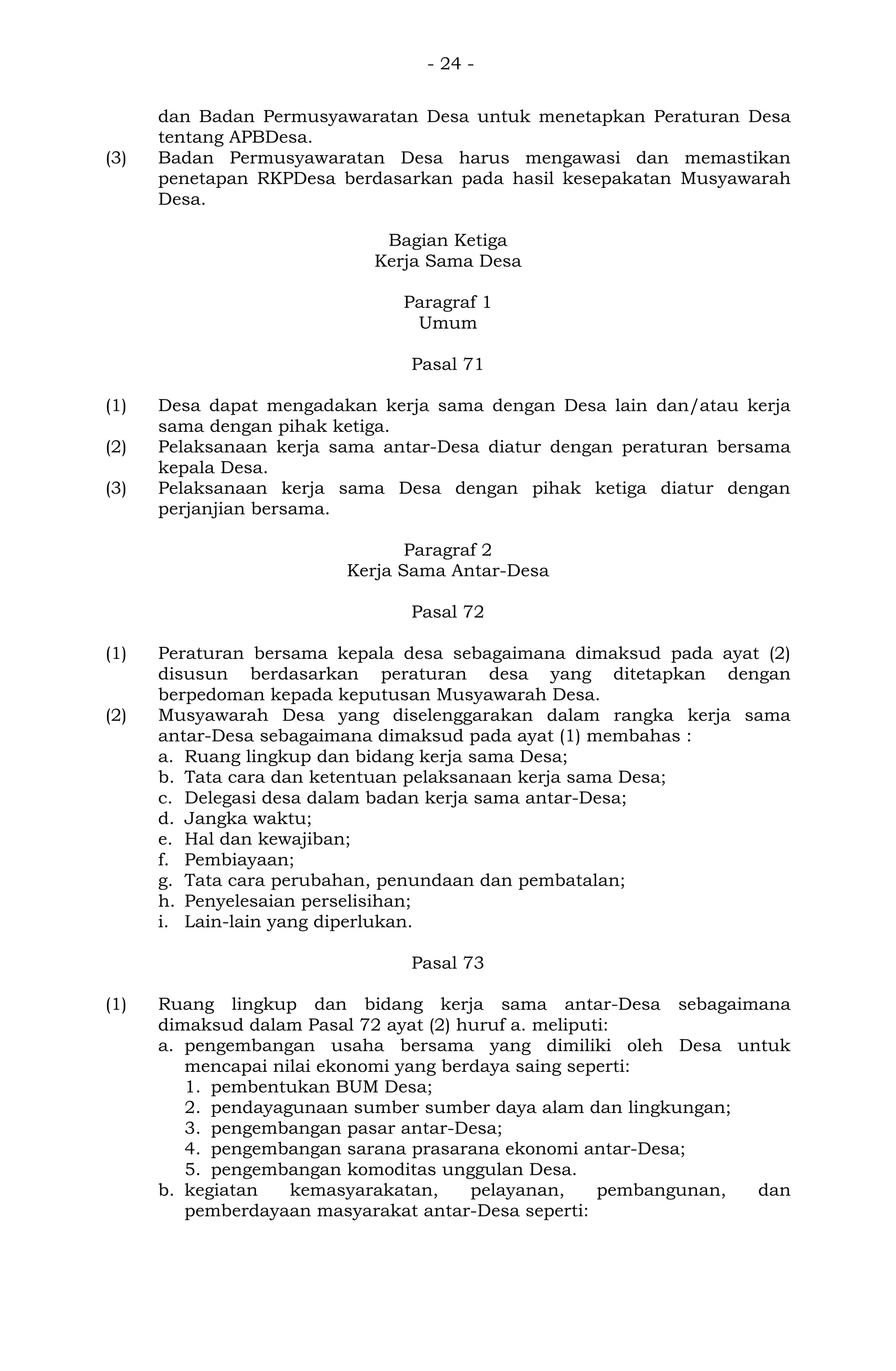 - 24 -
dan Badan Permusyawaratan Desa untuk menetapkan Peraturan Desa
tentang APBDesa.
(3) Badan Permusyawaratan Desa harus mengawasi dan memastikan
penetapan RKPDesa berdasarkan pada hasil kesepakatan Musyawarah
Desa.
Bagian Ketiga
Kerja Sama Desa
Paragraf 1
Umum
Pasal 71
(1) Desa dapat mengadakan kerja sama dengan Desa lain dan/atau kerja
sama dengan pihak ketiga.
(2) Pelaksanaan kerja sama antar-Desa diatur dengan peraturan bersama
kepala Desa.
(3) Pelaksanaan kerja sama Desa dengan pihak ketiga diatur dengan
perjanjian bersama.
Paragraf 2
Kerja Sama Antar-Desa
Pasal 72
(1) Peraturan bersama kepala desa sebagaimana dimaksud pada ayat (2)
disusun berdasarkan peraturan desa yang ditetapkan dengan
berpedoman kepada keputusan Musyawarah Desa.
(2) Musyawarah Desa yang diselenggarakan dalam rangka kerja sama
antar-Desa sebagaimana dimaksud pada ayat (1) membahas :
a. Ruang lingkup dan bidang kerja sama Desa;
b. Tata cara dan ketentuan pelaksanaan kerja sama Desa;
c. Delegasi desa dalam badan kerja sama antar-Desa;
d. Jangka waktu;
e. Hal dan kewajiban;
f. Pembiayaan;
g. Tata cara perubahan, penundaan dan pembatalan;
h. Penyelesaian perselisihan;
i. Lain-lain yang diperlukan.
Pasal 73
(1) Ruang lingkup dan bidang kerja sama antar-Desa sebagaimana
dimaksud dalam Pasal 72 ayat (2) huruf a. meliputi:
a. pengembangan usaha bersama yang dimiliki oleh Desa untuk
mencapai nilai ekonomi yang berdaya saing seperti:
1. pembentukan BUM Desa;
2. pendayagunaan sumber sumber daya alam dan lingkungan;
3. pengembangan pasar antar-Desa;
4. pengembangan sarana prasarana ekonomi antar-Desa;
5. pengembangan komoditas unggulan Desa.
b. kegiatan kemasyarakatan, pelayanan, pembangunan, dan
pemberdayaan masyarakat antar-Desa seperti:
 