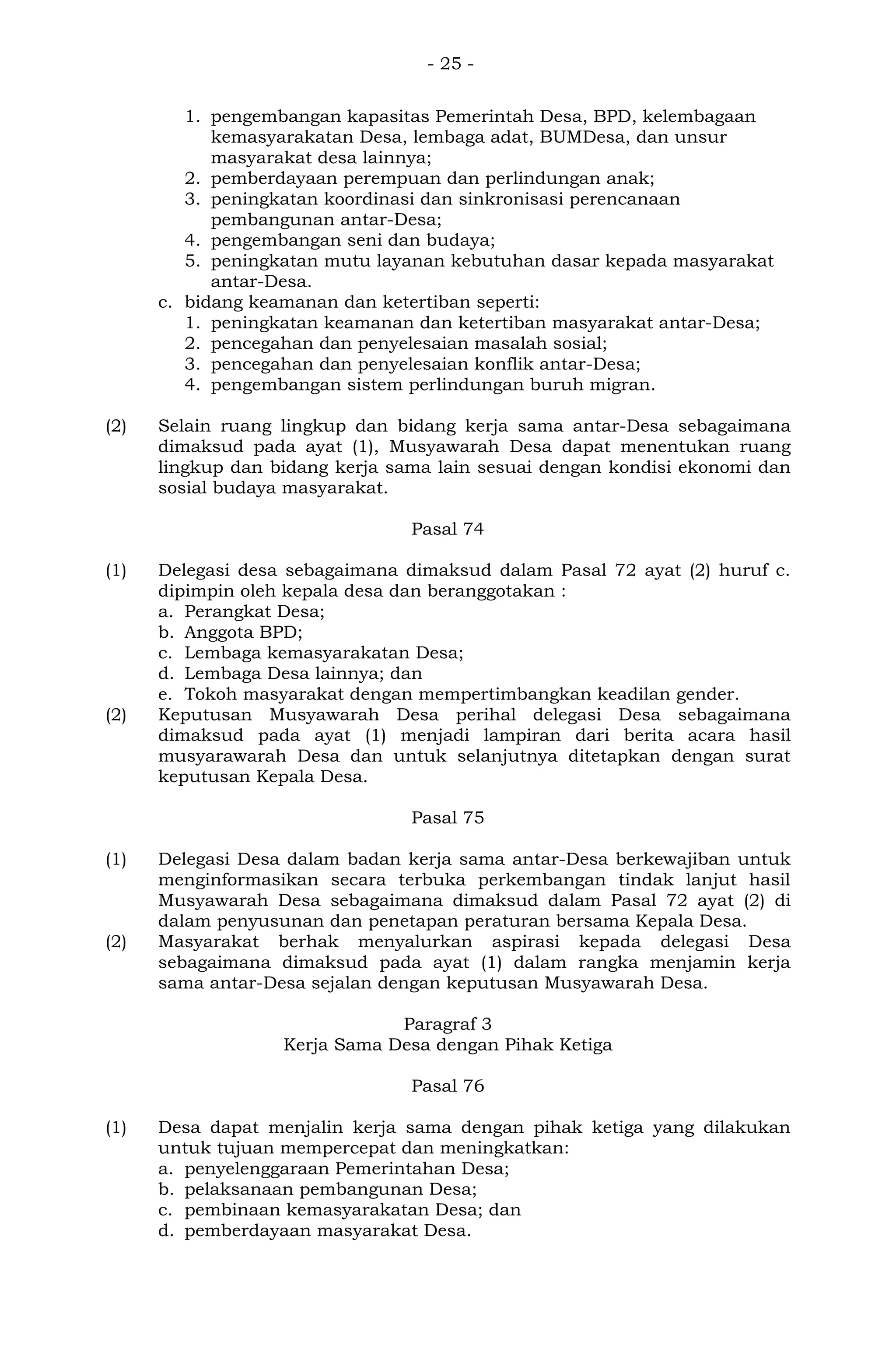 - 25 -
1. pengembangan kapasitas Pemerintah Desa, BPD, kelembagaan
kemasyarakatan Desa, lembaga adat, BUMDesa, dan unsur
masyarakat desa lainnya;
2. pemberdayaan perempuan dan perlindungan anak;
3. peningkatan koordinasi dan sinkronisasi perencanaan
pembangunan antar-Desa;
4. pengembangan seni dan budaya;
5. peningkatan mutu layanan kebutuhan dasar kepada masyarakat
antar-Desa.
c. bidang keamanan dan ketertiban seperti:
1. peningkatan keamanan dan ketertiban masyarakat antar-Desa;
2. pencegahan dan penyelesaian masalah sosial;
3. pencegahan dan penyelesaian konflik antar-Desa;
4. pengembangan sistem perlindungan buruh migran.
(2) Selain ruang lingkup dan bidang kerja sama antar-Desa sebagaimana
dimaksud pada ayat (1), Musyawarah Desa dapat menentukan ruang
lingkup dan bidang kerja sama lain sesuai dengan kondisi ekonomi dan
sosial budaya masyarakat.
Pasal 74
(1) Delegasi desa sebagaimana dimaksud dalam Pasal 72 ayat (2) huruf c.
dipimpin oleh kepala desa dan beranggotakan :
a. Perangkat Desa;
b. Anggota BPD;
c. Lembaga kemasyarakatan Desa;
d. Lembaga Desa lainnya; dan
e. Tokoh masyarakat dengan mempertimbangkan keadilan gender.
(2) Keputusan Musyawarah Desa perihal delegasi Desa sebagaimana
dimaksud pada ayat (1) menjadi lampiran dari berita acara hasil
musyarawarah Desa dan untuk selanjutnya ditetapkan dengan surat
keputusan Kepala Desa.
Pasal 75
(1) Delegasi Desa dalam badan kerja sama antar-Desa berkewajiban untuk
menginformasikan secara terbuka perkembangan tindak lanjut hasil
Musyawarah Desa sebagaimana dimaksud dalam Pasal 72 ayat (2) di
dalam penyusunan dan penetapan peraturan bersama Kepala Desa.
(2) Masyarakat berhak menyalurkan aspirasi kepada delegasi Desa
sebagaimana dimaksud pada ayat (1) dalam rangka menjamin kerja
sama antar-Desa sejalan dengan keputusan Musyawarah Desa.
Paragraf 3
Kerja Sama Desa dengan Pihak Ketiga
Pasal 76
(1) Desa dapat menjalin kerja sama dengan pihak ketiga yang dilakukan
untuk tujuan mempercepat dan meningkatkan:
a. penyelenggaraan Pemerintahan Desa;
b. pelaksanaan pembangunan Desa;
c. pembinaan kemasyarakatan Desa; dan
d. pemberdayaan masyarakat Desa.
 