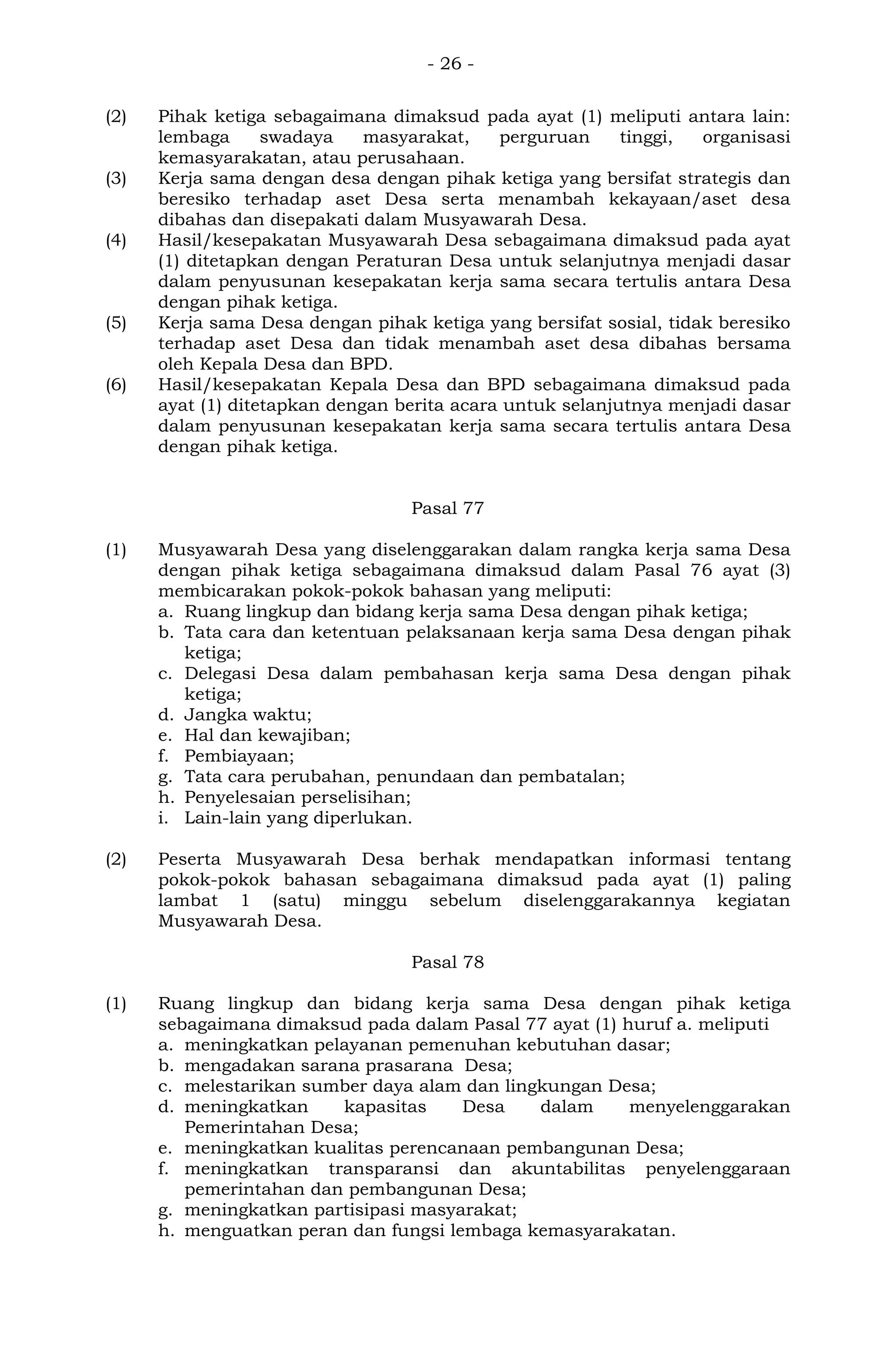 - 26 -
(2) Pihak ketiga sebagaimana dimaksud pada ayat (1) meliputi antara lain:
lembaga swadaya masyarakat, perguruan tinggi, organisasi
kemasyarakatan, atau perusahaan.
(3) Kerja sama dengan desa dengan pihak ketiga yang bersifat strategis dan
beresiko terhadap aset Desa serta menambah kekayaan/aset desa
dibahas dan disepakati dalam Musyawarah Desa.
(4) Hasil/kesepakatan Musyawarah Desa sebagaimana dimaksud pada ayat
(1) ditetapkan dengan Peraturan Desa untuk selanjutnya menjadi dasar
dalam penyusunan kesepakatan kerja sama secara tertulis antara Desa
dengan pihak ketiga.
(5) Kerja sama Desa dengan pihak ketiga yang bersifat sosial, tidak beresiko
terhadap aset Desa dan tidak menambah aset desa dibahas bersama
oleh Kepala Desa dan BPD.
(6) Hasil/kesepakatan Kepala Desa dan BPD sebagaimana dimaksud pada
ayat (1) ditetapkan dengan berita acara untuk selanjutnya menjadi dasar
dalam penyusunan kesepakatan kerja sama secara tertulis antara Desa
dengan pihak ketiga.
Pasal 77
(1) Musyawarah Desa yang diselenggarakan dalam rangka kerja sama Desa
dengan pihak ketiga sebagaimana dimaksud dalam Pasal 76 ayat (3)
membicarakan pokok-pokok bahasan yang meliputi:
a. Ruang lingkup dan bidang kerja sama Desa dengan pihak ketiga;
b. Tata cara dan ketentuan pelaksanaan kerja sama Desa dengan pihak
ketiga;
c. Delegasi Desa dalam pembahasan kerja sama Desa dengan pihak
ketiga;
d. Jangka waktu;
e. Hal dan kewajiban;
f. Pembiayaan;
g. Tata cara perubahan, penundaan dan pembatalan;
h. Penyelesaian perselisihan;
i. Lain-lain yang diperlukan.
(2) Peserta Musyawarah Desa berhak mendapatkan informasi tentang
pokok-pokok bahasan sebagaimana dimaksud pada ayat (1) paling
lambat 1 (satu) minggu sebelum diselenggarakannya kegiatan
Musyawarah Desa.
Pasal 78
(1) Ruang lingkup dan bidang kerja sama Desa dengan pihak ketiga
sebagaimana dimaksud pada dalam Pasal 77 ayat (1) huruf a. meliputi
a. meningkatkan pelayanan pemenuhan kebutuhan dasar;
b. mengadakan sarana prasarana Desa;
c. melestarikan sumber daya alam dan lingkungan Desa;
d. meningkatkan kapasitas Desa dalam menyelenggarakan
Pemerintahan Desa;
e. meningkatkan kualitas perencanaan pembangunan Desa;
f. meningkatkan transparansi dan akuntabilitas penyelenggaraan
pemerintahan dan pembangunan Desa;
g. meningkatkan partisipasi masyarakat;
h. menguatkan peran dan fungsi lembaga kemasyarakatan.
 