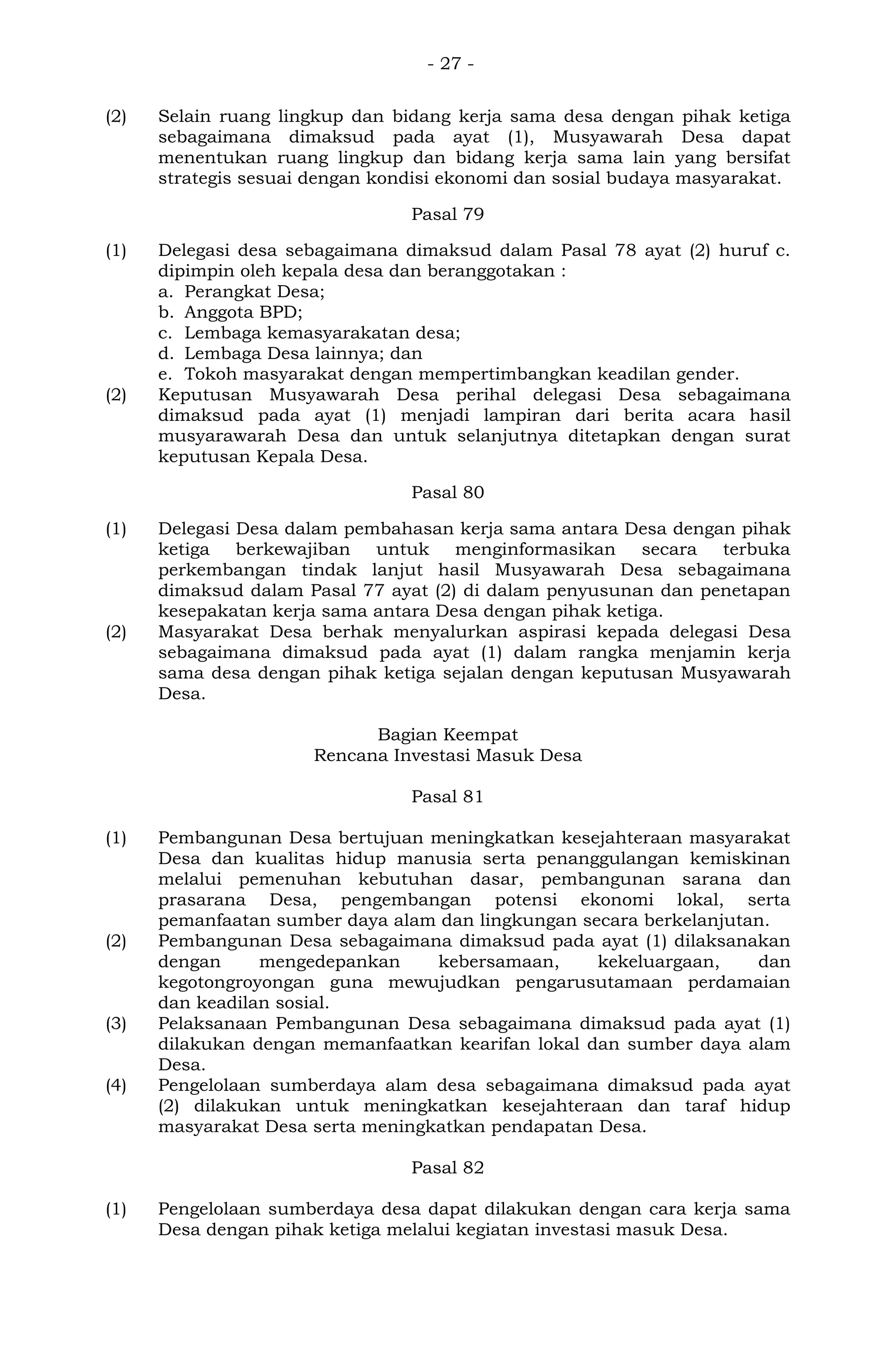 - 27 -
(2) Selain ruang lingkup dan bidang kerja sama desa dengan pihak ketiga
sebagaimana dimaksud pada ayat (1), Musyawarah Desa dapat
menentukan ruang lingkup dan bidang kerja sama lain yang bersifat
strategis sesuai dengan kondisi ekonomi dan sosial budaya masyarakat.
Pasal 79
(1) Delegasi desa sebagaimana dimaksud dalam Pasal 78 ayat (2) huruf c.
dipimpin oleh kepala desa dan beranggotakan :
a. Perangkat Desa;
b. Anggota BPD;
c. Lembaga kemasyarakatan desa;
d. Lembaga Desa lainnya; dan
e. Tokoh masyarakat dengan mempertimbangkan keadilan gender.
(2) Keputusan Musyawarah Desa perihal delegasi Desa sebagaimana
dimaksud pada ayat (1) menjadi lampiran dari berita acara hasil
musyarawarah Desa dan untuk selanjutnya ditetapkan dengan surat
keputusan Kepala Desa.
Pasal 80
(1) Delegasi Desa dalam pembahasan kerja sama antara Desa dengan pihak
ketiga berkewajiban untuk menginformasikan secara terbuka
perkembangan tindak lanjut hasil Musyawarah Desa sebagaimana
dimaksud dalam Pasal 77 ayat (2) di dalam penyusunan dan penetapan
kesepakatan kerja sama antara Desa dengan pihak ketiga.
(2) Masyarakat Desa berhak menyalurkan aspirasi kepada delegasi Desa
sebagaimana dimaksud pada ayat (1) dalam rangka menjamin kerja
sama desa dengan pihak ketiga sejalan dengan keputusan Musyawarah
Desa.
Bagian Keempat
Rencana Investasi Masuk Desa
Pasal 81
(1) Pembangunan Desa bertujuan meningkatkan kesejahteraan masyarakat
Desa dan kualitas hidup manusia serta penanggulangan kemiskinan
melalui pemenuhan kebutuhan dasar, pembangunan sarana dan
prasarana Desa, pengembangan potensi ekonomi lokal, serta
pemanfaatan sumber daya alam dan lingkungan secara berkelanjutan.
(2) Pembangunan Desa sebagaimana dimaksud pada ayat (1) dilaksanakan
dengan mengedepankan kebersamaan, kekeluargaan, dan
kegotongroyongan guna mewujudkan pengarusutamaan perdamaian
dan keadilan sosial.
(3) Pelaksanaan Pembangunan Desa sebagaimana dimaksud pada ayat (1)
dilakukan dengan memanfaatkan kearifan lokal dan sumber daya alam
Desa.
(4) Pengelolaan sumberdaya alam desa sebagaimana dimaksud pada ayat
(2) dilakukan untuk meningkatkan kesejahteraan dan taraf hidup
masyarakat Desa serta meningkatkan pendapatan Desa.
Pasal 82
(1) Pengelolaan sumberdaya desa dapat dilakukan dengan cara kerja sama
Desa dengan pihak ketiga melalui kegiatan investasi masuk Desa.
 