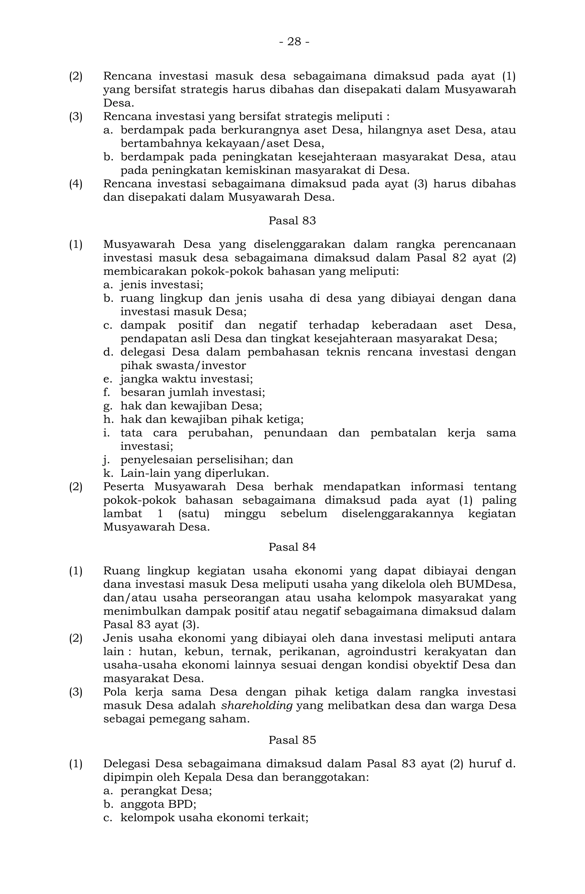 - 28 -
(2) Rencana investasi masuk desa sebagaimana dimaksud pada ayat (1)
yang bersifat strategis harus dibahas dan disepakati dalam Musyawarah
Desa.
(3) Rencana investasi yang bersifat strategis meliputi :
a. berdampak pada berkurangnya aset Desa, hilangnya aset Desa, atau
bertambahnya kekayaan/aset Desa,
b. berdampak pada peningkatan kesejahteraan masyarakat Desa, atau
pada peningkatan kemiskinan masyarakat di Desa.
(4) Rencana investasi sebagaimana dimaksud pada ayat (3) harus dibahas
dan disepakati dalam Musyawarah Desa.
Pasal 83
(1) Musyawarah Desa yang diselenggarakan dalam rangka perencanaan
investasi masuk desa sebagaimana dimaksud dalam Pasal 82 ayat (2)
membicarakan pokok-pokok bahasan yang meliputi:
a. jenis investasi;
b. ruang lingkup dan jenis usaha di desa yang dibiayai dengan dana
investasi masuk Desa;
c. dampak positif dan negatif terhadap keberadaan aset Desa,
pendapatan asli Desa dan tingkat kesejahteraan masyarakat Desa;
d. delegasi Desa dalam pembahasan teknis rencana investasi dengan
pihak swasta/investor
e. jangka waktu investasi;
f. besaran jumlah investasi;
g. hak dan kewajiban Desa;
h. hak dan kewajiban pihak ketiga;
i. tata cara perubahan, penundaan dan pembatalan kerja sama
investasi;
j. penyelesaian perselisihan; dan
k. Lain-lain yang diperlukan.
(2) Peserta Musyawarah Desa berhak mendapatkan informasi tentang
pokok-pokok bahasan sebagaimana dimaksud pada ayat (1) paling
lambat 1 (satu) minggu sebelum diselenggarakannya kegiatan
Musyawarah Desa.
Pasal 84
(1) Ruang lingkup kegiatan usaha ekonomi yang dapat dibiayai dengan
dana investasi masuk Desa meliputi usaha yang dikelola oleh BUMDesa,
dan/atau usaha perseorangan atau usaha kelompok masyarakat yang
menimbulkan dampak positif atau negatif sebagaimana dimaksud dalam
Pasal 83 ayat (3).
(2) Jenis usaha ekonomi yang dibiayai oleh dana investasi meliputi antara
lain : hutan, kebun, ternak, perikanan, agroindustri kerakyatan dan
usaha-usaha ekonomi lainnya sesuai dengan kondisi obyektif Desa dan
masyarakat Desa.
(3) Pola kerja sama Desa dengan pihak ketiga dalam rangka investasi
masuk Desa adalah shareholding yang melibatkan desa dan warga Desa
sebagai pemegang saham.
Pasal 85
(1) Delegasi Desa sebagaimana dimaksud dalam Pasal 83 ayat (2) huruf d.
dipimpin oleh Kepala Desa dan beranggotakan:
a. perangkat Desa;
b. anggota BPD;
c. kelompok usaha ekonomi terkait;
 