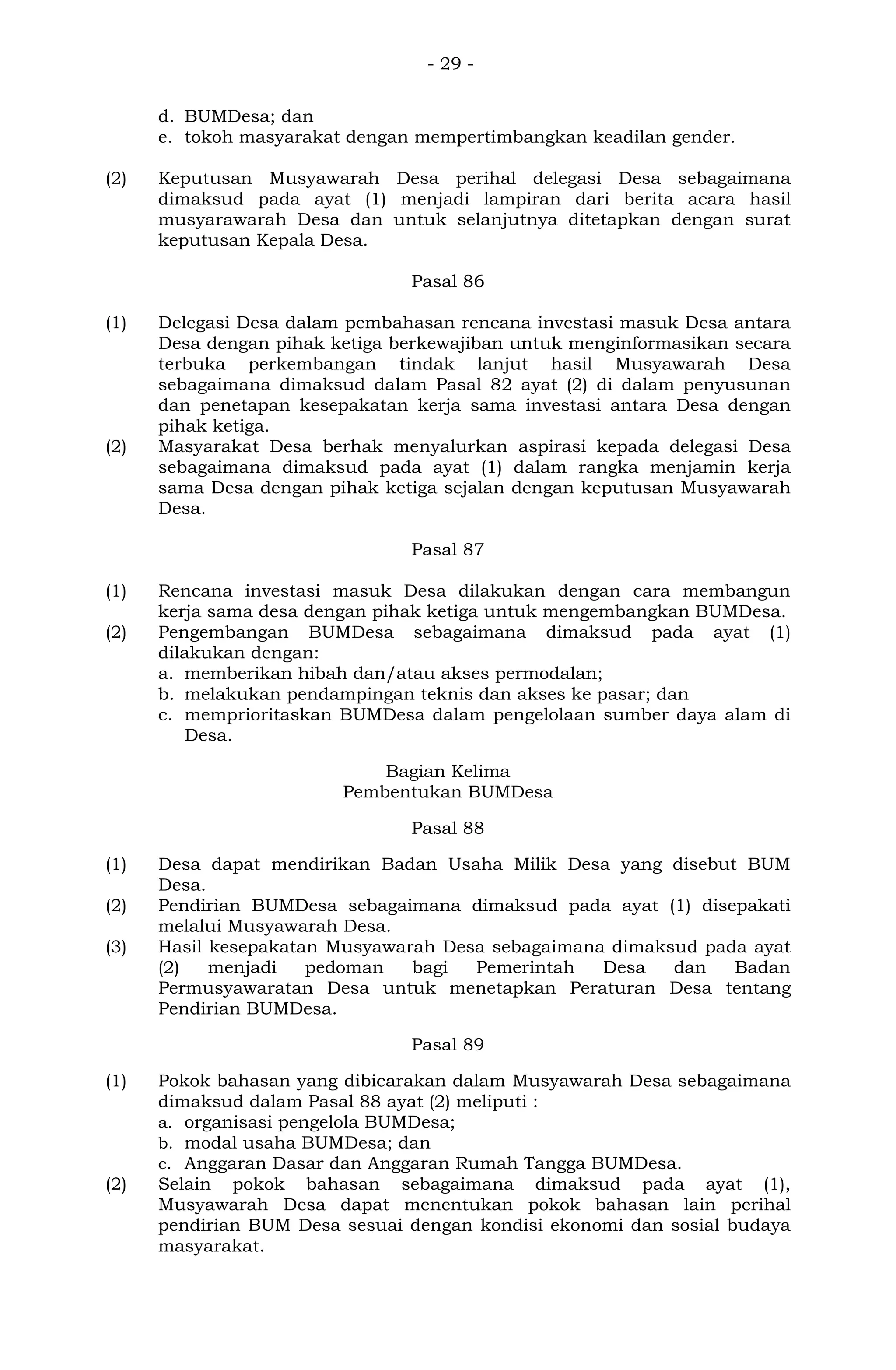 - 29 -
d. BUMDesa; dan
e. tokoh masyarakat dengan mempertimbangkan keadilan gender.
(2) Keputusan Musyawarah Desa perihal delegasi Desa sebagaimana
dimaksud pada ayat (1) menjadi lampiran dari berita acara hasil
musyarawarah Desa dan untuk selanjutnya ditetapkan dengan surat
keputusan Kepala Desa.
Pasal 86
(1) Delegasi Desa dalam pembahasan rencana investasi masuk Desa antara
Desa dengan pihak ketiga berkewajiban untuk menginformasikan secara
terbuka perkembangan tindak lanjut hasil Musyawarah Desa
sebagaimana dimaksud dalam Pasal 82 ayat (2) di dalam penyusunan
dan penetapan kesepakatan kerja sama investasi antara Desa dengan
pihak ketiga.
(2) Masyarakat Desa berhak menyalurkan aspirasi kepada delegasi Desa
sebagaimana dimaksud pada ayat (1) dalam rangka menjamin kerja
sama Desa dengan pihak ketiga sejalan dengan keputusan Musyawarah
Desa.
Pasal 87
(1) Rencana investasi masuk Desa dilakukan dengan cara membangun
kerja sama desa dengan pihak ketiga untuk mengembangkan BUMDesa.
(2) Pengembangan BUMDesa sebagaimana dimaksud pada ayat (1)
dilakukan dengan:
a. memberikan hibah dan/atau akses permodalan;
b. melakukan pendampingan teknis dan akses ke pasar; dan
c. memprioritaskan BUMDesa dalam pengelolaan sumber daya alam di
Desa.
Bagian Kelima
Pembentukan BUMDesa
Pasal 88
(1) Desa dapat mendirikan Badan Usaha Milik Desa yang disebut BUM
Desa.
(2) Pendirian BUMDesa sebagaimana dimaksud pada ayat (1) disepakati
melalui Musyawarah Desa.
(3) Hasil kesepakatan Musyawarah Desa sebagaimana dimaksud pada ayat
(2) menjadi pedoman bagi Pemerintah Desa dan Badan
Permusyawaratan Desa untuk menetapkan Peraturan Desa tentang
Pendirian BUMDesa.
Pasal 89
(1) Pokok bahasan yang dibicarakan dalam Musyawarah Desa sebagaimana
dimaksud dalam Pasal 88 ayat (2) meliputi :
a. organisasi pengelola BUMDesa;
b. modal usaha BUMDesa; dan
c. Anggaran Dasar dan Anggaran Rumah Tangga BUMDesa.
(2) Selain pokok bahasan sebagaimana dimaksud pada ayat (1),
Musyawarah Desa dapat menentukan pokok bahasan lain perihal
pendirian BUM Desa sesuai dengan kondisi ekonomi dan sosial budaya
masyarakat.
 