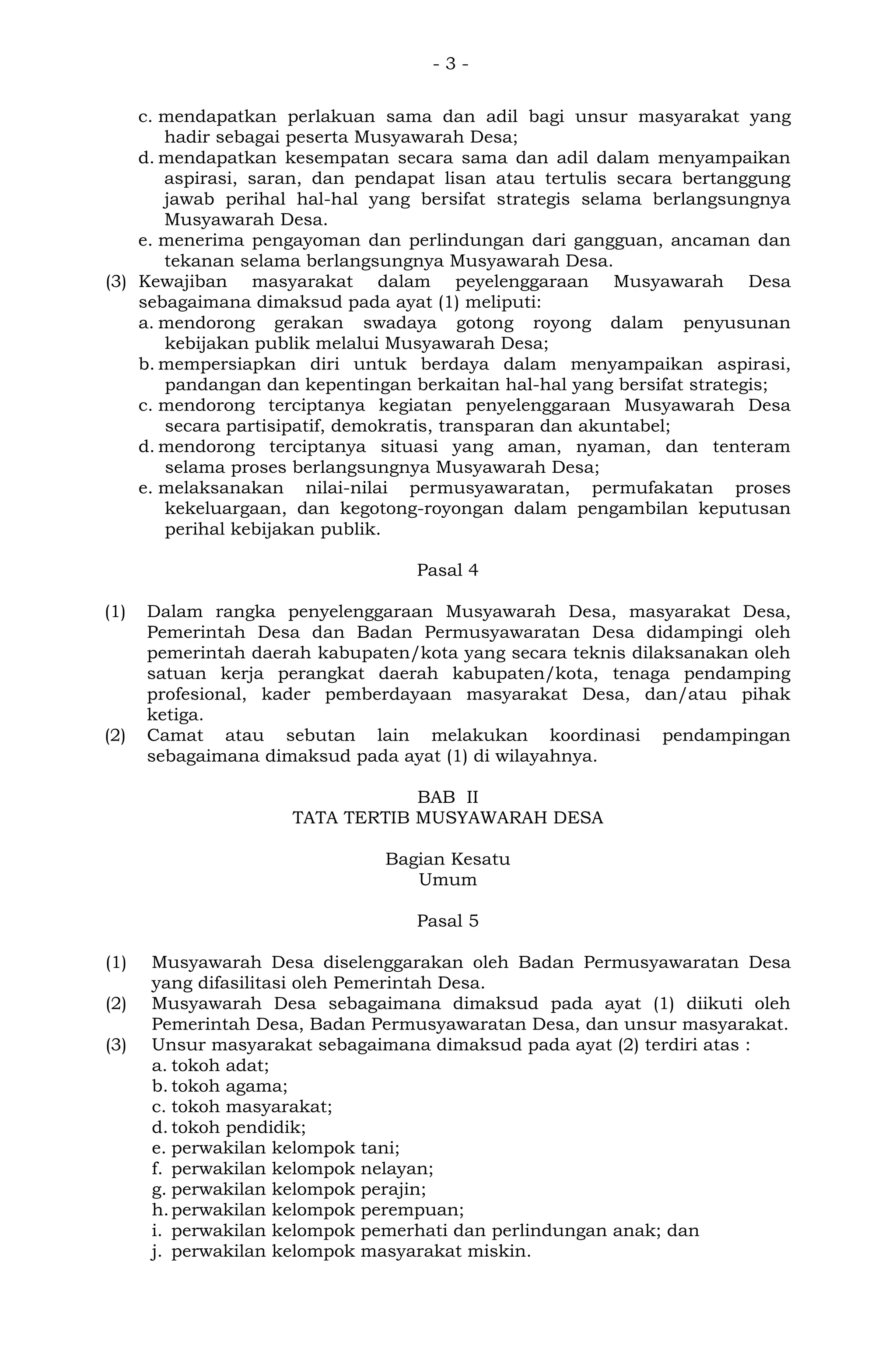 - 3 -
c. mendapatkan perlakuan sama dan adil bagi unsur masyarakat yang
hadir sebagai peserta Musyawarah Desa;
d. mendapatkan kesempatan secara sama dan adil dalam menyampaikan
aspirasi, saran, dan pendapat lisan atau tertulis secara bertanggung
jawab perihal hal-hal yang bersifat strategis selama berlangsungnya
Musyawarah Desa.
e. menerima pengayoman dan perlindungan dari gangguan, ancaman dan
tekanan selama berlangsungnya Musyawarah Desa.
(3) Kewajiban masyarakat dalam peyelenggaraan Musyawarah Desa
sebagaimana dimaksud pada ayat (1) meliputi:
a. mendorong gerakan swadaya gotong royong dalam penyusunan
kebijakan publik melalui Musyawarah Desa;
b. mempersiapkan diri untuk berdaya dalam menyampaikan aspirasi,
pandangan dan kepentingan berkaitan hal-hal yang bersifat strategis;
c. mendorong terciptanya kegiatan penyelenggaraan Musyawarah Desa
secara partisipatif, demokratis, transparan dan akuntabel;
d. mendorong terciptanya situasi yang aman, nyaman, dan tenteram
selama proses berlangsungnya Musyawarah Desa;
e. melaksanakan nilai-nilai permusyawaratan, permufakatan proses
kekeluargaan, dan kegotong-royongan dalam pengambilan keputusan
perihal kebijakan publik.
Pasal 4
(1) Dalam rangka penyelenggaraan Musyawarah Desa, masyarakat Desa,
Pemerintah Desa dan Badan Permusyawaratan Desa didampingi oleh
pemerintah daerah kabupaten/kota yang secara teknis dilaksanakan oleh
satuan kerja perangkat daerah kabupaten/kota, tenaga pendamping
profesional, kader pemberdayaan masyarakat Desa, dan/atau pihak
ketiga.
(2) Camat atau sebutan lain melakukan koordinasi pendampingan
sebagaimana dimaksud pada ayat (1) di wilayahnya.
BAB II
TATA TERTIB MUSYAWARAH DESA
Bagian Kesatu
Umum
Pasal 5
(1) Musyawarah Desa diselenggarakan oleh Badan Permusyawaratan Desa
yang difasilitasi oleh Pemerintah Desa.
(2) Musyawarah Desa sebagaimana dimaksud pada ayat (1) diikuti oleh
Pemerintah Desa, Badan Permusyawaratan Desa, dan unsur masyarakat.
(3) Unsur masyarakat sebagaimana dimaksud pada ayat (2) terdiri atas :
a. tokoh adat;
b. tokoh agama;
c. tokoh masyarakat;
d. tokoh pendidik;
e. perwakilan kelompok tani;
f. perwakilan kelompok nelayan;
g. perwakilan kelompok perajin;
h.perwakilan kelompok perempuan;
i. perwakilan kelompok pemerhati dan perlindungan anak; dan
j. perwakilan kelompok masyarakat miskin.
 