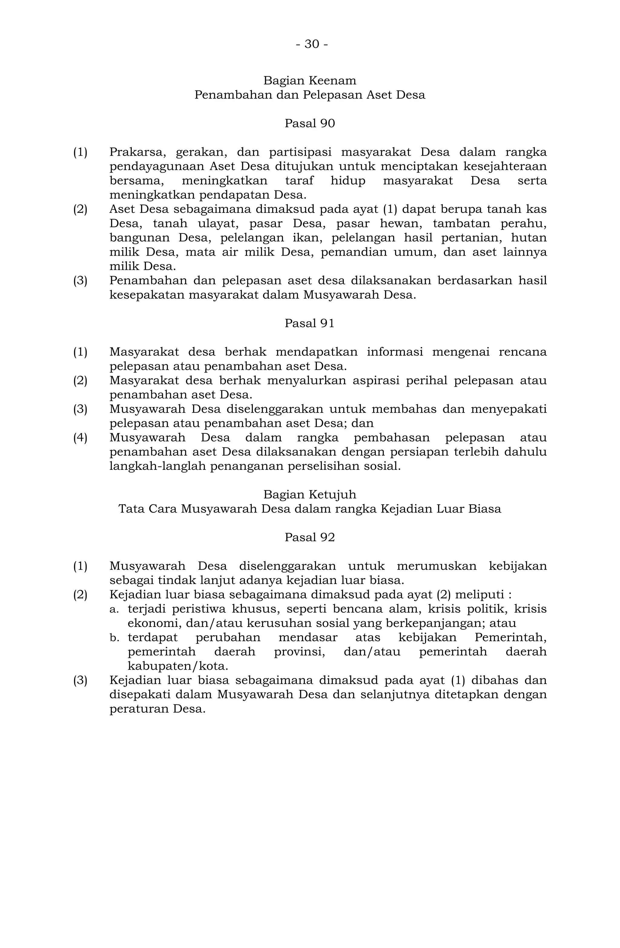 - 30 -
Bagian Keenam
Penambahan dan Pelepasan Aset Desa
Pasal 90
(1) Prakarsa, gerakan, dan partisipasi masyarakat Desa dalam rangka
pendayagunaan Aset Desa ditujukan untuk menciptakan kesejahteraan
bersama, meningkatkan taraf hidup masyarakat Desa serta
meningkatkan pendapatan Desa.
(2) Aset Desa sebagaimana dimaksud pada ayat (1) dapat berupa tanah kas
Desa, tanah ulayat, pasar Desa, pasar hewan, tambatan perahu,
bangunan Desa, pelelangan ikan, pelelangan hasil pertanian, hutan
milik Desa, mata air milik Desa, pemandian umum, dan aset lainnya
milik Desa.
(3) Penambahan dan pelepasan aset desa dilaksanakan berdasarkan hasil
kesepakatan masyarakat dalam Musyawarah Desa.
Pasal 91
(1) Masyarakat desa berhak mendapatkan informasi mengenai rencana
pelepasan atau penambahan aset Desa.
(2) Masyarakat desa berhak menyalurkan aspirasi perihal pelepasan atau
penambahan aset Desa.
(3) Musyawarah Desa diselenggarakan untuk membahas dan menyepakati
pelepasan atau penambahan aset Desa; dan
(4) Musyawarah Desa dalam rangka pembahasan pelepasan atau
penambahan aset Desa dilaksanakan dengan persiapan terlebih dahulu
langkah-langlah penanganan perselisihan sosial.
Bagian Ketujuh
Tata Cara Musyawarah Desa dalam rangka Kejadian Luar Biasa
Pasal 92
(1) Musyawarah Desa diselenggarakan untuk merumuskan kebijakan
sebagai tindak lanjut adanya kejadian luar biasa.
(2) Kejadian luar biasa sebagaimana dimaksud pada ayat (2) meliputi :
a. terjadi peristiwa khusus, seperti bencana alam, krisis politik, krisis
ekonomi, dan/atau kerusuhan sosial yang berkepanjangan; atau
b. terdapat perubahan mendasar atas kebijakan Pemerintah,
pemerintah daerah provinsi, dan/atau pemerintah daerah
kabupaten/kota.
(3) Kejadian luar biasa sebagaimana dimaksud pada ayat (1) dibahas dan
disepakati dalam Musyawarah Desa dan selanjutnya ditetapkan dengan
peraturan Desa.
 