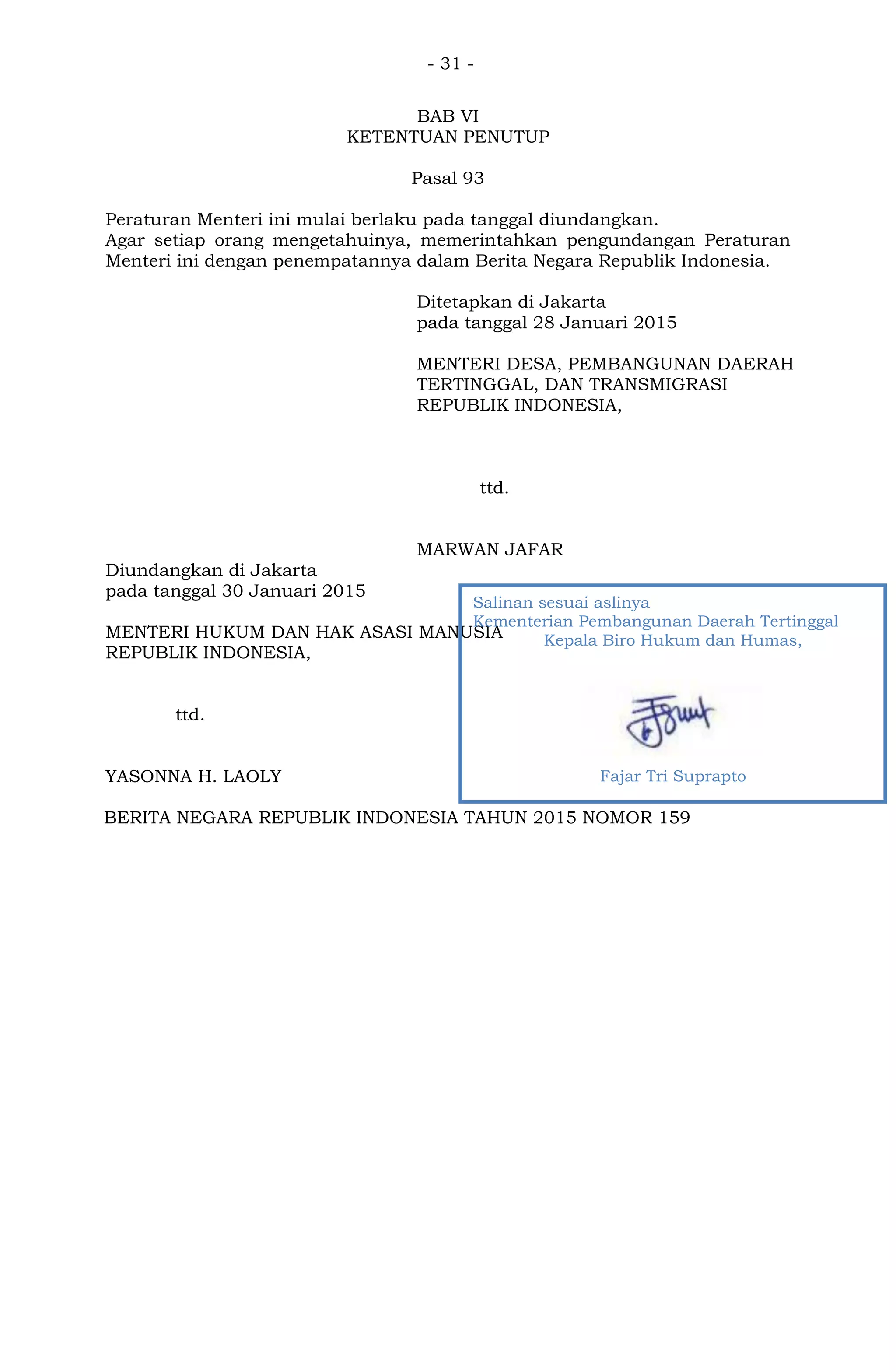 - 31 -
BAB VI
KETENTUAN PENUTUP
Pasal 93
Peraturan Menteri ini mulai berlaku pada tanggal diundangkan.
Agar setiap orang mengetahuinya, memerintahkan pengundangan Peraturan
Menteri ini dengan penempatannya dalam Berita Negara Republik Indonesia.
Ditetapkan di Jakarta
pada tanggal 28 Januari 2015
MENTERI DESA, PEMBANGUNAN DAERAH
TERTINGGAL, DAN TRANSMIGRASI
REPUBLIK INDONESIA,
ttd.
MARWAN JAFAR
Diundangkan di Jakarta
pada tanggal 30 Januari 2015
MENTERI HUKUM DAN HAK ASASI MANUSIA
REPUBLIK INDONESIA,
ttd.
YASONNA H. LAOLY
BERITA NEGARA REPUBLIK INDONESIA TAHUN 2015 NOMOR 159
Salinan sesuai aslinya
Kementerian Pembangunan Daerah Tertinggal
Kepala Biro Hukum dan Humas,
Fajar Tri Suprapto
 