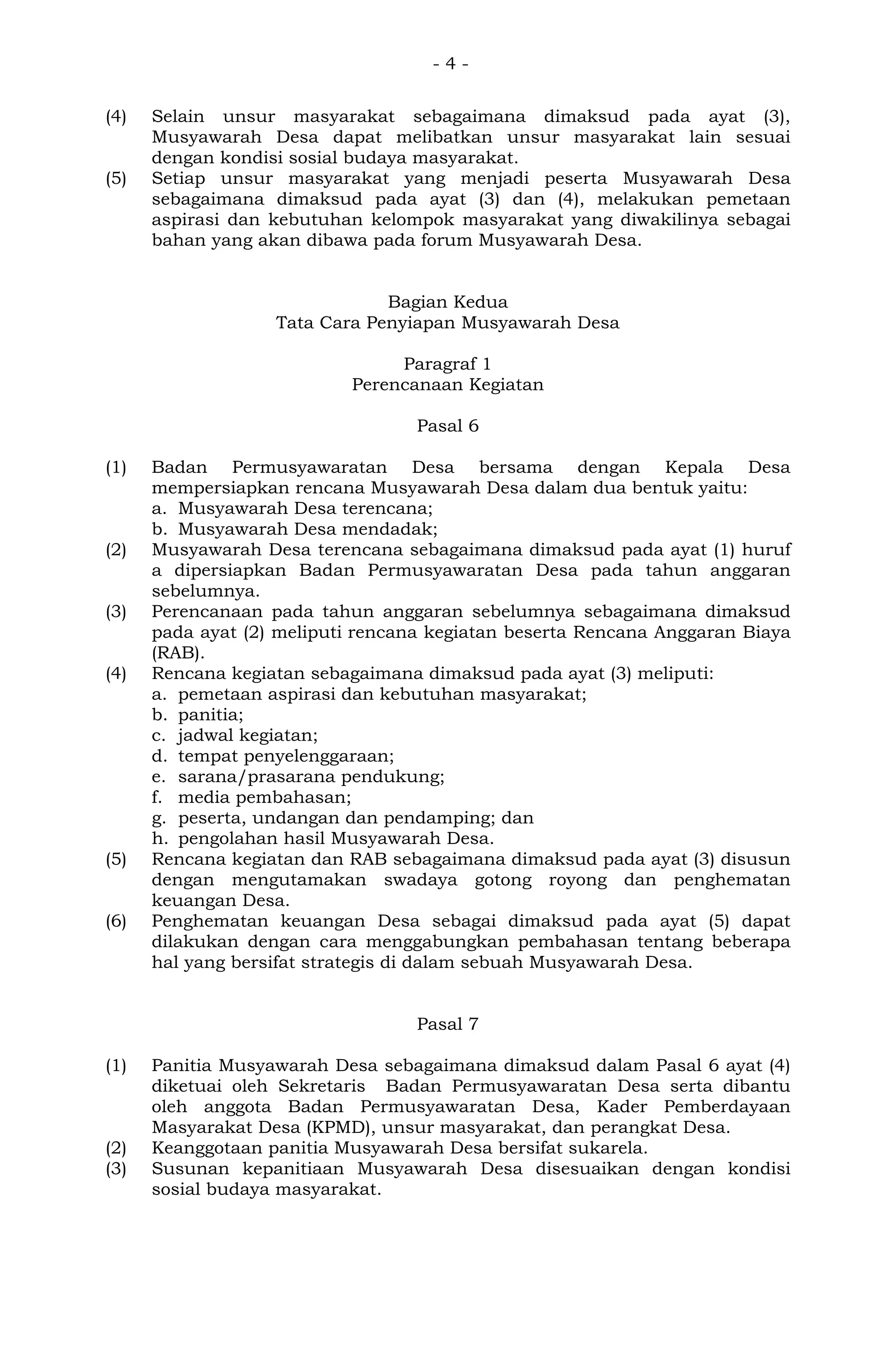 - 4 -
(4) Selain unsur masyarakat sebagaimana dimaksud pada ayat (3),
Musyawarah Desa dapat melibatkan unsur masyarakat lain sesuai
dengan kondisi sosial budaya masyarakat.
(5) Setiap unsur masyarakat yang menjadi peserta Musyawarah Desa
sebagaimana dimaksud pada ayat (3) dan (4), melakukan pemetaan
aspirasi dan kebutuhan kelompok masyarakat yang diwakilinya sebagai
bahan yang akan dibawa pada forum Musyawarah Desa.
Bagian Kedua
Tata Cara Penyiapan Musyawarah Desa
Paragraf 1
Perencanaan Kegiatan
Pasal 6
(1) Badan Permusyawaratan Desa bersama dengan Kepala Desa
mempersiapkan rencana Musyawarah Desa dalam dua bentuk yaitu:
a. Musyawarah Desa terencana;
b. Musyawarah Desa mendadak;
(2) Musyawarah Desa terencana sebagaimana dimaksud pada ayat (1) huruf
a dipersiapkan Badan Permusyawaratan Desa pada tahun anggaran
sebelumnya.
(3) Perencanaan pada tahun anggaran sebelumnya sebagaimana dimaksud
pada ayat (2) meliputi rencana kegiatan beserta Rencana Anggaran Biaya
(RAB).
(4) Rencana kegiatan sebagaimana dimaksud pada ayat (3) meliputi:
a. pemetaan aspirasi dan kebutuhan masyarakat;
b. panitia;
c. jadwal kegiatan;
d. tempat penyelenggaraan;
e. sarana/prasarana pendukung;
f. media pembahasan;
g. peserta, undangan dan pendamping; dan
h. pengolahan hasil Musyawarah Desa.
(5) Rencana kegiatan dan RAB sebagaimana dimaksud pada ayat (3) disusun
dengan mengutamakan swadaya gotong royong dan penghematan
keuangan Desa.
(6) Penghematan keuangan Desa sebagai dimaksud pada ayat (5) dapat
dilakukan dengan cara menggabungkan pembahasan tentang beberapa
hal yang bersifat strategis di dalam sebuah Musyawarah Desa.
Pasal 7
(1) Panitia Musyawarah Desa sebagaimana dimaksud dalam Pasal 6 ayat (4)
diketuai oleh Sekretaris Badan Permusyawaratan Desa serta dibantu
oleh anggota Badan Permusyawaratan Desa, Kader Pemberdayaan
Masyarakat Desa (KPMD), unsur masyarakat, dan perangkat Desa.
(2) Keanggotaan panitia Musyawarah Desa bersifat sukarela.
(3) Susunan kepanitiaan Musyawarah Desa disesuaikan dengan kondisi
sosial budaya masyarakat.
 