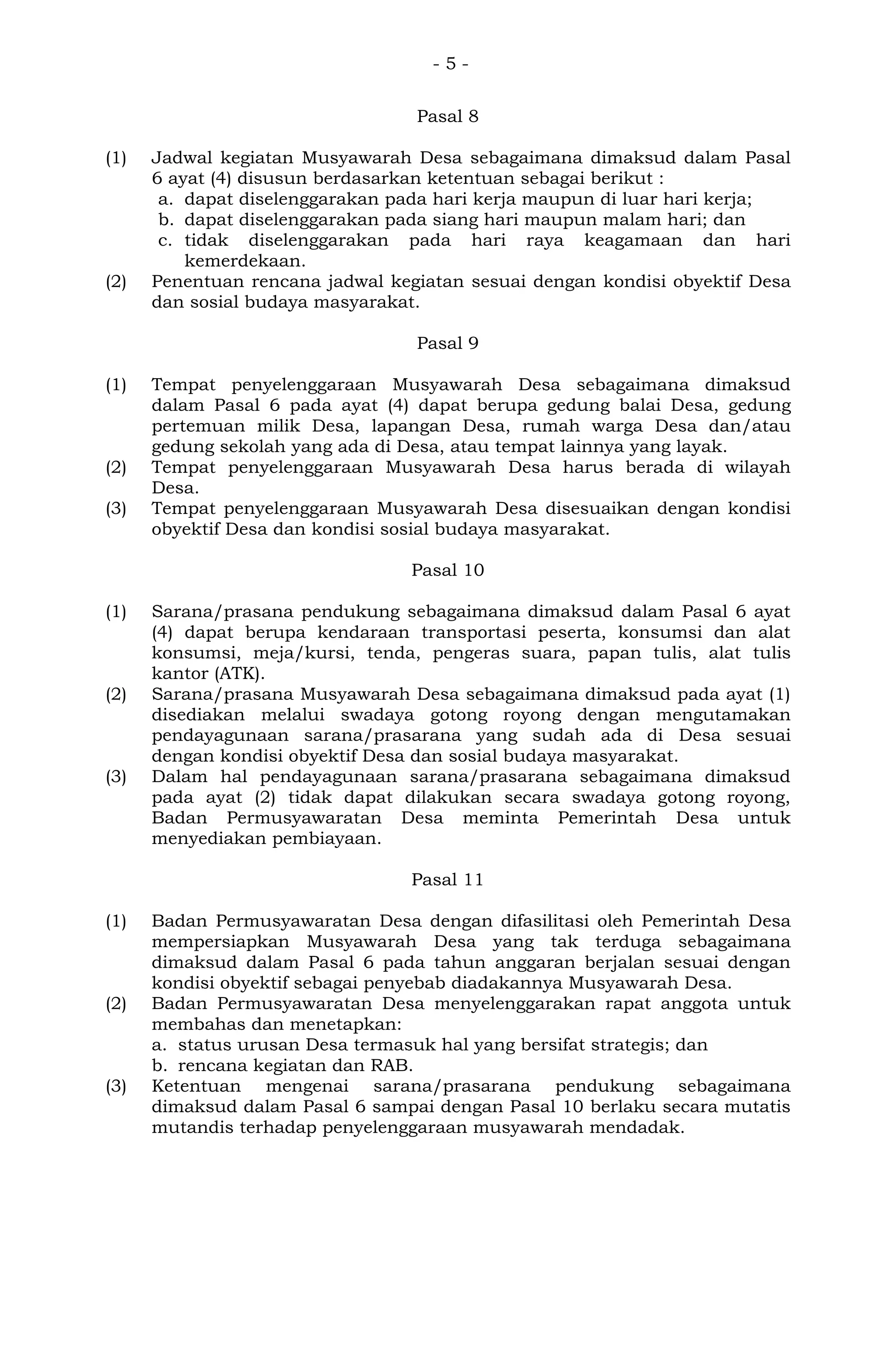 - 5 -
Pasal 8
(1) Jadwal kegiatan Musyawarah Desa sebagaimana dimaksud dalam Pasal
6 ayat (4) disusun berdasarkan ketentuan sebagai berikut :
a. dapat diselenggarakan pada hari kerja maupun di luar hari kerja;
b. dapat diselenggarakan pada siang hari maupun malam hari; dan
c. tidak diselenggarakan pada hari raya keagamaan dan hari
kemerdekaan.
(2) Penentuan rencana jadwal kegiatan sesuai dengan kondisi obyektif Desa
dan sosial budaya masyarakat.
Pasal 9
(1) Tempat penyelenggaraan Musyawarah Desa sebagaimana dimaksud
dalam Pasal 6 pada ayat (4) dapat berupa gedung balai Desa, gedung
pertemuan milik Desa, lapangan Desa, rumah warga Desa dan/atau
gedung sekolah yang ada di Desa, atau tempat lainnya yang layak.
(2) Tempat penyelenggaraan Musyawarah Desa harus berada di wilayah
Desa.
(3) Tempat penyelenggaraan Musyawarah Desa disesuaikan dengan kondisi
obyektif Desa dan kondisi sosial budaya masyarakat.
Pasal 10
(1) Sarana/prasana pendukung sebagaimana dimaksud dalam Pasal 6 ayat
(4) dapat berupa kendaraan transportasi peserta, konsumsi dan alat
konsumsi, meja/kursi, tenda, pengeras suara, papan tulis, alat tulis
kantor (ATK).
(2) Sarana/prasana Musyawarah Desa sebagaimana dimaksud pada ayat (1)
disediakan melalui swadaya gotong royong dengan mengutamakan
pendayagunaan sarana/prasarana yang sudah ada di Desa sesuai
dengan kondisi obyektif Desa dan sosial budaya masyarakat.
(3) Dalam hal pendayagunaan sarana/prasarana sebagaimana dimaksud
pada ayat (2) tidak dapat dilakukan secara swadaya gotong royong,
Badan Permusyawaratan Desa meminta Pemerintah Desa untuk
menyediakan pembiayaan.
Pasal 11
(1) Badan Permusyawaratan Desa dengan difasilitasi oleh Pemerintah Desa
mempersiapkan Musyawarah Desa yang tak terduga sebagaimana
dimaksud dalam Pasal 6 pada tahun anggaran berjalan sesuai dengan
kondisi obyektif sebagai penyebab diadakannya Musyawarah Desa.
(2) Badan Permusyawaratan Desa menyelenggarakan rapat anggota untuk
membahas dan menetapkan:
a. status urusan Desa termasuk hal yang bersifat strategis; dan
b. rencana kegiatan dan RAB.
(3) Ketentuan mengenai sarana/prasarana pendukung sebagaimana
dimaksud dalam Pasal 6 sampai dengan Pasal 10 berlaku secara mutatis
mutandis terhadap penyelenggaraan musyawarah mendadak.
 