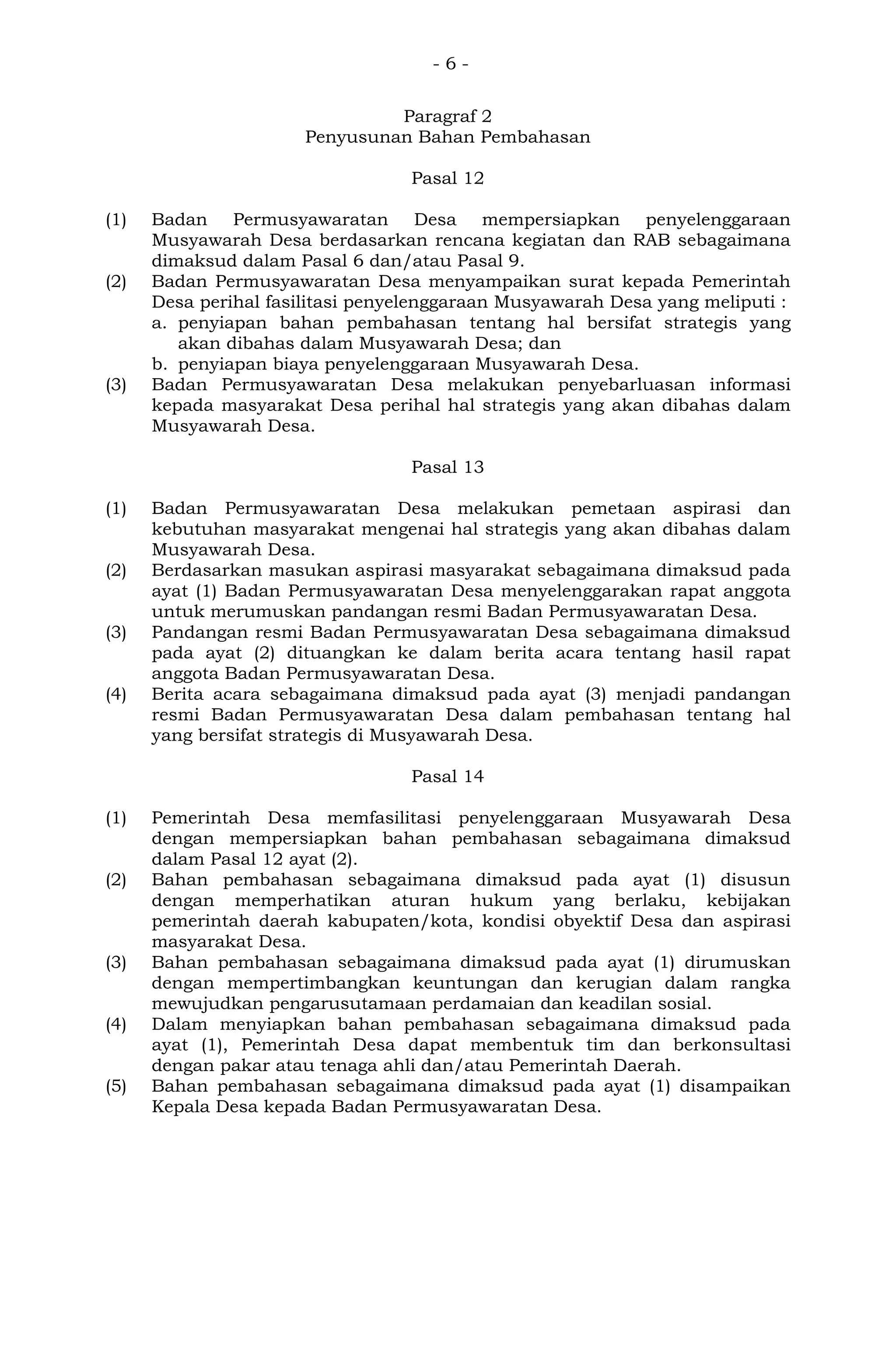 - 6 -
Paragraf 2
Penyusunan Bahan Pembahasan
Pasal 12
(1) Badan Permusyawaratan Desa mempersiapkan penyelenggaraan
Musyawarah Desa berdasarkan rencana kegiatan dan RAB sebagaimana
dimaksud dalam Pasal 6 dan/atau Pasal 9.
(2) Badan Permusyawaratan Desa menyampaikan surat kepada Pemerintah
Desa perihal fasilitasi penyelenggaraan Musyawarah Desa yang meliputi :
a. penyiapan bahan pembahasan tentang hal bersifat strategis yang
akan dibahas dalam Musyawarah Desa; dan
b. penyiapan biaya penyelenggaraan Musyawarah Desa.
(3) Badan Permusyawaratan Desa melakukan penyebarluasan informasi
kepada masyarakat Desa perihal hal strategis yang akan dibahas dalam
Musyawarah Desa.
Pasal 13
(1) Badan Permusyawaratan Desa melakukan pemetaan aspirasi dan
kebutuhan masyarakat mengenai hal strategis yang akan dibahas dalam
Musyawarah Desa.
(2) Berdasarkan masukan aspirasi masyarakat sebagaimana dimaksud pada
ayat (1) Badan Permusyawaratan Desa menyelenggarakan rapat anggota
untuk merumuskan pandangan resmi Badan Permusyawaratan Desa.
(3) Pandangan resmi Badan Permusyawaratan Desa sebagaimana dimaksud
pada ayat (2) dituangkan ke dalam berita acara tentang hasil rapat
anggota Badan Permusyawaratan Desa.
(4) Berita acara sebagaimana dimaksud pada ayat (3) menjadi pandangan
resmi Badan Permusyawaratan Desa dalam pembahasan tentang hal
yang bersifat strategis di Musyawarah Desa.
Pasal 14
(1) Pemerintah Desa memfasilitasi penyelenggaraan Musyawarah Desa
dengan mempersiapkan bahan pembahasan sebagaimana dimaksud
dalam Pasal 12 ayat (2).
(2) Bahan pembahasan sebagaimana dimaksud pada ayat (1) disusun
dengan memperhatikan aturan hukum yang berlaku, kebijakan
pemerintah daerah kabupaten/kota, kondisi obyektif Desa dan aspirasi
masyarakat Desa.
(3) Bahan pembahasan sebagaimana dimaksud pada ayat (1) dirumuskan
dengan mempertimbangkan keuntungan dan kerugian dalam rangka
mewujudkan pengarusutamaan perdamaian dan keadilan sosial.
(4) Dalam menyiapkan bahan pembahasan sebagaimana dimaksud pada
ayat (1), Pemerintah Desa dapat membentuk tim dan berkonsultasi
dengan pakar atau tenaga ahli dan/atau Pemerintah Daerah.
(5) Bahan pembahasan sebagaimana dimaksud pada ayat (1) disampaikan
Kepala Desa kepada Badan Permusyawaratan Desa.
 