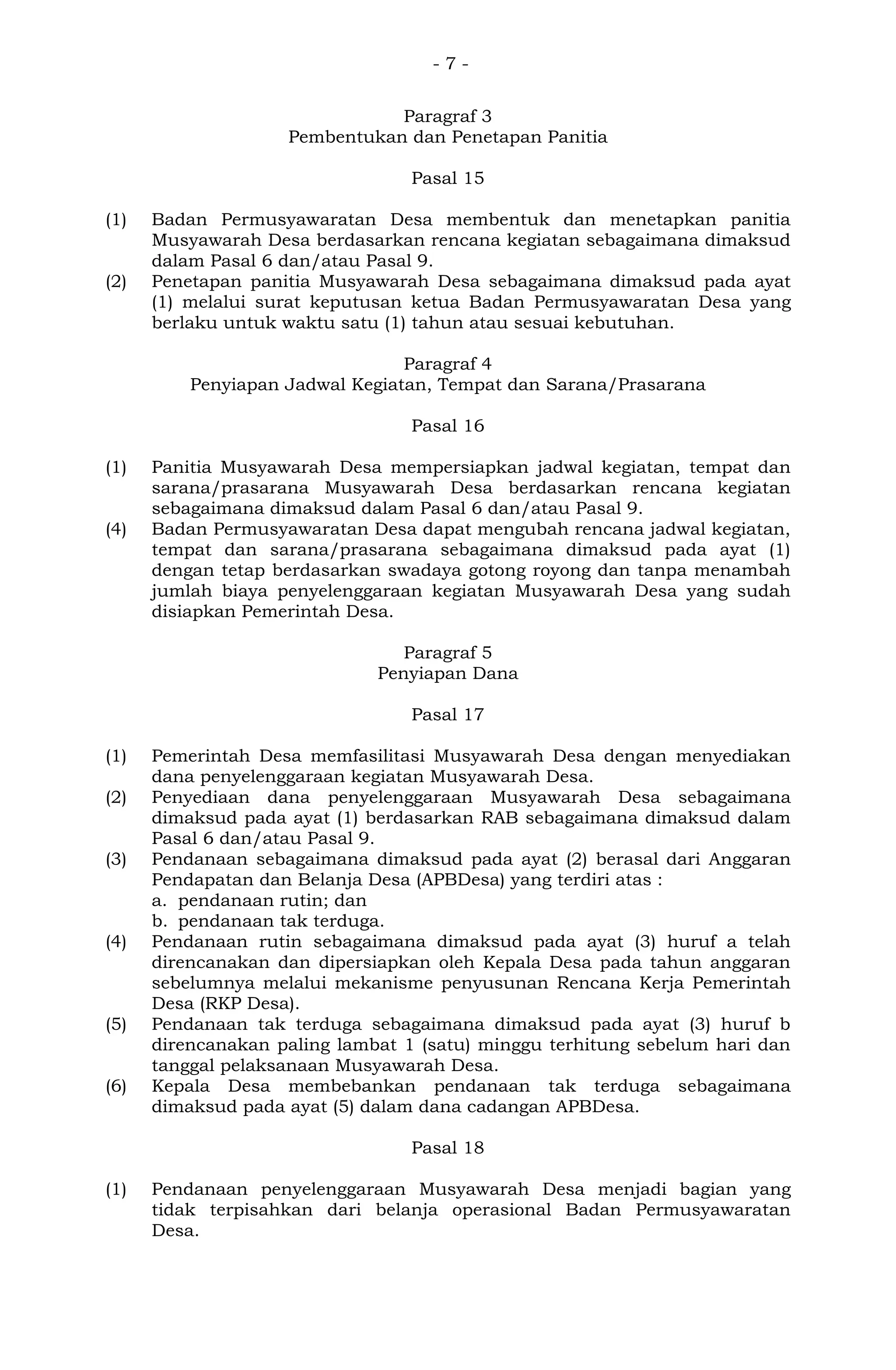 - 7 -
Paragraf 3
Pembentukan dan Penetapan Panitia
Pasal 15
(1) Badan Permusyawaratan Desa membentuk dan menetapkan panitia
Musyawarah Desa berdasarkan rencana kegiatan sebagaimana dimaksud
dalam Pasal 6 dan/atau Pasal 9.
(2) Penetapan panitia Musyawarah Desa sebagaimana dimaksud pada ayat
(1) melalui surat keputusan ketua Badan Permusyawaratan Desa yang
berlaku untuk waktu satu (1) tahun atau sesuai kebutuhan.
Paragraf 4
Penyiapan Jadwal Kegiatan, Tempat dan Sarana/Prasarana
Pasal 16
(1) Panitia Musyawarah Desa mempersiapkan jadwal kegiatan, tempat dan
sarana/prasarana Musyawarah Desa berdasarkan rencana kegiatan
sebagaimana dimaksud dalam Pasal 6 dan/atau Pasal 9.
(4) Badan Permusyawaratan Desa dapat mengubah rencana jadwal kegiatan,
tempat dan sarana/prasarana sebagaimana dimaksud pada ayat (1)
dengan tetap berdasarkan swadaya gotong royong dan tanpa menambah
jumlah biaya penyelenggaraan kegiatan Musyawarah Desa yang sudah
disiapkan Pemerintah Desa.
Paragraf 5
Penyiapan Dana
Pasal 17
(1) Pemerintah Desa memfasilitasi Musyawarah Desa dengan menyediakan
dana penyelenggaraan kegiatan Musyawarah Desa.
(2) Penyediaan dana penyelenggaraan Musyawarah Desa sebagaimana
dimaksud pada ayat (1) berdasarkan RAB sebagaimana dimaksud dalam
Pasal 6 dan/atau Pasal 9.
(3) Pendanaan sebagaimana dimaksud pada ayat (2) berasal dari Anggaran
Pendapatan dan Belanja Desa (APBDesa) yang terdiri atas :
a. pendanaan rutin; dan
b. pendanaan tak terduga.
(4) Pendanaan rutin sebagaimana dimaksud pada ayat (3) huruf a telah
direncanakan dan dipersiapkan oleh Kepala Desa pada tahun anggaran
sebelumnya melalui mekanisme penyusunan Rencana Kerja Pemerintah
Desa (RKP Desa).
(5) Pendanaan tak terduga sebagaimana dimaksud pada ayat (3) huruf b
direncanakan paling lambat 1 (satu) minggu terhitung sebelum hari dan
tanggal pelaksanaan Musyawarah Desa.
(6) Kepala Desa membebankan pendanaan tak terduga sebagaimana
dimaksud pada ayat (5) dalam dana cadangan APBDesa.
Pasal 18
(1) Pendanaan penyelenggaraan Musyawarah Desa menjadi bagian yang
tidak terpisahkan dari belanja operasional Badan Permusyawaratan
Desa.
 