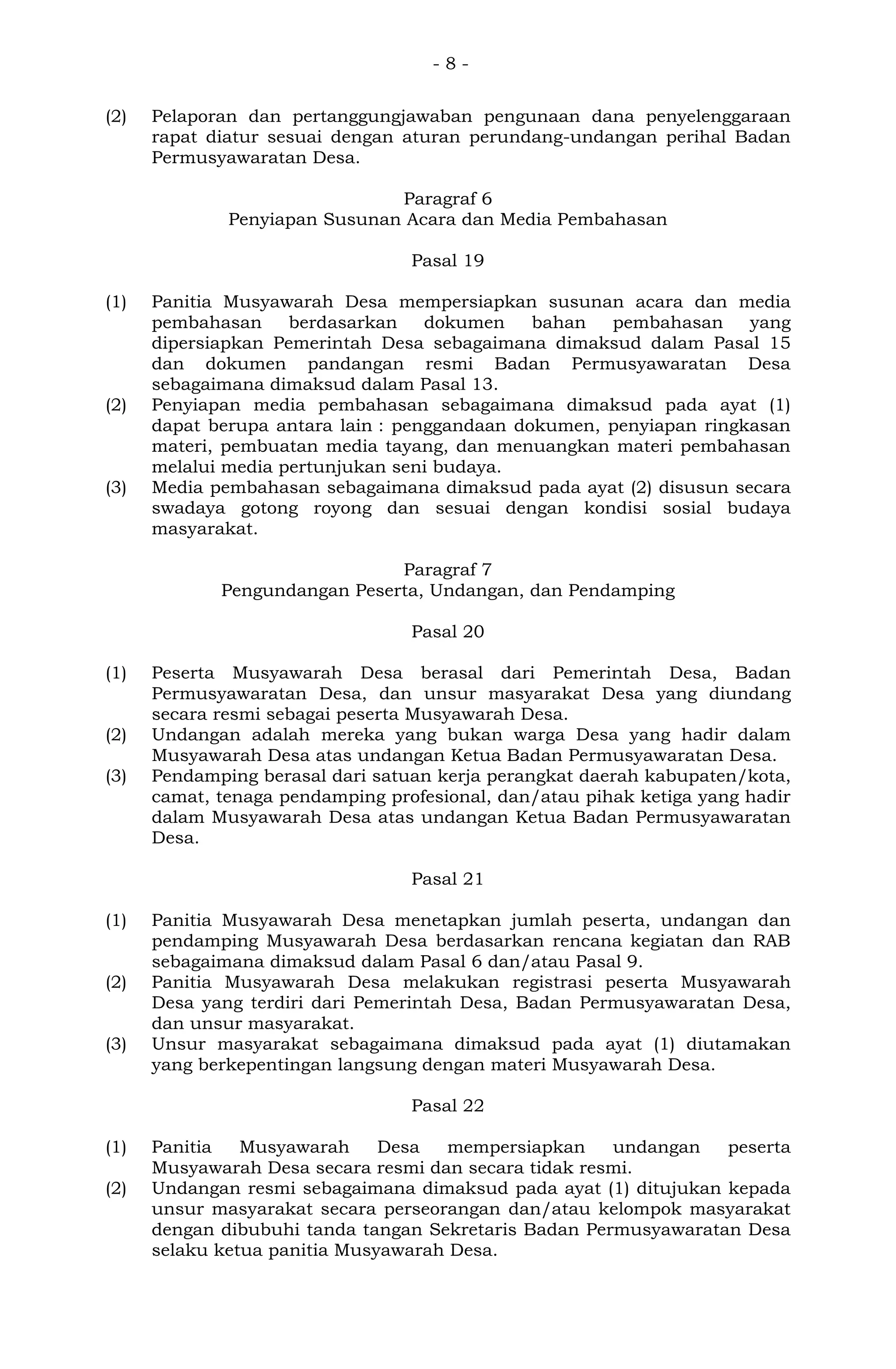 - 8 -
(2) Pelaporan dan pertanggungjawaban pengunaan dana penyelenggaraan
rapat diatur sesuai dengan aturan perundang-undangan perihal Badan
Permusyawaratan Desa.
Paragraf 6
Penyiapan Susunan Acara dan Media Pembahasan
Pasal 19
(1) Panitia Musyawarah Desa mempersiapkan susunan acara dan media
pembahasan berdasarkan dokumen bahan pembahasan yang
dipersiapkan Pemerintah Desa sebagaimana dimaksud dalam Pasal 15
dan dokumen pandangan resmi Badan Permusyawaratan Desa
sebagaimana dimaksud dalam Pasal 13.
(2) Penyiapan media pembahasan sebagaimana dimaksud pada ayat (1)
dapat berupa antara lain : penggandaan dokumen, penyiapan ringkasan
materi, pembuatan media tayang, dan menuangkan materi pembahasan
melalui media pertunjukan seni budaya.
(3) Media pembahasan sebagaimana dimaksud pada ayat (2) disusun secara
swadaya gotong royong dan sesuai dengan kondisi sosial budaya
masyarakat.
Paragraf 7
Pengundangan Peserta, Undangan, dan Pendamping
Pasal 20
(1) Peserta Musyawarah Desa berasal dari Pemerintah Desa, Badan
Permusyawaratan Desa, dan unsur masyarakat Desa yang diundang
secara resmi sebagai peserta Musyawarah Desa.
(2) Undangan adalah mereka yang bukan warga Desa yang hadir dalam
Musyawarah Desa atas undangan Ketua Badan Permusyawaratan Desa.
(3) Pendamping berasal dari satuan kerja perangkat daerah kabupaten/kota,
camat, tenaga pendamping profesional, dan/atau pihak ketiga yang hadir
dalam Musyawarah Desa atas undangan Ketua Badan Permusyawaratan
Desa.
Pasal 21
(1) Panitia Musyawarah Desa menetapkan jumlah peserta, undangan dan
pendamping Musyawarah Desa berdasarkan rencana kegiatan dan RAB
sebagaimana dimaksud dalam Pasal 6 dan/atau Pasal 9.
(2) Panitia Musyawarah Desa melakukan registrasi peserta Musyawarah
Desa yang terdiri dari Pemerintah Desa, Badan Permusyawaratan Desa,
dan unsur masyarakat.
(3) Unsur masyarakat sebagaimana dimaksud pada ayat (1) diutamakan
yang berkepentingan langsung dengan materi Musyawarah Desa.
Pasal 22
(1) Panitia Musyawarah Desa mempersiapkan undangan peserta
Musyawarah Desa secara resmi dan secara tidak resmi.
(2) Undangan resmi sebagaimana dimaksud pada ayat (1) ditujukan kepada
unsur masyarakat secara perseorangan dan/atau kelompok masyarakat
dengan dibubuhi tanda tangan Sekretaris Badan Permusyawaratan Desa
selaku ketua panitia Musyawarah Desa.
 