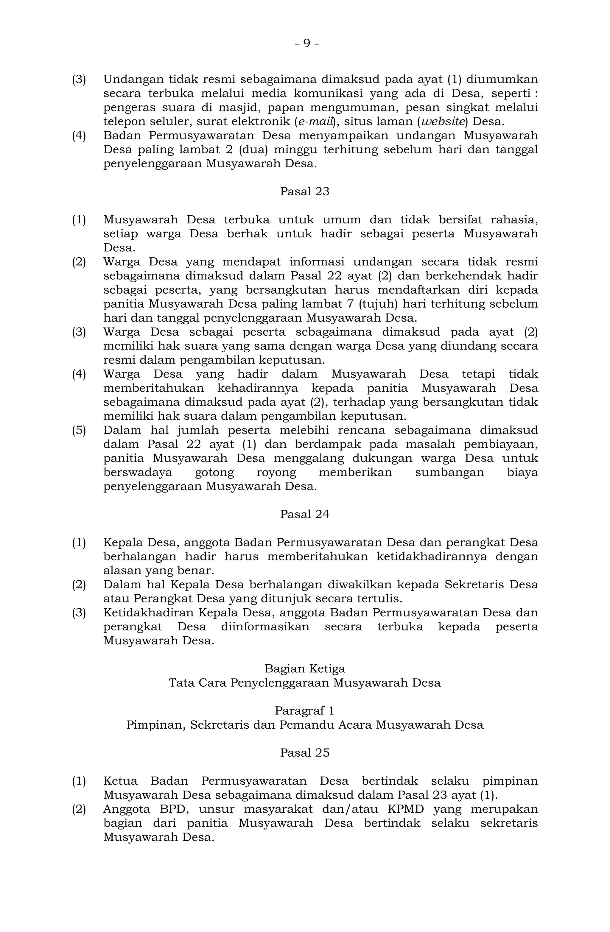 - 9 -
(3) Undangan tidak resmi sebagaimana dimaksud pada ayat (1) diumumkan
secara terbuka melalui media komunikasi yang ada di Desa, seperti :
pengeras suara di masjid, papan mengumuman, pesan singkat melalui
telepon seluler, surat elektronik (e-mail), situs laman (website) Desa.
(4) Badan Permusyawaratan Desa menyampaikan undangan Musyawarah
Desa paling lambat 2 (dua) minggu terhitung sebelum hari dan tanggal
penyelenggaraan Musyawarah Desa.
Pasal 23
(1) Musyawarah Desa terbuka untuk umum dan tidak bersifat rahasia,
setiap warga Desa berhak untuk hadir sebagai peserta Musyawarah
Desa.
(2) Warga Desa yang mendapat informasi undangan secara tidak resmi
sebagaimana dimaksud dalam Pasal 22 ayat (2) dan berkehendak hadir
sebagai peserta, yang bersangkutan harus mendaftarkan diri kepada
panitia Musyawarah Desa paling lambat 7 (tujuh) hari terhitung sebelum
hari dan tanggal penyelenggaraan Musyawarah Desa.
(3) Warga Desa sebagai peserta sebagaimana dimaksud pada ayat (2)
memiliki hak suara yang sama dengan warga Desa yang diundang secara
resmi dalam pengambilan keputusan.
(4) Warga Desa yang hadir dalam Musyawarah Desa tetapi tidak
memberitahukan kehadirannya kepada panitia Musyawarah Desa
sebagaimana dimaksud pada ayat (2), terhadap yang bersangkutan tidak
memiliki hak suara dalam pengambilan keputusan.
(5) Dalam hal jumlah peserta melebihi rencana sebagaimana dimaksud
dalam Pasal 22 ayat (1) dan berdampak pada masalah pembiayaan,
panitia Musyawarah Desa menggalang dukungan warga Desa untuk
berswadaya gotong royong memberikan sumbangan biaya
penyelenggaraan Musyawarah Desa.
Pasal 24
(1) Kepala Desa, anggota Badan Permusyawaratan Desa dan perangkat Desa
berhalangan hadir harus memberitahukan ketidakhadirannya dengan
alasan yang benar.
(2) Dalam hal Kepala Desa berhalangan diwakilkan kepada Sekretaris Desa
atau Perangkat Desa yang ditunjuk secara tertulis.
(3) Ketidakhadiran Kepala Desa, anggota Badan Permusyawaratan Desa dan
perangkat Desa diinformasikan secara terbuka kepada peserta
Musyawarah Desa.
Bagian Ketiga
Tata Cara Penyelenggaraan Musyawarah Desa
Paragraf 1
Pimpinan, Sekretaris dan Pemandu Acara Musyawarah Desa
Pasal 25
(1) Ketua Badan Permusyawaratan Desa bertindak selaku pimpinan
Musyawarah Desa sebagaimana dimaksud dalam Pasal 23 ayat (1).
(2) Anggota BPD, unsur masyarakat dan/atau KPMD yang merupakan
bagian dari panitia Musyawarah Desa bertindak selaku sekretaris
Musyawarah Desa.
 