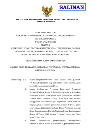 MENTE RI DESA, PEM
MENTERI DESA, PEMBANGUNAN DAERAH TERTINGGAL, DAN TRANSMIGRASI
REPUBLIK INDONESIA BANGUNAN DAERAH TERTINGGAL, DAN
TRANSMIGRASI
PERATURAN MENTERI
DESA, PEMBANGUNAN DAERAH TERTINGGAL, DAN TRANSMIGRASI
REPUBLIK INDONESIA
NOMOR 6 TAHUN 2020
TENTANG
PERUBAHAN ATAS PERATURAN MENTERI DESA, PEMBANGUNAN DAERAH
TERTINGGAL, DAN TRANSMIGRASI NOMOR 11 TAHUN 2019 TENTANG
PRIORITAS PENGGUNAAN DANA DESA TAHUN 2020
DENGAN RAHMAT TUHAN YANG MAHA ESA
MENTERI DESA, PEMBANGUNAN DAERAH TERTINGGAL, DAN TRANSMIGRASI
REPUBLIK INDONESIA,
Menimbang : a. bahwa penyebaranCorona Virus Disease 2019 (COVID-
19) telah berdampak bagi kehidupan sosial, ekonomi, dan
kesejahteraan masyarakat Desa;
b. bahwa berdasarkan Peraturan Pemerintah Pengganti
Undang-Undang Nomor 1 Tahun 2020 tentang Kebijakan
Keuangan untuk Penanganan dan Penyebaran Pandemi
Corona Virus Disease 2019 (COVID-19) di Desa melalui
penggunaan Dana Desa dapat digunakan untuk bantuan
langsung tunai kepada penduduk miskin di Desa, perlu
penyesuaian beberapa ketentuan dalam Peraturan Menteri
Desa, Pembangunan Daerah Tertinggal, dan Transmigrasi
Nomor 11 Tahun 2019 tentang Prioritas Penggunaan Dana
Desa Tahun 2020;
c. bahwa berdasarkan pertimbangan sebagaimana
dimaksud dalam huruf a dan huruf b, perlu menetapkan
SALINAN
 