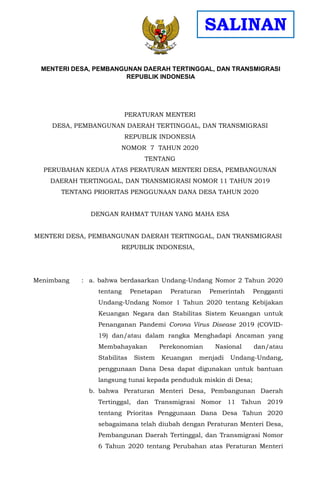 PERATURAN MENTERI
DESA, PEMBANGUNAN DAERAH TERTINGGAL, DAN TRANSMIGRASI
REPUBLIK INDONESIA
NOMOR 7 TAHUN 2020
TENTANG
PERUBAHAN KEDUA ATAS PERATURAN MENTERI DESA, PEMBANGUNAN
DAERAH TERTINGGAL, DAN TRANSMIGRASI NOMOR 11 TAHUN 2019
TENTANG PRIORITAS PENGGUNAAN DANA DESA TAHUN 2020
DENGAN RAHMAT TUHAN YANG MAHA ESA
MENTERI DESA, PEMBANGUNAN DAERAH TERTINGGAL, DAN TRANSMIGRASI
REPUBLIK INDONESIA,
Menimbang : a. bahwa berdasarkan Undang-Undang Nomor 2 Tahun 2020
tentang Penetapan Peraturan Pemerintah Pengganti
Undang-Undang Nomor 1 Tahun 2020 tentang Kebijakan
Keuangan Negara dan Stabilitas Sistem Keuangan untuk
Penanganan Pandemi Corona Virus Disease 2019 (COVID-
19) dan/atau dalam rangka Menghadapi Ancaman yang
Membahayakan Perekonomian Nasional dan/atau
Stabilitas Sistem Keuangan menjadi Undang-Undang,
penggunaan Dana Desa dapat digunakan untuk bantuan
langsung tunai kepada penduduk miskin di Desa;
b. bahwa Peraturan Menteri Desa, Pembangunan Daerah
Tertinggal, dan Transmigrasi Nomor 11 Tahun 2019
tentang Prioritas Penggunaan Dana Desa Tahun 2020
sebagaimana telah diubah dengan Peraturan Menteri Desa,
Pembangunan Daerah Tertinggal, dan Transmigrasi Nomor
6 Tahun 2020 tentang Perubahan atas Peraturan Menteri
MENTERI DESA, PEMBANGUNAN DAERAH TERTINGGAL, DAN TRANSMIGRASI
REPUBLIK INDONESIA
SALINAN
 
