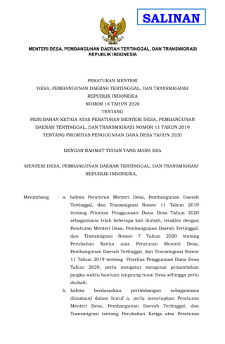 - 1 -
PERATURAN MENTERI
DESA, PEMBANGUNAN DAERAH TERTINGGAL, DAN TRANSMIGRASI
REPUBLIK INDONESIA
NOMOR 14 TAHUN 2020
TENTANG
PERUBAHAN KETIGA ATAS PERATURAN MENTERI DESA, PEMBANGUNAN
DAERAH TERTINGGAL, DAN TRANSMIGRASI NOMOR 11 TAHUN 2019
TENTANG PRIORITAS PENGGUNAAN DANA DESA TAHUN 2020
DENGAN RAHMAT TUHAN YANG MAHA ESA
MENTERI DESA, PEMBANGUNAN DAERAH TERTINGGAL, DAN TRANSMIGRASI
REPUBLIK INDONESIA,
Menimbang : a. bahwa Peraturan Menteri Desa, Pembangunan Daerah
Tertinggal, dan Transmigrasi Nomor 11 Tahun 2019
tentang Prioritas Penggunaan Dana Desa Tahun 2020
sebagaimana telah beberapa kali diubah, terakhir dengan
Peraturan Menteri Desa, Pembangunan Daerah Tertinggal,
dan Transmigrasi Nomor 7 Tahun 2020 tentang
Perubahan Kedua atas Peraturan Menteri Desa,
Pembangunan Daerah Tertinggal, dan Transmigrasi Nomor
11 Tahun 2019 tentang Prioritas Penggunaan Dana Desa
Tahun 2020, perlu mengatur mengenai penambahan
jangka waktu bantuan langsung tunai Desa sehingga perlu
diubah;
b. bahwa berdasarkan pertimbangan sebagaimana
dimaksud dalam huruf a, perlu menetapkan Peraturan
Menteri Desa, Pembangunan Daerah Tertinggal, dan
Transmigrasi tentang Perubahan Ketiga atas Peraturan
MENTERI DESA, PEMBANGUNAN DAERAH TERTINGGAL, DAN TRANSMIGRASI
REPUBLIK INDONESIA
SALINAN
 