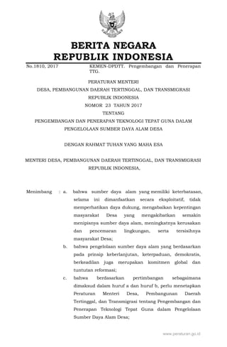 BERITA NEGARA
REPUBLIK INDONESIA
No.1810, 2017 KEMEN-DPDTT. Pengembangan dan Penerapan
TTG.
PERATURAN MENTERI
DESA, PEMBANGUNAN DAERAH TERTINGGAL, DAN TRANSMIGRASI
REPUBLIK INDONESIA
NOMOR 23 TAHUN 2017
TENTANG
PENGEMBANGAN DAN PENERAPAN TEKNOLOGI TEPAT GUNA DALAM
PENGELOLAAN SUMBER DAYA ALAM DESA
DENGAN RAHMAT TUHAN YANG MAHA ESA
MENTERI DESA, PEMBANGUNAN DAERAH TERTINGGAL, DAN TRANSMIGRASI
REPUBLIK INDONESIA,
Menimbang : a. bahwa sumber daya alam yang memiliki keterbatasan,
selama ini dimanfaatkan secara eksploitatif, tidak
memperhatikan daya dukung, mengabaikan kepentingan
masyarakat Desa yang mengakibatkan semakin
menipisnya sumber daya alam, meningkatnya kerusakan
dan pencemaran lingkungan, serta tersisihnya
masyarakat Desa;
b. bahwa pengelolaan sumber daya alam yang berdasarkan
pada prinsip keberlanjutan, keterpaduan, demokratis,
berkeadilan juga merupakan komitmen global dan
tuntutan reformasi;
c. bahwa berdasarkan pertimbangan sebagaimana
dimaksud dalam huruf a dan huruf b, perlu menetapkan
Peraturan Menteri Desa, Pembangunan Daerah
Tertinggal, dan Transmigrasi tentang Pengembangan dan
Penerapan Teknologi Tepat Guna dalam Pengelolaan
Sumber Daya Alam Desa;
www.peraturan.go.id
 