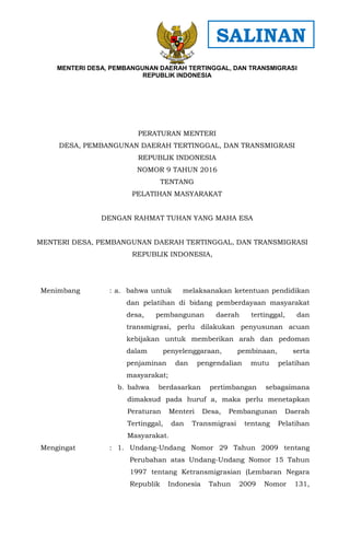 - 1 -
PERATURAN MENTERI
DESA, PEMBANGUNAN DAERAH TERTINGGAL, DAN TRANSMIGRASI
REPUBLIK INDONESIA
NOMOR 9 TAHUN 2016
TENTANG
PELATIHAN MASYARAKAT
DENGAN RAHMAT TUHAN YANG MAHA ESA
MENTERI DESA, PEMBANGUNAN DAERAH TERTINGGAL, DAN TRANSMIGRASI
REPUBLIK INDONESIA,
Menimbang : a. bahwa untuk melaksanakan ketentuan pendidikan
dan pelatihan di bidang pemberdayaan masyarakat
desa, pembangunan daerah tertinggal, dan
transmigrasi, perlu dilakukan penyusunan acuan
kebijakan untuk memberikan arah dan pedoman
dalam penyelenggaraan, pembinaan, serta
penjaminan dan pengendalian mutu pelatihan
masyarakat;
b. bahwa berdasarkan pertimbangan sebagaimana
dimaksud pada huruf a, maka perlu menetapkan
Peraturan Menteri Desa, Pembangunan Daerah
Tertinggal, dan Transmigrasi tentang Pelatihan
Masyarakat.
Mengingat : 1. Undang-Undang Nomor 29 Tahun 2009 tentang
Perubahan atas Undang-Undang Nomor 15 Tahun
1997 tentang Ketransmigrasian (Lembaran Negara
Republik Indonesia Tahun 2009 Nomor 131,
MENTERI DESA, PEMBANGUNAN DAERAH TERTINGGAL, DAN TRANSMIGRASI
REPUBLIK INDONESIA
SALINAN
 