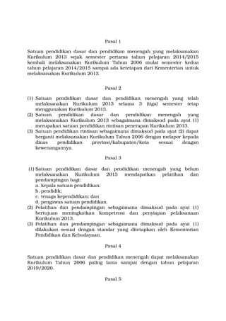 Pasal 1 
Satuan pendidikan dasar dan pendidikan menengah yang melaksanakan 
Kurikulum 2013 sejak semester pertama tahun pelajaran 2014/2015 
kembali melaksanakan Kurikulum Tahun 2006 mulai semester kedua 
tahun pelajaran 2014/2015 sampai ada ketetapan dari Kementerian untuk 
melaksanakan Kurikulum 2013. 
Pasal 2 
(1) Satuan pendidikan dasar dan pendidikan menengah yang telah 
melaksanakan Kurikulum 2013 selama 3 (tiga) semester tetap 
menggunakan Kurikulum 2013. 
(2) Satuan pendidikan dasar dan pendidikan menengah yang 
melaksanakan Kurikulum 2013 sebagaimana dimaksud pada ayat (1) 
merupakan satuan pendidikan rintisan penerapan Kurikulum 2013. 
(3) Satuan pendidikan rintisan sebagaimana dimaksud pada ayat (2) dapat 
berganti melaksanakan Kurikulum Tahun 2006 dengan melapor kepada 
dinas pendidikan provinsi/kabupaten/kota sesuai dengan 
kewenangannya. 
Pasal 3 
(1) Satuan pendidikan dasar dan pendidikan menengah yang belum 
melaksanakan Kurikulum 2013 mendapatkan pelatihan dan 
pendampingan bagi: 
a. kepala satuan pendidikan; 
b. pendidik; 
c. tenaga kependidikan; dan 
d. pengawas satuan pendidikan. 
(2) Pelatihan dan pendampingan sebagaimana dimaksud pada ayat (1) 
bertujuan meningkatkan kompetensi dan penyiapan pelaksanaan 
Kurikulum 2013. 
(3) Pelatihan dan pendampingan sebagaimana dimaksud pada ayat (1) 
dilakukan sesuai dengan standar yang ditetapkan oleh Kementerian 
Pendidikan dan Kebudayaan. 
Pasal 4 
Satuan pendidikan dasar dan pendidikan menengah dapat melaksanakan 
Kurikulum Tahun 2006 paling lama sampai dengan tahun pelajaran 
2019/2020. 
Pasal 5 
 